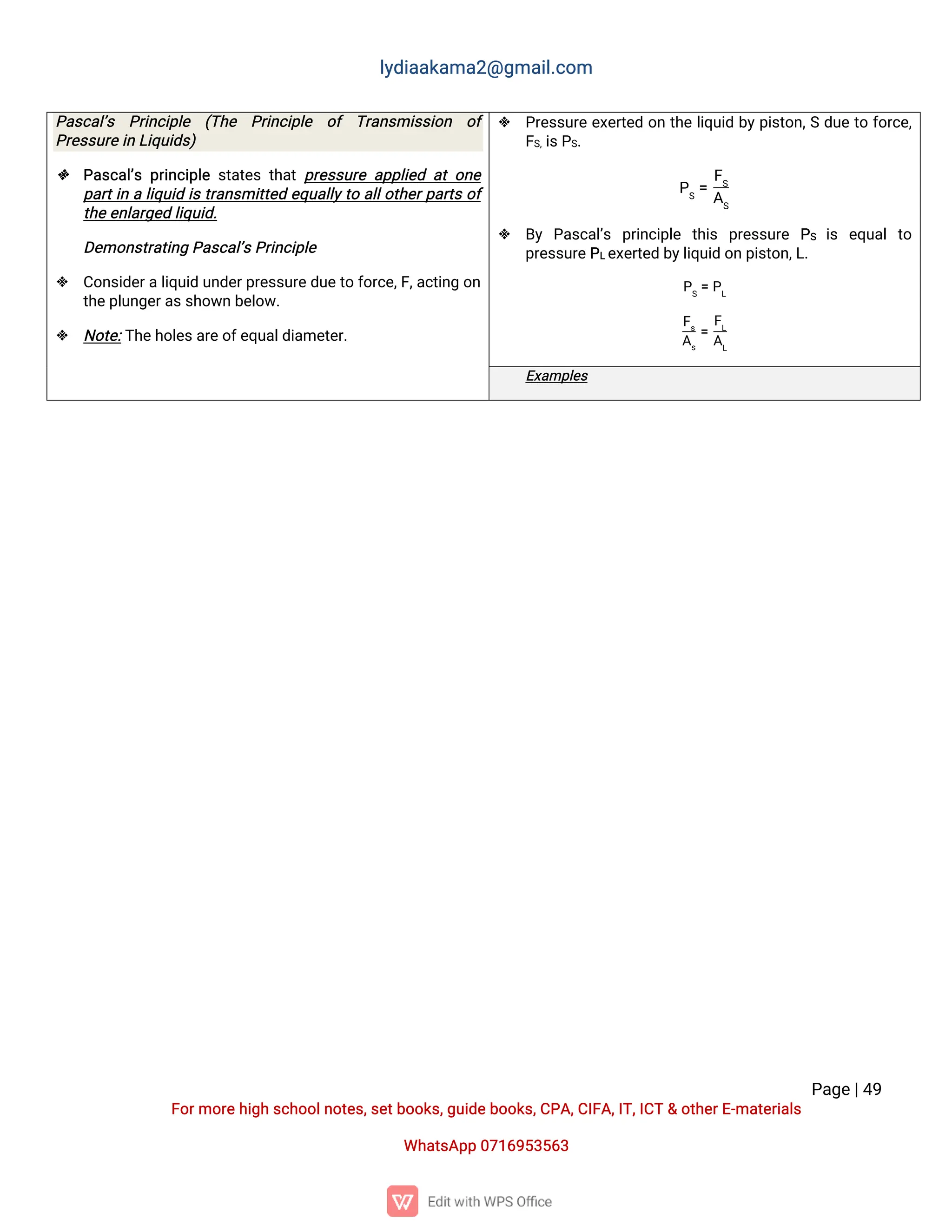 l
y
d
i
a
a
k
a
ma
2
@g
ma
i
l
.
c
o
m
P
a
g
e
|
4
9
F
o
r
mo
r
e
h
i
g
hs
c
h
o
o
l
n
o
t
e
s
,
s
e
t
b
o
o
k
s
,
g
u
i
d
e
b
o
o
k
s
,
C
P
A
,
C
I
F
A
,
I
T
,
I
C
T&o
t
h
e
r
E
-
ma
t
e
r
i
a
l
s
Wh
a
t
s
A
p
p0
7
1
6
9
5
3
5
6
3
P
a
s
c
a
l
’
s P
r
i
n
c
i
p
l
e (
T
h
e P
r
i
n
c
i
p
l
e o
f T
r
a
n
s
mi
s
s
i
o
n o
f
P
r
e
s
s
u
r
e
i
nL
i
q
u
i
d
s
)
 P
a
s
c
a
l
’
sp
r
i
n
c
i
p
l
es
t
a
t
e
st
h
a
tp
r
e
s
s
u
r
ea
p
p
l
i
e
da
to
n
e
p
a
r
t
i
nal
i
q
u
i
di
st
r
a
n
s
mi
t
t
e
de
q
u
a
l
l
y
t
oa
l
l
o
t
h
e
r
p
a
r
t
so
f
t
h
e
e
n
l
a
r
g
e
dl
i
q
u
i
d
.
D
e
mo
n
s
t
r
a
t
i
n
gP
a
s
c
a
l
’
s
P
r
i
n
c
i
p
l
e
 C
o
n
s
i
d
e
r
al
i
q
u
i
du
n
d
e
r
p
r
e
s
s
u
r
e
d
u
e
t
of
o
r
c
e
,
F
,
a
c
t
i
n
go
n
t
h
e
p
l
u
n
g
e
r
a
s
s
h
o
w
nb
e
l
o
w
.
 N
o
t
e
:
T
h
e
h
o
l
e
s
a
r
e
o
f
e
q
u
a
l
d
i
a
me
t
e
r
.
 P
r
e
s
s
u
r
ee
x
e
r
t
e
do
nt
h
el
i
q
u
i
db
y
p
i
s
t
o
n
,
Sd
u
et
of
o
r
c
e
,
F
S
,
i
s
P
S
.
P
S
=
F
S
A
S
 B
y P
a
s
c
a
l
’
s p
r
i
n
c
i
p
l
e t
h
i
s p
r
e
s
s
u
r
e P
S i
s e
q
u
a
lt
o
p
r
e
s
s
u
r
e
P
L
e
x
e
r
t
e
db
y
l
i
q
u
i
do
np
i
s
t
o
n
,
L
.
P
S
=P
L
F
s
A
s
=
F
L
A
L
E
x
a
mp
l
e
s
 