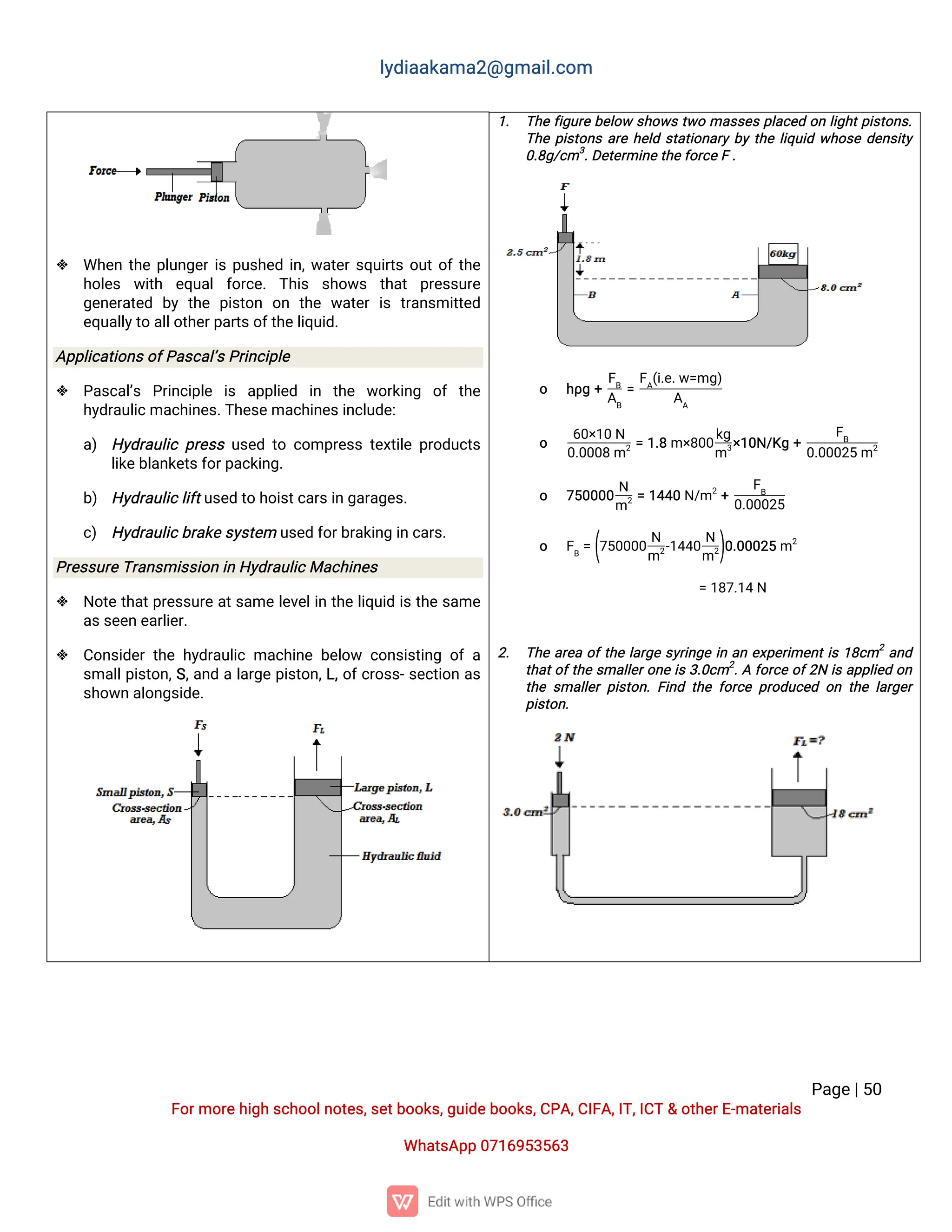 l
y
d
i
a
a
k
a
ma
2
@g
ma
i
l
.
c
o
m
P
a
g
e
|
5
0
F
o
r
mo
r
e
h
i
g
hs
c
h
o
o
l
n
o
t
e
s
,
s
e
t
b
o
o
k
s
,
g
u
i
d
e
b
o
o
k
s
,
C
P
A
,
C
I
F
A
,
I
T
,
I
C
T&o
t
h
e
r
E
-
ma
t
e
r
i
a
l
s
Wh
a
t
s
A
p
p0
7
1
6
9
5
3
5
6
3
 Wh
e
nt
h
ep
l
u
n
g
e
r
i
sp
u
s
h
e
di
n
,
w
a
t
e
r
s
q
u
i
r
t
so
u
t
o
f
t
h
e
h
o
l
e
s w
i
t
h e
q
u
a
lf
o
r
c
e
.T
h
i
s s
h
o
w
s t
h
a
t p
r
e
s
s
u
r
e
g
e
n
e
r
a
t
e
d b
yt
h
ep
i
s
t
o
n o
n t
h
ew
a
t
e
ri
st
r
a
n
s
mi
t
t
e
d
e
q
u
a
l
l
y
t
oa
l
l
o
t
h
e
r
p
a
r
t
s
o
f
t
h
e
l
i
q
u
i
d
.
A
p
p
l
i
c
a
t
i
o
n
s
o
f
P
a
s
c
a
l
’
s
P
r
i
n
c
i
p
l
e
 P
a
s
c
a
l
’
s P
r
i
n
c
i
p
l
e i
s a
p
p
l
i
e
d i
n t
h
e w
o
r
k
i
n
g o
ft
h
e
h
y
d
r
a
u
l
i
c
ma
c
h
i
n
e
s
.
T
h
e
s
e
ma
c
h
i
n
e
s
i
n
c
l
u
d
e
:
a
) H
y
d
r
a
u
l
i
cp
r
e
s
su
s
e
dt
oc
o
mp
r
e
s
st
e
x
t
i
l
ep
r
o
d
u
c
t
s
l
i
k
e
b
l
a
n
k
e
t
s
f
o
r
p
a
c
k
i
n
g
.
b
) H
y
d
r
a
u
l
i
c
l
i
f
t
u
s
e
dt
oh
o
i
s
t
c
a
r
s
i
ng
a
r
a
g
e
s
.
c
) H
y
d
r
a
u
l
i
c
b
r
a
k
e
s
y
s
t
e
mu
s
e
df
o
r
b
r
a
k
i
n
gi
nc
a
r
s
.
P
r
e
s
s
u
r
e
T
r
a
n
s
mi
s
s
i
o
ni
nH
y
d
r
a
u
l
i
c
Ma
c
h
i
n
e
s
 N
o
t
et
h
a
t
p
r
e
s
s
u
r
ea
t
s
a
mel
e
v
e
l
i
nt
h
el
i
q
u
i
di
st
h
es
a
me
a
s
s
e
e
ne
a
r
l
i
e
r
.
 C
o
n
s
i
d
e
rt
h
eh
y
d
r
a
u
l
i
cma
c
h
i
n
eb
e
l
o
w c
o
n
s
i
s
t
i
n
go
fa
s
ma
l
l
p
i
s
t
o
n
,
S
,
a
n
dal
a
r
g
ep
i
s
t
o
n
,
L
,
o
f
c
r
o
s
s
-
s
e
c
t
i
o
na
s
s
h
o
w
na
l
o
n
g
s
i
d
e
.
1
. T
h
ef
i
g
u
r
eb
e
l
o
ws
h
o
w
st
w
oma
s
s
e
sp
l
a
c
e
do
nl
i
g
h
t
p
i
s
t
o
n
s
.
T
h
ep
i
s
t
o
n
sa
r
eh
e
l
ds
t
a
t
i
o
n
a
r
yb
yt
h
el
i
q
u
i
dw
h
o
s
ed
e
n
s
i
t
y
0
.
8
g
/
c
m3
.
D
e
t
e
r
mi
n
e
t
h
e
f
o
r
c
e
F.
o h
ρ
g+
F
B
A
B
=
F
A
(
i
.
e
.
w
=
mg
)
A
A
o
6
0
×
1
0N
0
.
0
0
0
8m2=1
.
8m×
8
0
0
k
g
m3
×
1
0
N
/
K
g+
F
B
0
.
0
0
0
2
5m2
o 7
5
0
0
0
0
N
m2=1
4
4
0N
/
m2
+
F
B
0
.
0
0
0
2
5
o F
B
=(
7
5
0
0
0
0
N
m2
-
1
4
4
0
N
m2
)
0
.
0
0
0
2
5m2
=1
8
7
.
1
4N
2
. T
h
ea
r
e
ao
f
t
h
el
a
r
g
es
y
r
i
n
g
ei
na
ne
x
p
e
r
i
me
n
t
i
s1
8
c
m2
a
n
d
t
h
a
t
o
f
t
h
es
ma
l
l
e
r
o
n
ei
s3
.
0
c
m2
.
Af
o
r
c
eo
f
2
Ni
sa
p
p
l
i
e
do
n
t
h
es
ma
l
l
e
rp
i
s
t
o
n
.
F
i
n
dt
h
ef
o
r
c
ep
r
o
d
u
c
e
do
nt
h
el
a
r
g
e
r
p
i
s
t
o
n
.
 