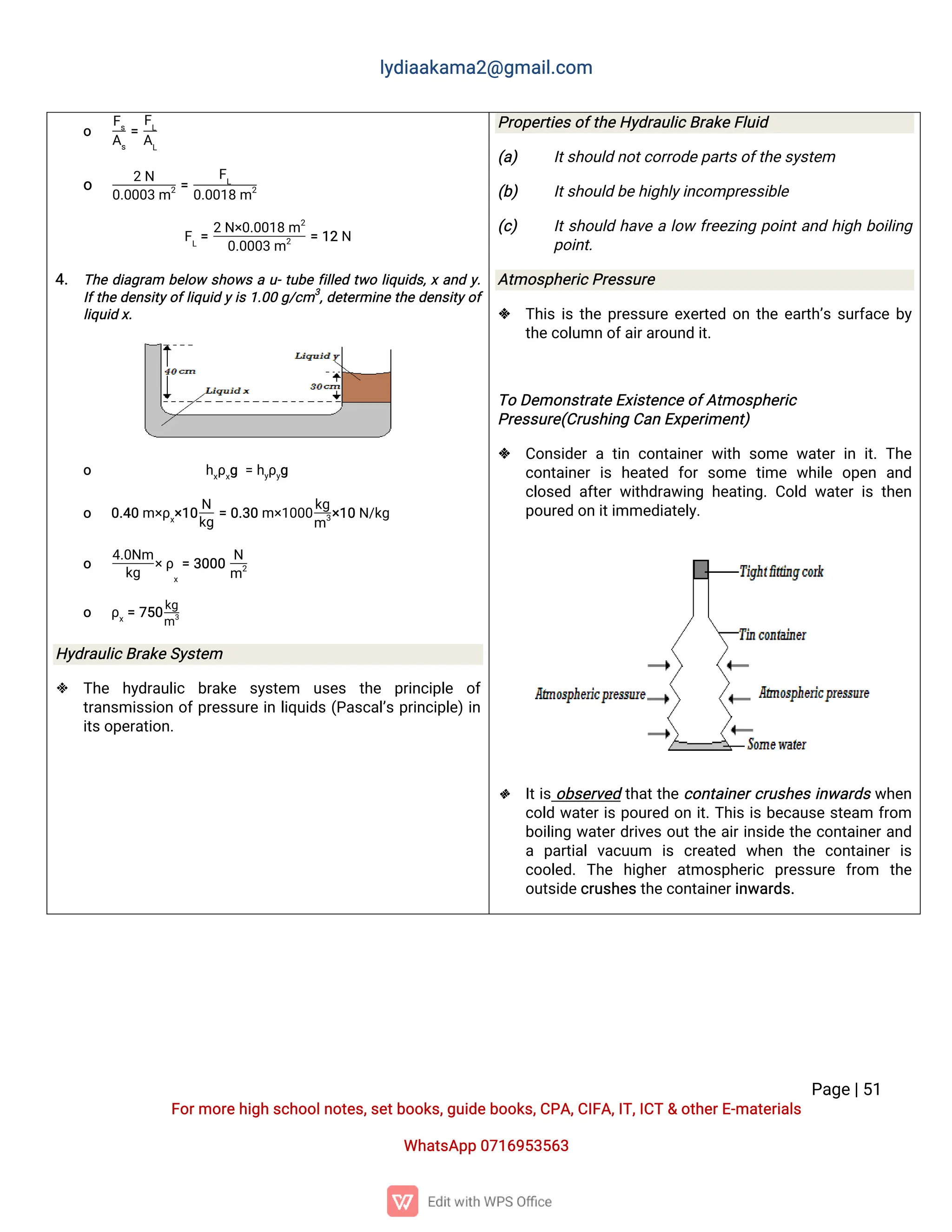 l
y
d
i
a
a
k
a
ma
2
@g
ma
i
l
.
c
o
m
P
a
g
e
|
5
1
F
o
r
mo
r
e
h
i
g
hs
c
h
o
o
l
n
o
t
e
s
,
s
e
t
b
o
o
k
s
,
g
u
i
d
e
b
o
o
k
s
,
C
P
A
,
C
I
F
A
,
I
T
,
I
C
T&o
t
h
e
r
E
-
ma
t
e
r
i
a
l
s
Wh
a
t
s
A
p
p0
7
1
6
9
5
3
5
6
3
o
F
s
A
s
=
F
L
A
L
o
2N
0
.
0
0
0
3m2=
F
L
0
.
0
0
1
8m2
F
L
=
2N
×
0
.
0
0
1
8m2
0
.
0
0
0
3m2 =1
2N
4
. T
h
ed
i
a
g
r
a
m b
e
l
o
ws
h
o
w
sau
-
t
u
b
ef
i
l
l
e
dt
w
ol
i
q
u
i
d
s
,
xa
n
dy
.
I
f
t
h
ed
e
n
s
i
t
y
o
f
l
i
q
u
i
dy
i
s1
.
0
0g
/
c
m3
,
d
e
t
e
r
mi
n
et
h
ed
e
n
s
i
t
y
o
f
l
i
q
u
i
dx
.
o h
x
ρ
x
g=h
y
ρ
y
g
o 0
.
4
0m×
ρ
x
×
1
0
N
k
g
=0
.
3
0m×
1
0
0
0
k
g
m3
×
1
0N
/
k
g
o
4
.
0
N
m
k
g
×
ρ
x
=3
0
0
0
N
m2
o ρ
x
=7
5
0
k
g
m3
H
y
d
r
a
u
l
i
c
B
r
a
k
e
S
y
s
t
e
m
 T
h
e h
y
d
r
a
u
l
i
c b
r
a
k
e s
y
s
t
e
m u
s
e
s t
h
e p
r
i
n
c
i
p
l
e o
f
t
r
a
n
s
mi
s
s
i
o
no
f
p
r
e
s
s
u
r
ei
nl
i
q
u
i
d
s(
P
a
s
c
a
l
’
sp
r
i
n
c
i
p
l
e
)
i
n
i
t
s
o
p
e
r
a
t
i
o
n
.
P
r
o
p
e
r
t
i
e
s
o
f
t
h
e
H
y
d
r
a
u
l
i
c
B
r
a
k
e
F
l
u
i
d
(
a
) I
t
s
h
o
u
l
dn
o
t
c
o
r
r
o
d
e
p
a
r
t
s
o
f
t
h
e
s
y
s
t
e
m
(
b
) I
t
s
h
o
u
l
db
e
h
i
g
h
l
y
i
n
c
o
mp
r
e
s
s
i
b
l
e
(
c
) I
t
s
h
o
u
l
dh
a
v
eal
o
wf
r
e
e
z
i
n
gp
o
i
n
t
a
n
dh
i
g
hb
o
i
l
i
n
g
p
o
i
n
t
.
A
t
mo
s
p
h
e
r
i
c
P
r
e
s
s
u
r
e
 T
h
i
si
st
h
ep
r
e
s
s
u
r
ee
x
e
r
t
e
do
nt
h
ee
a
r
t
h
’
ss
u
r
f
a
c
eb
y
t
h
e
c
o
l
u
mno
f
a
i
r
a
r
o
u
n
di
t
.
T
oD
e
mo
n
s
t
r
a
t
e
E
x
i
s
t
e
n
c
e
o
f
A
t
mo
s
p
h
e
r
i
c
P
r
e
s
s
u
r
e
(
C
r
u
s
h
i
n
gC
a
nE
x
p
e
r
i
me
n
t
)
 C
o
n
s
i
d
e
rat
i
nc
o
n
t
a
i
n
e
rw
i
t
hs
o
mew
a
t
e
ri
ni
t
.T
h
e
c
o
n
t
a
i
n
e
ri
sh
e
a
t
e
d f
o
rs
o
met
i
mew
h
i
l
eo
p
e
n a
n
d
c
l
o
s
e
da
f
t
e
rw
i
t
h
d
r
a
w
i
n
gh
e
a
t
i
n
g
.
C
o
l
dw
a
t
e
ri
st
h
e
n
p
o
u
r
e
do
ni
t
i
mme
d
i
a
t
e
l
y
.
 I
t
i
so
b
s
e
r
v
e
dt
h
a
t
t
h
ec
o
n
t
a
i
n
e
r
c
r
u
s
h
e
si
n
w
a
r
d
sw
h
e
n
c
o
l
dw
a
t
e
r
i
sp
o
u
r
e
do
ni
t
.
T
h
i
si
sb
e
c
a
u
s
es
t
e
a
m f
r
o
m
b
o
i
l
i
n
gw
a
t
e
r
d
r
i
v
e
so
u
t
t
h
ea
i
r
i
n
s
i
d
et
h
ec
o
n
t
a
i
n
e
r
a
n
d
a p
a
r
t
i
a
lv
a
c
u
u
m i
s c
r
e
a
t
e
d w
h
e
n t
h
e c
o
n
t
a
i
n
e
ri
s
c
o
o
l
e
d
.T
h
e h
i
g
h
e
ra
t
mo
s
p
h
e
r
i
c p
r
e
s
s
u
r
e f
r
o
m t
h
e
o
u
t
s
i
d
e
c
r
u
s
h
e
s
t
h
e
c
o
n
t
a
i
n
e
r
i
n
w
a
r
d
s
.
 