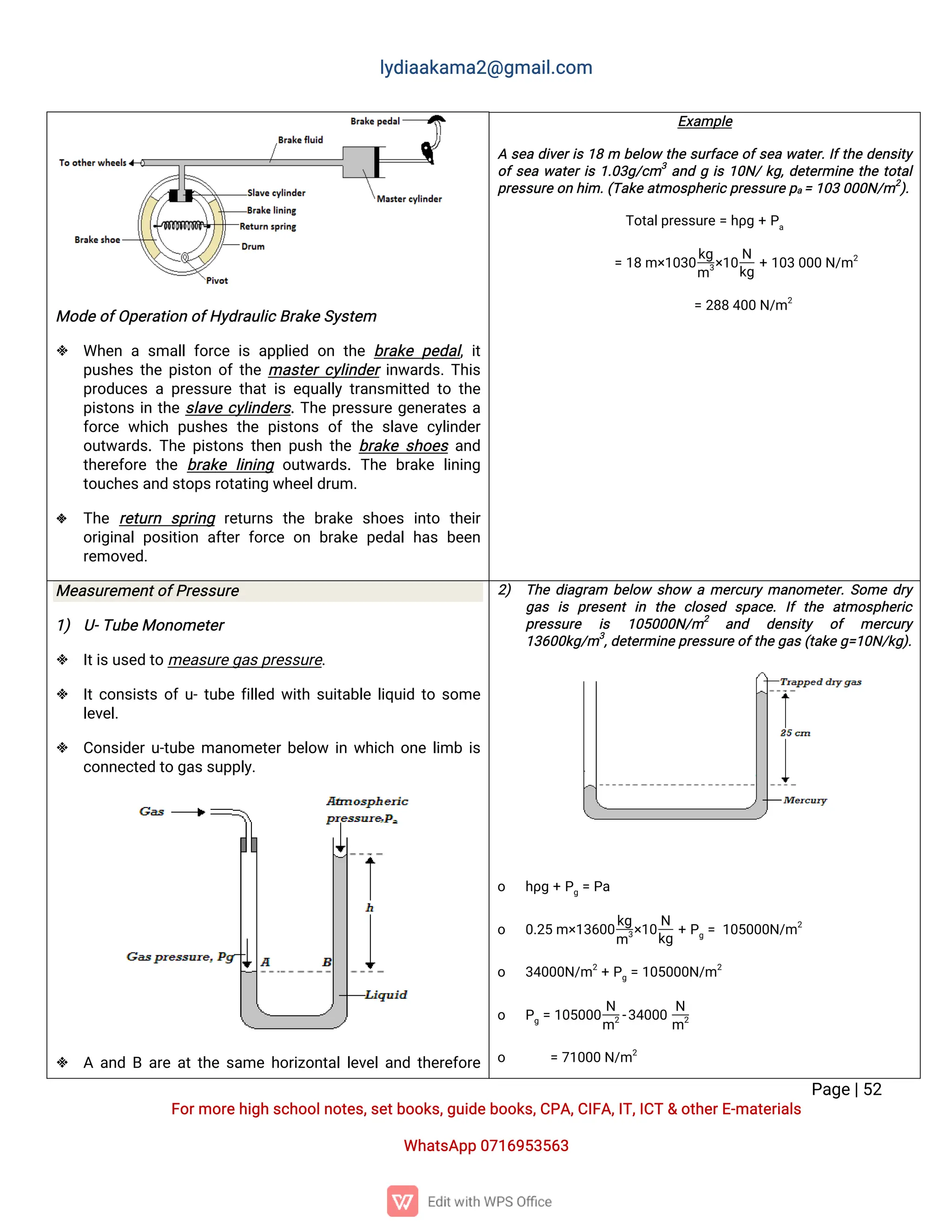 l
y
d
i
a
a
k
a
ma
2
@g
ma
i
l
.
c
o
m
P
a
g
e
|
5
2
F
o
r
mo
r
e
h
i
g
hs
c
h
o
o
l
n
o
t
e
s
,
s
e
t
b
o
o
k
s
,
g
u
i
d
e
b
o
o
k
s
,
C
P
A
,
C
I
F
A
,
I
T
,
I
C
T&o
t
h
e
r
E
-
ma
t
e
r
i
a
l
s
Wh
a
t
s
A
p
p0
7
1
6
9
5
3
5
6
3
Mo
d
e
o
f
O
p
e
r
a
t
i
o
no
f
H
y
d
r
a
u
l
i
c
B
r
a
k
e
S
y
s
t
e
m
 Wh
e
nas
ma
l
l
f
o
r
c
ei
sa
p
p
l
i
e
do
nt
h
eb
r
a
k
ep
e
d
a
l
,
i
t
p
u
s
h
e
st
h
ep
i
s
t
o
no
f
t
h
ema
s
t
e
r
c
y
l
i
n
d
e
r
i
n
w
a
r
d
s
.
T
h
i
s
p
r
o
d
u
c
e
sap
r
e
s
s
u
r
et
h
a
ti
se
q
u
a
l
l
yt
r
a
n
s
mi
t
t
e
dt
ot
h
e
p
i
s
t
o
n
si
nt
h
es
l
a
v
ec
y
l
i
n
d
e
r
s
.
T
h
ep
r
e
s
s
u
r
eg
e
n
e
r
a
t
e
sa
f
o
r
c
ew
h
i
c
hp
u
s
h
e
st
h
ep
i
s
t
o
n
so
ft
h
es
l
a
v
ec
y
l
i
n
d
e
r
o
u
t
w
a
r
d
s
.
T
h
ep
i
s
t
o
n
st
h
e
np
u
s
ht
h
eb
r
a
k
es
h
o
e
sa
n
d
t
h
e
r
e
f
o
r
et
h
eb
r
a
k
el
i
n
i
n
g o
u
t
w
a
r
d
s
.T
h
eb
r
a
k
el
i
n
i
n
g
t
o
u
c
h
e
s
a
n
ds
t
o
p
s
r
o
t
a
t
i
n
gw
h
e
e
l
d
r
u
m.
 T
h
er
e
t
u
r
n s
p
r
i
n
g r
e
t
u
r
n
st
h
eb
r
a
k
es
h
o
e
si
n
t
o t
h
e
i
r
o
r
i
g
i
n
a
lp
o
s
i
t
i
o
na
f
t
e
rf
o
r
c
eo
nb
r
a
k
ep
e
d
a
lh
a
sb
e
e
n
r
e
mo
v
e
d
.
E
x
a
mp
l
e
As
e
ad
i
v
e
r
i
s1
8m b
e
l
o
wt
h
es
u
r
f
a
c
eo
f
s
e
aw
a
t
e
r
.
I
f
t
h
ed
e
n
s
i
t
y
o
f
s
e
aw
a
t
e
r
i
s1
.
0
3
g
/
c
m3
a
n
dgi
s1
0
N
/
k
g
,
d
e
t
e
r
mi
n
et
h
et
o
t
a
l
p
r
e
s
s
u
r
e
o
nh
i
m.
(
T
a
k
ea
t
mo
s
p
h
e
r
i
c
p
r
e
s
s
u
r
e
p
a=1
0
30
0
0
N
/
m2
)
.
T
o
t
a
l
p
r
e
s
s
u
r
e=h
ρ
g+P
a
=1
8m×
1
0
3
0
k
g
m3
×
1
0
N
k
g
+1
0
30
0
0N
/
m2
=2
8
84
0
0N
/
m2
Me
a
s
u
r
e
me
n
t
o
f
P
r
e
s
s
u
r
e
1
) U
-
T
u
b
e
Mo
n
o
me
t
e
r
 I
t
i
s
u
s
e
dt
ome
a
s
u
r
e
g
a
s
p
r
e
s
s
u
r
e
.
 I
t
c
o
n
s
i
s
t
so
f
u
-
t
u
b
ef
i
l
l
e
dw
i
t
hs
u
i
t
a
b
l
el
i
q
u
i
dt
os
o
me
l
e
v
e
l
.
 C
o
n
s
i
d
e
r
u
-
t
u
b
ema
n
o
me
t
e
r
b
e
l
o
w i
nw
h
i
c
ho
n
el
i
mbi
s
c
o
n
n
e
c
t
e
dt
og
a
s
s
u
p
p
l
y
.
 Aa
n
dBa
r
ea
t
t
h
es
a
meh
o
r
i
z
o
n
t
a
l
l
e
v
e
l
a
n
dt
h
e
r
e
f
o
r
e
2
) T
h
ed
i
a
g
r
a
m b
e
l
o
w s
h
o
w ame
r
c
u
r
yma
n
o
me
t
e
r
.
S
o
med
r
y
g
a
s i
s p
r
e
s
e
n
ti
n t
h
e c
l
o
s
e
d s
p
a
c
e
.I
ft
h
e a
t
mo
s
p
h
e
r
i
c
p
r
e
s
s
u
r
e i
s 1
0
5
0
0
0
N
/
m2
a
n
d d
e
n
s
i
t
y o
f me
r
c
u
r
y
1
3
6
0
0
k
g
/
m3
,
d
e
t
e
r
mi
n
e
p
r
e
s
s
u
r
e
o
f
t
h
e
g
a
s
(
t
a
k
e
g
=
1
0
N
/
k
g
)
.
o h
ρ
g+P
g=P
a
o 0
.
2
5m×
1
3
6
0
0
k
g
m3
×
1
0
N
k
g
+P
g=1
0
5
0
0
0
N
/
m2
o 3
4
0
0
0
N
/
m2
+P
g=1
0
5
0
0
0
N
/
m2
o P
g=1
0
5
0
0
0
N
m2-
3
4
0
0
0
N
m2
o =7
1
0
0
0N
/
m2
 