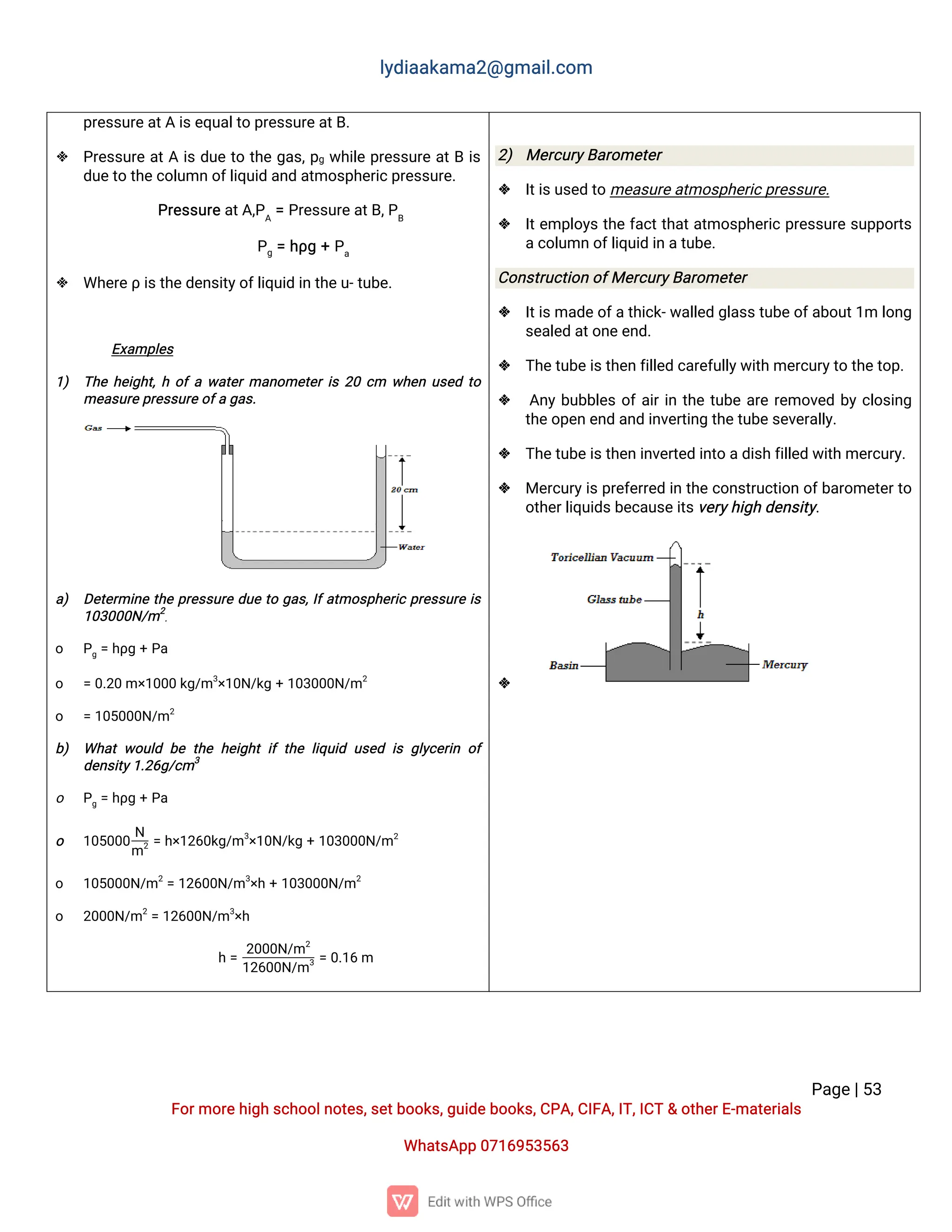l
y
d
i
a
a
k
a
ma
2
@g
ma
i
l
.
c
o
m
P
a
g
e
|
5
3
F
o
r
mo
r
e
h
i
g
hs
c
h
o
o
l
n
o
t
e
s
,
s
e
t
b
o
o
k
s
,
g
u
i
d
e
b
o
o
k
s
,
C
P
A
,
C
I
F
A
,
I
T
,
I
C
T&o
t
h
e
r
E
-
ma
t
e
r
i
a
l
s
Wh
a
t
s
A
p
p0
7
1
6
9
5
3
5
6
3
p
r
e
s
s
u
r
e
a
t
Ai
s
e
q
u
a
l
t
op
r
e
s
s
u
r
e
a
t
B
.
 P
r
e
s
s
u
r
ea
t
Ai
sd
u
et
ot
h
eg
a
s
,
p
gw
h
i
l
ep
r
e
s
s
u
r
ea
t
Bi
s
d
u
e
t
ot
h
e
c
o
l
u
mno
f
l
i
q
u
i
da
n
da
t
mo
s
p
h
e
r
i
c
p
r
e
s
s
u
r
e
.
P
r
e
s
s
u
r
e
a
t
A
,
P
A
=P
r
e
s
s
u
r
e
a
t
B
,
P
B
P
g=h
ρ
g+P
a
 Wh
e
r
e
ρi
s
t
h
e
d
e
n
s
i
t
y
o
f
l
i
q
u
i
di
nt
h
e
u
-
t
u
b
e
.
E
x
a
mp
l
e
s
1
) T
h
eh
e
i
g
h
t
,
ho
f
aw
a
t
e
r
ma
n
o
me
t
e
r
i
s2
0c
m w
h
e
nu
s
e
dt
o
me
a
s
u
r
e
p
r
e
s
s
u
r
e
o
f
ag
a
s
.
a
) D
e
t
e
r
mi
n
et
h
ep
r
e
s
s
u
r
ed
u
et
og
a
s
,
I
f
a
t
mo
s
p
h
e
r
i
cp
r
e
s
s
u
r
ei
s
1
0
3
0
0
0
N
/
m2
.
o P
g=h
ρ
g+P
a
o =0
.
2
0m×
1
0
0
0k
g
/
m3
×
1
0
N
/
k
g+1
0
3
0
0
0
N
/
m2
o =1
0
5
0
0
0
N
/
m2
b
) Wh
a
tw
o
u
l
db
et
h
eh
e
i
g
h
ti
ft
h
el
i
q
u
i
du
s
e
di
sg
l
y
c
e
r
i
no
f
d
e
n
s
i
t
y
1
.
2
6
g
/
c
m3
o P
g=h
ρ
g+P
a
o 1
0
5
0
0
0
N
m2=h
×
1
2
6
0
k
g
/
m3
×
1
0
N
/
k
g+1
0
3
0
0
0
N
/
m2
o 1
0
5
0
0
0
N
/
m2
=1
2
6
0
0
N
/
m3
×
h+1
0
3
0
0
0
N
/
m2
o 2
0
0
0
N
/
m2
=1
2
6
0
0
N
/
m3
×
h
h=
2
0
0
0
N
/
m2
1
2
6
0
0
N
/
m3=0
.
1
6m
2
) Me
r
c
u
r
y
B
a
r
o
me
t
e
r
 I
t
i
s
u
s
e
dt
ome
a
s
u
r
e
a
t
mo
s
p
h
e
r
i
c
p
r
e
s
s
u
r
e
.
 I
t
e
mp
l
o
y
st
h
ef
a
c
t
t
h
a
t
a
t
mo
s
p
h
e
r
i
cp
r
e
s
s
u
r
es
u
p
p
o
r
t
s
a
c
o
l
u
mno
f
l
i
q
u
i
di
na
t
u
b
e
.
C
o
n
s
t
r
u
c
t
i
o
no
f
Me
r
c
u
r
y
B
a
r
o
me
t
e
r
 I
t
i
s
ma
d
e
o
f
a
t
h
i
c
k
-
w
a
l
l
e
dg
l
a
s
s
t
u
b
e
o
f
a
b
o
u
t
1
ml
o
n
g
s
e
a
l
e
da
t
o
n
e
e
n
d
.
 T
h
e
t
u
b
e
i
s
t
h
e
nf
i
l
l
e
dc
a
r
e
f
u
l
l
y
w
i
t
hme
r
c
u
r
y
t
ot
h
e
t
o
p
.
 A
n
yb
u
b
b
l
e
so
f
a
i
r
i
nt
h
et
u
b
ea
r
er
e
mo
v
e
db
yc
l
o
s
i
n
g
t
h
e
o
p
e
ne
n
da
n
di
n
v
e
r
t
i
n
gt
h
e
t
u
b
e
s
e
v
e
r
a
l
l
y
.
 T
h
e
t
u
b
e
i
s
t
h
e
ni
n
v
e
r
t
e
di
n
t
oa
d
i
s
hf
i
l
l
e
dw
i
t
hme
r
c
u
r
y
.
 Me
r
c
u
r
y
i
s
p
r
e
f
e
r
r
e
di
nt
h
ec
o
n
s
t
r
u
c
t
i
o
no
f
b
a
r
o
me
t
e
r
t
o
o
t
h
e
r
l
i
q
u
i
d
s
b
e
c
a
u
s
e
i
t
s
v
e
r
y
h
i
g
hd
e
n
s
i
t
y
.

 