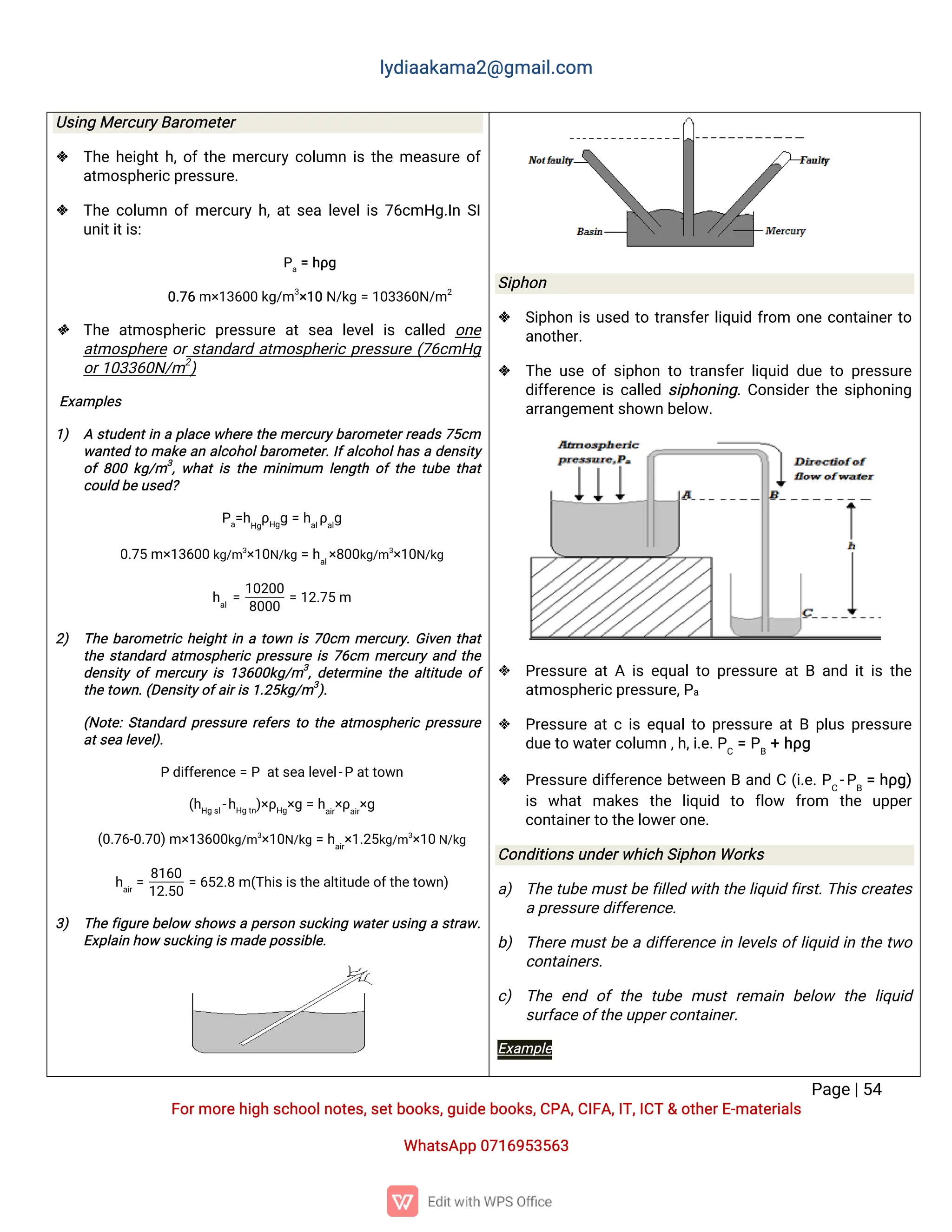 l
y
d
i
a
a
k
a
ma
2
@g
ma
i
l
.
c
o
m
P
a
g
e
|
5
4
F
o
r
mo
r
e
h
i
g
hs
c
h
o
o
l
n
o
t
e
s
,
s
e
t
b
o
o
k
s
,
g
u
i
d
e
b
o
o
k
s
,
C
P
A
,
C
I
F
A
,
I
T
,
I
C
T&o
t
h
e
r
E
-
ma
t
e
r
i
a
l
s
Wh
a
t
s
A
p
p0
7
1
6
9
5
3
5
6
3
U
s
i
n
gMe
r
c
u
r
y
B
a
r
o
me
t
e
r
 T
h
eh
e
i
g
h
t
h
,
o
f
t
h
eme
r
c
u
r
yc
o
l
u
mni
st
h
eme
a
s
u
r
eo
f
a
t
mo
s
p
h
e
r
i
c
p
r
e
s
s
u
r
e
.
 T
h
ec
o
l
u
mno
f
me
r
c
u
r
yh
,
a
t
s
e
al
e
v
e
l
i
s7
6
c
mH
g
.
I
nS
I
u
n
i
t
i
t
i
s
:
P
a
=h
ρ
g
0
.
7
6m×
1
3
6
0
0k
g
/
m3
×
1
0N
/
k
g=1
0
3
3
6
0
N
/
m2
 T
h
ea
t
mo
s
p
h
e
r
i
cp
r
e
s
s
u
r
ea
ts
e
al
e
v
e
li
sc
a
l
l
e
d o
n
e
a
t
mo
s
p
h
e
r
eo
r
s
t
a
n
d
a
r
da
t
mo
s
p
h
e
r
i
cp
r
e
s
s
u
r
e(
7
6
c
mH
g
o
r
1
0
3
3
6
0
N
/
m2
)
E
x
a
mp
l
e
s
1
) As
t
u
d
e
n
t
i
nap
l
a
c
ew
h
e
r
et
h
eme
r
c
u
r
y
b
a
r
o
me
t
e
r
r
e
a
d
s7
5
c
m
w
a
n
t
e
dt
oma
k
ea
na
l
c
o
h
o
l
b
a
r
o
me
t
e
r
.
I
f
a
l
c
o
h
o
l
h
a
sad
e
n
s
i
t
y
o
f8
0
0k
g
/
m3
,
w
h
a
ti
st
h
emi
n
i
mu
m l
e
n
g
t
ho
ft
h
et
u
b
et
h
a
t
c
o
u
l
db
e
u
s
e
d
?
P
a
=
h
H
g
ρ
H
g
g=h
a
l
ρ
a
l
g
0
.
7
5m×
1
3
6
0
0k
g
/
m3
×
1
0
N
/
k
g=h
a
l
×
8
0
0
k
g
/
m3
×
1
0
N
/
k
g
h
a
l
=
1
0
2
0
0
8
0
0
0
=1
2
.
7
5m
2
) T
h
eb
a
r
o
me
t
r
i
ch
e
i
g
h
t
i
nat
o
w
ni
s7
0
c
m me
r
c
u
r
y
.
G
i
v
e
nt
h
a
t
t
h
es
t
a
n
d
a
r
da
t
mo
s
p
h
e
r
i
cp
r
e
s
s
u
r
ei
s7
6
c
m me
r
c
u
r
ya
n
dt
h
e
d
e
n
s
i
t
yo
fme
r
c
u
r
yi
s1
3
6
0
0
k
g
/
m3
,
d
e
t
e
r
mi
n
et
h
ea
l
t
i
t
u
d
eo
f
t
h
e
t
o
w
n
.
(
D
e
n
s
i
t
y
o
f
a
i
r
i
s
1
.
2
5
k
g
/
m3
)
.
(
N
o
t
e
:
S
t
a
n
d
a
r
dp
r
e
s
s
u
r
er
e
f
e
r
st
ot
h
ea
t
mo
s
p
h
e
r
i
cp
r
e
s
s
u
r
e
a
t
s
e
al
e
v
e
l
)
.
Pd
i
f
f
e
r
e
n
c
e=Pa
t
s
e
a
l
e
v
e
l
-
Pa
t
t
o
w
n
(
h
H
gs
l
-
h
H
gt
n
)
×
ρ
H
g
×
g=h
a
i
r
×
ρ
a
i
r
×
g
(
0
.
7
6
-
0
.
7
0
)
m×
1
3
6
0
0
k
g
/
m3
×
1
0
N
/
k
g=h
a
i
r
×
1
.
2
5
k
g
/
m3
×
1
0
N
/
k
g
h
a
i
r
=
8
1
6
0
1
2
.
5
0
=6
5
2
.
8m(
T
h
i
s
i
s
t
h
e
a
l
t
i
t
u
d
e
o
f
t
h
e
t
o
w
n
)
3
) T
h
ef
i
g
u
r
eb
e
l
o
ws
h
o
w
sap
e
r
s
o
ns
u
c
k
i
n
gw
a
t
e
r
u
s
i
n
gas
t
r
a
w
.
E
x
p
l
a
i
nh
o
ws
u
c
k
i
n
gi
s
ma
d
e
p
o
s
s
i
b
l
e
.
S
i
p
h
o
n
 S
i
p
h
o
ni
su
s
e
dt
ot
r
a
n
s
f
e
r
l
i
q
u
i
df
r
o
m o
n
ec
o
n
t
a
i
n
e
r
t
o
a
n
o
t
h
e
r
.
 T
h
eu
s
eo
fs
i
p
h
o
nt
ot
r
a
n
s
f
e
rl
i
q
u
i
dd
u
et
op
r
e
s
s
u
r
e
d
i
f
f
e
r
e
n
c
ei
sc
a
l
l
e
ds
i
p
h
o
n
i
n
g
.
C
o
n
s
i
d
e
r
t
h
es
i
p
h
o
n
i
n
g
a
r
r
a
n
g
e
me
n
t
s
h
o
w
nb
e
l
o
w
.
 P
r
e
s
s
u
r
ea
t
Ai
se
q
u
a
l
t
op
r
e
s
s
u
r
ea
t
Ba
n
di
t
i
st
h
e
a
t
mo
s
p
h
e
r
i
c
p
r
e
s
s
u
r
e
,
P
a
 P
r
e
s
s
u
r
ea
t
ci
se
q
u
a
l
t
op
r
e
s
s
u
r
ea
t
Bp
l
u
sp
r
e
s
s
u
r
e
d
u
e
t
ow
a
t
e
r
c
o
l
u
mn,
h
,
i
.
e
.
P
C
=P
B
+h
ρ
g
 P
r
e
s
s
u
r
ed
i
f
f
e
r
e
n
c
eb
e
t
w
e
e
nBa
n
dC(
i
.
e
.
P
C
-
P
B
=h
ρ
g
)
i
s w
h
a
tma
k
e
s t
h
e l
i
q
u
i
d t
o f
l
o
w f
r
o
m t
h
e u
p
p
e
r
c
o
n
t
a
i
n
e
r
t
ot
h
e
l
o
w
e
r
o
n
e
.
C
o
n
d
i
t
i
o
n
s
u
n
d
e
r
w
h
i
c
hS
i
p
h
o
nWo
r
k
s
a
) T
h
et
u
b
emu
s
t
b
ef
i
l
l
e
dw
i
t
ht
h
el
i
q
u
i
df
i
r
s
t
.
T
h
i
s
c
r
e
a
t
e
s
a
p
r
e
s
s
u
r
e
d
i
f
f
e
r
e
n
c
e
.
b
) T
h
e
r
emu
s
t
b
ead
i
f
f
e
r
e
n
c
ei
nl
e
v
e
l
so
f
l
i
q
u
i
di
nt
h
et
w
o
c
o
n
t
a
i
n
e
r
s
.
c
) T
h
ee
n
d o
ft
h
et
u
b
emu
s
tr
e
ma
i
nb
e
l
o
w t
h
el
i
q
u
i
d
s
u
r
f
a
c
e
o
f
t
h
e
u
p
p
e
r
c
o
n
t
a
i
n
e
r
.
E
x
a
mp
l
e
 