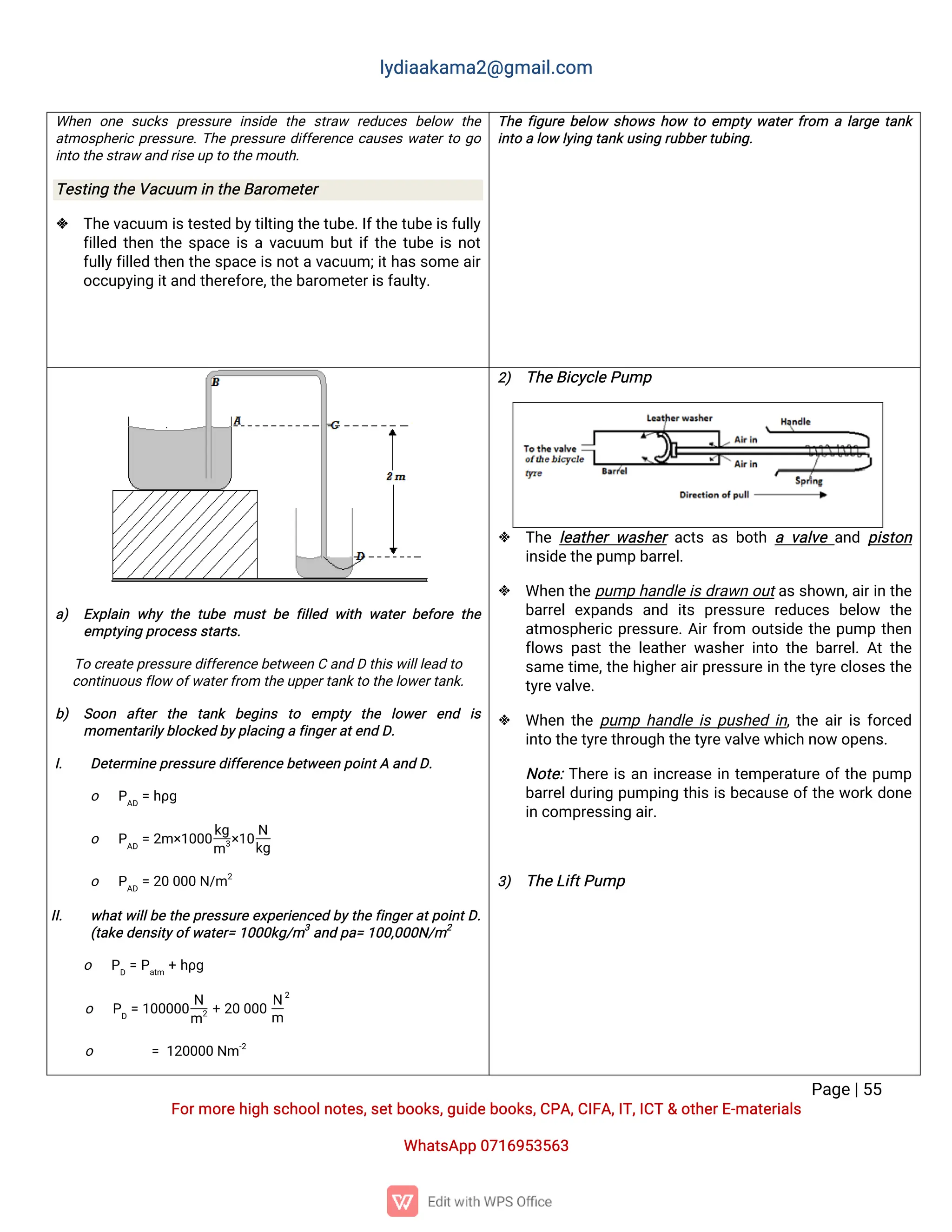 l
y
d
i
a
a
k
a
ma
2
@g
ma
i
l
.
c
o
m
P
a
g
e
|
5
5
F
o
r
mo
r
e
h
i
g
hs
c
h
o
o
l
n
o
t
e
s
,
s
e
t
b
o
o
k
s
,
g
u
i
d
e
b
o
o
k
s
,
C
P
A
,
C
I
F
A
,
I
T
,
I
C
T&o
t
h
e
r
E
-
ma
t
e
r
i
a
l
s
Wh
a
t
s
A
p
p0
7
1
6
9
5
3
5
6
3
Wh
e
n o
n
es
u
c
k
sp
r
e
s
s
u
r
ei
n
s
i
d
et
h
es
t
r
a
w r
e
d
u
c
e
sb
e
l
o
w t
h
e
a
t
mo
s
p
h
e
r
i
cp
r
e
s
s
u
r
e
.
T
h
ep
r
e
s
s
u
r
ed
i
f
f
e
r
e
n
c
ec
a
u
s
e
sw
a
t
e
r
t
og
o
i
n
t
ot
h
e
s
t
r
a
wa
n
dr
i
s
e
u
pt
ot
h
e
mo
u
t
h
.
T
e
s
t
i
n
gt
h
e
V
a
c
u
u
mi
nt
h
e
B
a
r
o
me
t
e
r
 T
h
e
v
a
c
u
u
mi
s
t
e
s
t
e
db
y
t
i
l
t
i
n
gt
h
e
t
u
b
e
.
I
f
t
h
e
t
u
b
e
i
s
f
u
l
l
y
f
i
l
l
e
dt
h
e
nt
h
es
p
a
c
ei
sav
a
c
u
u
m b
u
t
i
f
t
h
et
u
b
ei
sn
o
t
f
u
l
l
y
f
i
l
l
e
dt
h
e
nt
h
e
s
p
a
c
ei
s
n
o
t
av
a
c
u
u
m;
i
t
h
a
s
s
o
mea
i
r
o
c
c
u
p
y
i
n
gi
t
a
n
dt
h
e
r
e
f
o
r
e
,
t
h
e
b
a
r
o
me
t
e
r
i
s
f
a
u
l
t
y
.
T
h
ef
i
g
u
r
eb
e
l
o
w s
h
o
w
sh
o
w t
oe
mp
t
yw
a
t
e
r
f
r
o
m al
a
r
g
et
a
n
k
i
n
t
oal
o
wl
y
i
n
gt
a
n
k
u
s
i
n
gr
u
b
b
e
r
t
u
b
i
n
g
.
a
) E
x
p
l
a
i
nw
h
yt
h
et
u
b
emu
s
tb
ef
i
l
l
e
dw
i
t
hw
a
t
e
rb
e
f
o
r
et
h
e
e
mp
t
y
i
n
gp
r
o
c
e
s
s
s
t
a
r
t
s
.
T
oc
r
e
a
t
e
p
r
e
s
s
u
r
e
d
i
f
f
e
r
e
n
c
e
b
e
t
w
e
e
nCa
n
dDt
h
i
s
w
i
l
l
l
e
a
dt
o
c
o
n
t
i
n
u
o
u
s
f
l
o
wo
f
w
a
t
e
r
f
r
o
mt
h
e
u
p
p
e
r
t
a
n
k
t
ot
h
e
l
o
w
e
r
t
a
n
k
.
b
) S
o
o
n a
f
t
e
rt
h
e t
a
n
k b
e
g
i
n
s t
o e
mp
t
y t
h
e l
o
w
e
re
n
d i
s
mo
me
n
t
a
r
i
l
y
b
l
o
c
k
e
db
y
p
l
a
c
i
n
gaf
i
n
g
e
r
a
t
e
n
dD
.
I
. D
e
t
e
r
mi
n
e
p
r
e
s
s
u
r
e
d
i
f
f
e
r
e
n
c
e
b
e
t
w
e
e
np
o
i
n
t
Aa
n
dD
.
o P
A
D
=h
ρ
g
o P
A
D
=2
m×
1
0
0
0
k
g
m3
×
1
0
N
k
g
o P
A
D
=2
00
0
0N
/
m2
I
I
. w
h
a
t
w
i
l
l
b
et
h
ep
r
e
s
s
u
r
ee
x
p
e
r
i
e
n
c
e
db
y
t
h
ef
i
n
g
e
r
a
t
p
o
i
n
t
D
.
(
t
a
k
e
d
e
n
s
i
t
y
o
f
w
a
t
e
r
=1
0
0
0
k
g
/
m3
a
n
dp
a
=1
0
0
,
0
0
0
N
/
m2
o P
D
=P
a
t
m
+h
ρ
g
o P
D
=1
0
0
0
0
0
N
m2 +2
00
0
0
N
m
2
o =1
2
0
0
0
0N
m-
2
2
) T
h
e
B
i
c
y
c
l
e
P
u
mp
 T
h
el
e
a
t
h
e
rw
a
s
h
e
ra
c
t
sa
sb
o
t
hav
a
l
v
ea
n
dp
i
s
t
o
n
i
n
s
i
d
e
t
h
e
p
u
mpb
a
r
r
e
l
.
 Wh
e
nt
h
e
p
u
mph
a
n
d
l
ei
s
d
r
a
w
no
u
t
a
s
s
h
o
w
n
,
a
i
r
i
nt
h
e
b
a
r
r
e
le
x
p
a
n
d
sa
n
d i
t
sp
r
e
s
s
u
r
er
e
d
u
c
e
sb
e
l
o
w t
h
e
a
t
mo
s
p
h
e
r
i
cp
r
e
s
s
u
r
e
.
A
i
r
f
r
o
m o
u
t
s
i
d
et
h
ep
u
mpt
h
e
n
f
l
o
w
sp
a
s
tt
h
el
e
a
t
h
e
rw
a
s
h
e
ri
n
t
ot
h
eb
a
r
r
e
l
.
A
tt
h
e
s
a
met
i
me
,
t
h
eh
i
g
h
e
r
a
i
r
p
r
e
s
s
u
r
ei
nt
h
et
y
r
ec
l
o
s
e
st
h
e
t
y
r
e
v
a
l
v
e
.
 Wh
e
nt
h
ep
u
mph
a
n
d
l
ei
sp
u
s
h
e
di
n
,
t
h
ea
i
r
i
sf
o
r
c
e
d
i
n
t
ot
h
e
t
y
r
e
t
h
r
o
u
g
ht
h
e
t
y
r
e
v
a
l
v
e
w
h
i
c
hn
o
wo
p
e
n
s
.
N
o
t
e
:
T
h
e
r
ei
sa
ni
n
c
r
e
a
s
ei
nt
e
mp
e
r
a
t
u
r
eo
f
t
h
ep
u
mp
b
a
r
r
e
l
d
u
r
i
n
gp
u
mp
i
n
gt
h
i
si
sb
e
c
a
u
s
eo
f
t
h
ew
o
r
kd
o
n
e
i
nc
o
mp
r
e
s
s
i
n
ga
i
r
.
3
) T
h
e
L
i
f
t
P
u
mp
 