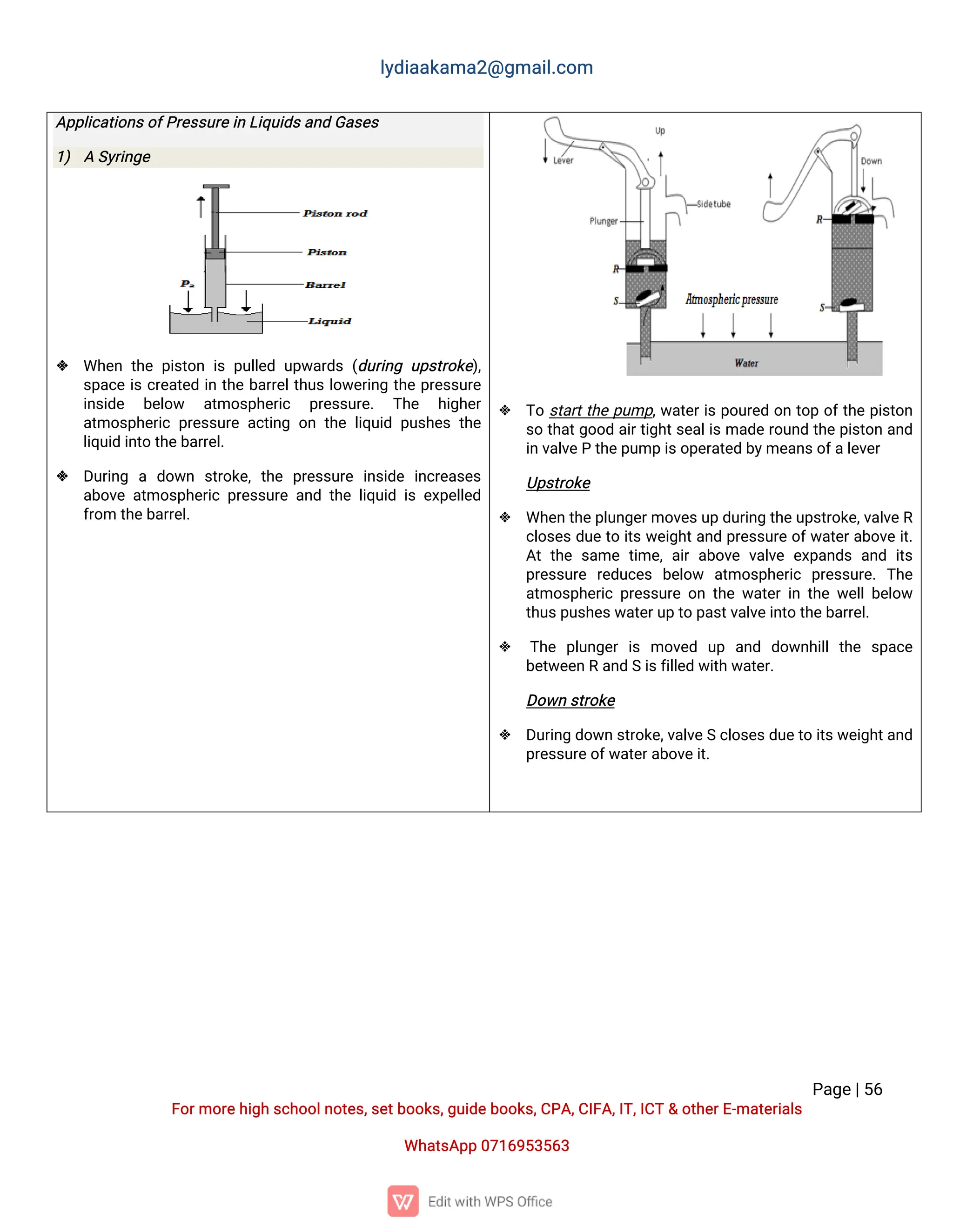 l
y
d
i
a
a
k
a
ma
2
@g
ma
i
l
.
c
o
m
P
a
g
e
|
5
6
F
o
r
mo
r
e
h
i
g
hs
c
h
o
o
l
n
o
t
e
s
,
s
e
t
b
o
o
k
s
,
g
u
i
d
e
b
o
o
k
s
,
C
P
A
,
C
I
F
A
,
I
T
,
I
C
T&o
t
h
e
r
E
-
ma
t
e
r
i
a
l
s
Wh
a
t
s
A
p
p0
7
1
6
9
5
3
5
6
3
A
p
p
l
i
c
a
t
i
o
n
s
o
f
P
r
e
s
s
u
r
e
i
nL
i
q
u
i
d
s
a
n
dG
a
s
e
s
1
) AS
y
r
i
n
g
e
 Wh
e
nt
h
ep
i
s
t
o
ni
sp
u
l
l
e
du
p
w
a
r
d
s(
d
u
r
i
n
gu
p
s
t
r
o
k
e
)
,
s
p
a
c
ei
sc
r
e
a
t
e
di
nt
h
eb
a
r
r
e
l
t
h
u
sl
o
w
e
r
i
n
gt
h
ep
r
e
s
s
u
r
e
i
n
s
i
d
e b
e
l
o
w a
t
mo
s
p
h
e
r
i
c p
r
e
s
s
u
r
e
. T
h
e h
i
g
h
e
r
a
t
mo
s
p
h
e
r
i
cp
r
e
s
s
u
r
ea
c
t
i
n
go
nt
h
el
i
q
u
i
dp
u
s
h
e
st
h
e
l
i
q
u
i
di
n
t
ot
h
e
b
a
r
r
e
l
.
 D
u
r
i
n
g a d
o
w
n s
t
r
o
k
e
,t
h
e p
r
e
s
s
u
r
e i
n
s
i
d
e i
n
c
r
e
a
s
e
s
a
b
o
v
ea
t
mo
s
p
h
e
r
i
cp
r
e
s
s
u
r
ea
n
dt
h
el
i
q
u
i
di
se
x
p
e
l
l
e
d
f
r
o
mt
h
e
b
a
r
r
e
l
.
 T
os
t
a
r
t
t
h
ep
u
mp
,
w
a
t
e
r
i
sp
o
u
r
e
do
nt
o
po
f
t
h
ep
i
s
t
o
n
s
ot
h
a
t
g
o
o
da
i
r
t
i
g
h
t
s
e
a
l
i
sma
d
er
o
u
n
dt
h
ep
i
s
t
o
na
n
d
i
nv
a
l
v
e
Pt
h
e
p
u
mpi
s
o
p
e
r
a
t
e
db
y
me
a
n
s
o
f
a
l
e
v
e
r
U
p
s
t
r
o
k
e
 Wh
e
nt
h
e
p
l
u
n
g
e
r
mo
v
e
s
u
pd
u
r
i
n
gt
h
e
u
p
s
t
r
o
k
e
,
v
a
l
v
e
R
c
l
o
s
e
sd
u
et
oi
t
sw
e
i
g
h
t
a
n
dp
r
e
s
s
u
r
eo
f
w
a
t
e
r
a
b
o
v
ei
t
.
A
tt
h
es
a
met
i
me
,
a
i
ra
b
o
v
ev
a
l
v
ee
x
p
a
n
d
sa
n
di
t
s
p
r
e
s
s
u
r
e r
e
d
u
c
e
s b
e
l
o
w a
t
mo
s
p
h
e
r
i
c p
r
e
s
s
u
r
e
.T
h
e
a
t
mo
s
p
h
e
r
i
cp
r
e
s
s
u
r
eo
nt
h
ew
a
t
e
ri
nt
h
ew
e
l
l
b
e
l
o
w
t
h
u
s
p
u
s
h
e
s
w
a
t
e
r
u
pt
op
a
s
t
v
a
l
v
e
i
n
t
ot
h
e
b
a
r
r
e
l
.
 T
h
e p
l
u
n
g
e
ri
s mo
v
e
d u
p a
n
d d
o
w
n
h
i
l
lt
h
e s
p
a
c
e
b
e
t
w
e
e
nRa
n
dSi
s
f
i
l
l
e
dw
i
t
hw
a
t
e
r
.
D
o
w
ns
t
r
o
k
e
 D
u
r
i
n
gd
o
w
ns
t
r
o
k
e
,
v
a
l
v
e
Sc
l
o
s
e
s
d
u
e
t
oi
t
s
w
e
i
g
h
t
a
n
d
p
r
e
s
s
u
r
e
o
f
w
a
t
e
r
a
b
o
v
e
i
t
.
 