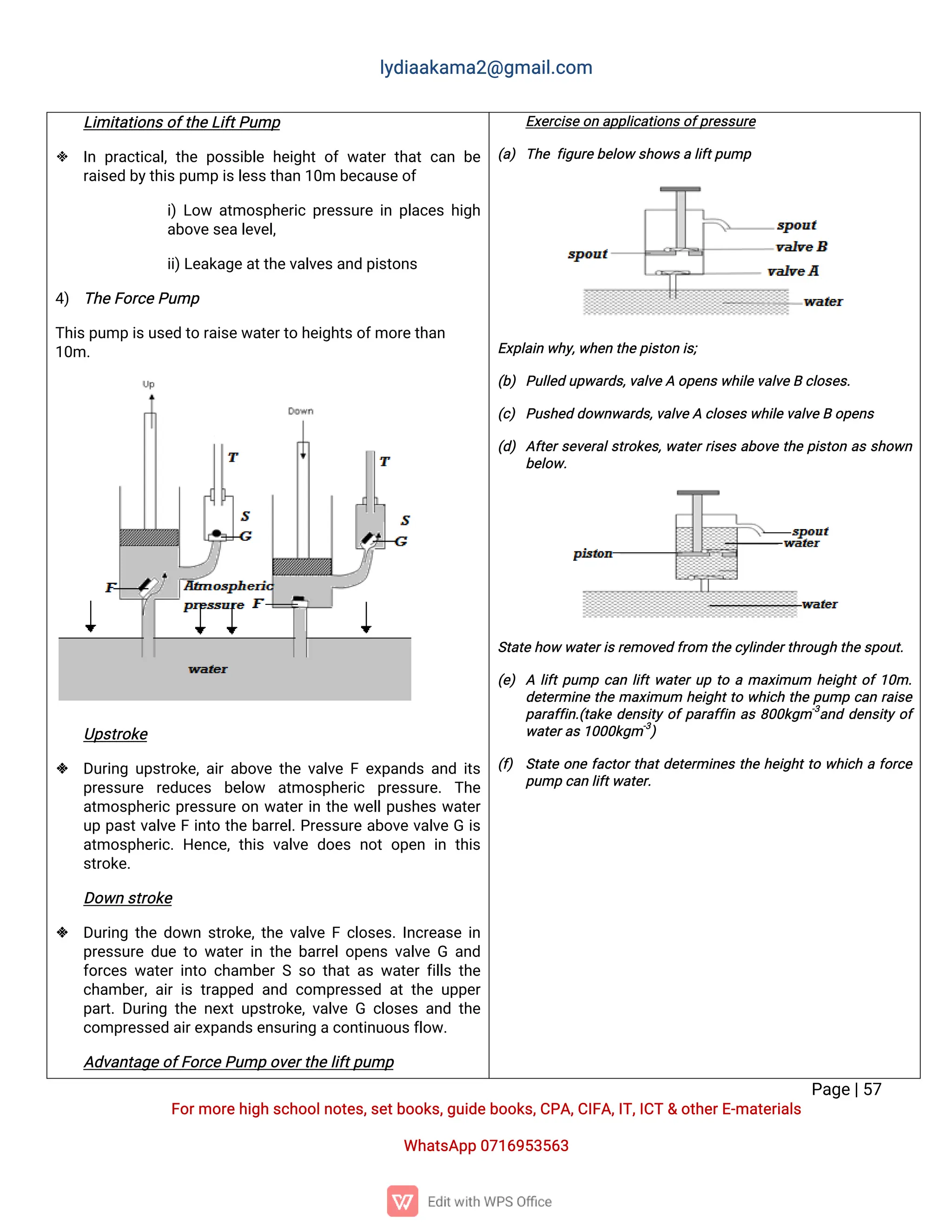 l
y
d
i
a
a
k
a
ma
2
@g
ma
i
l
.
c
o
m
P
a
g
e
|
5
7
F
o
r
mo
r
e
h
i
g
hs
c
h
o
o
l
n
o
t
e
s
,
s
e
t
b
o
o
k
s
,
g
u
i
d
e
b
o
o
k
s
,
C
P
A
,
C
I
F
A
,
I
T
,
I
C
T&o
t
h
e
r
E
-
ma
t
e
r
i
a
l
s
Wh
a
t
s
A
p
p0
7
1
6
9
5
3
5
6
3
L
i
mi
t
a
t
i
o
n
s
o
f
t
h
e
L
i
f
t
P
u
mp
 I
np
r
a
c
t
i
c
a
l
,
t
h
ep
o
s
s
i
b
l
eh
e
i
g
h
to
fw
a
t
e
rt
h
a
tc
a
nb
e
r
a
i
s
e
db
y
t
h
i
s
p
u
mpi
s
l
e
s
s
t
h
a
n1
0
mb
e
c
a
u
s
e
o
f
i
)
L
o
w a
t
mo
s
p
h
e
r
i
cp
r
e
s
s
u
r
ei
np
l
a
c
e
sh
i
g
h
a
b
o
v
e
s
e
a
l
e
v
e
l
,
i
i
)
L
e
a
k
a
g
e
a
t
t
h
e
v
a
l
v
e
s
a
n
dp
i
s
t
o
n
s
4
) T
h
e
F
o
r
c
e
P
u
mp
T
h
i
s
p
u
mpi
s
u
s
e
dt
or
a
i
s
e
w
a
t
e
r
t
oh
e
i
g
h
t
s
o
f
mo
r
e
t
h
a
n
1
0
m.
U
p
s
t
r
o
k
e
 D
u
r
i
n
gu
p
s
t
r
o
k
e
,
a
i
r
a
b
o
v
et
h
ev
a
l
v
eFe
x
p
a
n
d
sa
n
di
t
s
p
r
e
s
s
u
r
e r
e
d
u
c
e
s b
e
l
o
w a
t
mo
s
p
h
e
r
i
c p
r
e
s
s
u
r
e
.T
h
e
a
t
mo
s
p
h
e
r
i
cp
r
e
s
s
u
r
eo
nw
a
t
e
r
i
nt
h
ew
e
l
l
p
u
s
h
e
sw
a
t
e
r
u
pp
a
s
t
v
a
l
v
eFi
n
t
ot
h
eb
a
r
r
e
l
.
P
r
e
s
s
u
r
ea
b
o
v
ev
a
l
v
eGi
s
a
t
mo
s
p
h
e
r
i
c
.H
e
n
c
e
,
t
h
i
sv
a
l
v
ed
o
e
sn
o
to
p
e
ni
nt
h
i
s
s
t
r
o
k
e
.
D
o
w
ns
t
r
o
k
e
 D
u
r
i
n
gt
h
ed
o
w
ns
t
r
o
k
e
,
t
h
ev
a
l
v
eFc
l
o
s
e
s
.
I
n
c
r
e
a
s
ei
n
p
r
e
s
s
u
r
ed
u
et
ow
a
t
e
r
i
nt
h
eb
a
r
r
e
l
o
p
e
n
sv
a
l
v
eGa
n
d
f
o
r
c
e
sw
a
t
e
ri
n
t
oc
h
a
mb
e
rSs
ot
h
a
t
a
sw
a
t
e
rf
i
l
l
st
h
e
c
h
a
mb
e
r
,
a
i
ri
st
r
a
p
p
e
da
n
dc
o
mp
r
e
s
s
e
da
tt
h
eu
p
p
e
r
p
a
r
t
.
D
u
r
i
n
gt
h
en
e
x
tu
p
s
t
r
o
k
e
,
v
a
l
v
eG c
l
o
s
e
sa
n
dt
h
e
c
o
mp
r
e
s
s
e
da
i
r
e
x
p
a
n
d
s
e
n
s
u
r
i
n
ga
c
o
n
t
i
n
u
o
u
s
f
l
o
w
.
A
d
v
a
n
t
a
g
e
o
f
F
o
r
c
e
P
u
mpo
v
e
r
t
h
e
l
i
f
t
p
u
mp
E
x
e
r
c
i
s
e
o
na
p
p
l
i
c
a
t
i
o
n
s
o
f
p
r
e
s
s
u
r
e
(
a
)T
h
ef
i
g
u
r
e
b
e
l
o
ws
h
o
w
s
al
i
f
t
p
u
mp
E
x
p
l
a
i
nw
h
y
,
w
h
e
nt
h
e
p
i
s
t
o
ni
s
;
(
b
)P
u
l
l
e
du
p
w
a
r
d
s
,
v
a
l
v
e
Ao
p
e
n
s
w
h
i
l
e
v
a
l
v
e
Bc
l
o
s
e
s
.
(
c
)P
u
s
h
e
dd
o
w
n
w
a
r
d
s
,
v
a
l
v
e
Ac
l
o
s
e
s
w
h
i
l
e
v
a
l
v
e
Bo
p
e
n
s
(
d
)A
f
t
e
r
s
e
v
e
r
a
l
s
t
r
o
k
e
s
,
w
a
t
e
r
r
i
s
e
sa
b
o
v
et
h
ep
i
s
t
o
na
ss
h
o
w
n
b
e
l
o
w
.
S
t
a
t
eh
o
ww
a
t
e
r
i
s
r
e
mo
v
e
df
r
o
mt
h
ec
y
l
i
n
d
e
r
t
h
r
o
u
g
ht
h
e
s
p
o
u
t
.
(
e
)Al
i
f
t
p
u
mpc
a
nl
i
f
t
w
a
t
e
r
u
pt
oama
x
i
mu
m h
e
i
g
h
t
o
f
1
0
m.
d
e
t
e
r
mi
n
et
h
ema
x
i
mu
m h
e
i
g
h
t
t
ow
h
i
c
ht
h
ep
u
mpc
a
nr
a
i
s
e
p
a
r
a
f
f
i
n
.
(
t
a
k
ed
e
n
s
i
t
yo
f
p
a
r
a
f
f
i
na
s8
0
0
k
g
m-
3
a
n
dd
e
n
s
i
t
yo
f
w
a
t
e
r
a
s
1
0
0
0
k
g
m-
3
)
(
f
) S
t
a
t
eo
n
ef
a
c
t
o
r
t
h
a
t
d
e
t
e
r
mi
n
e
st
h
eh
e
i
g
h
t
t
ow
h
i
c
haf
o
r
c
e
p
u
mpc
a
nl
i
f
t
w
a
t
e
r
.
 
