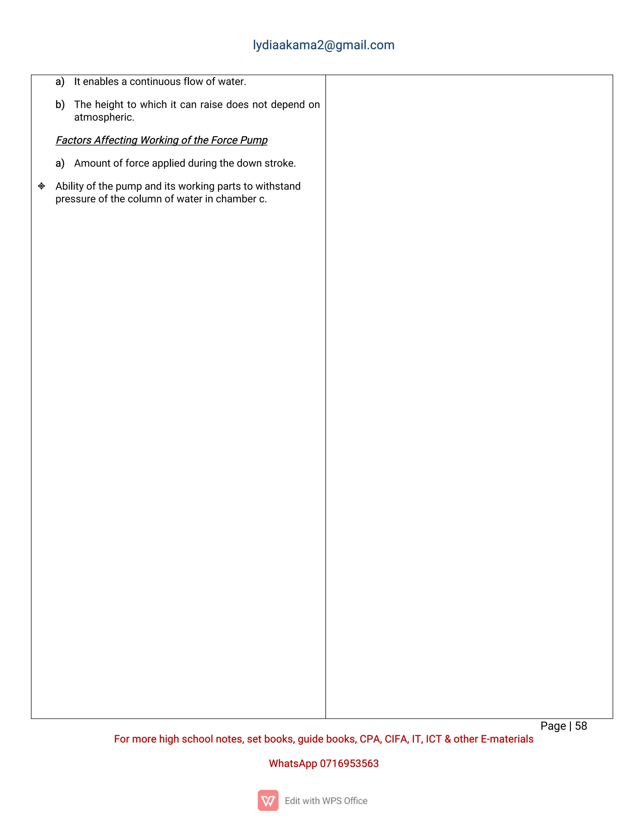 l
y
d
i
a
a
k
a
ma
2
@g
ma
i
l
.
c
o
m
P
a
g
e
|
5
8
F
o
r
mo
r
e
h
i
g
hs
c
h
o
o
l
n
o
t
e
s
,
s
e
t
b
o
o
k
s
,
g
u
i
d
e
b
o
o
k
s
,
C
P
A
,
C
I
F
A
,
I
T
,
I
C
T&o
t
h
e
r
E
-
ma
t
e
r
i
a
l
s
Wh
a
t
s
A
p
p0
7
1
6
9
5
3
5
6
3
a
) I
t
e
n
a
b
l
e
s
a
c
o
n
t
i
n
u
o
u
s
f
l
o
wo
f
w
a
t
e
r
.
b
) T
h
eh
e
i
g
h
t
t
ow
h
i
c
hi
t
c
a
nr
a
i
s
ed
o
e
sn
o
t
d
e
p
e
n
do
n
a
t
mo
s
p
h
e
r
i
c
.
F
a
c
t
o
r
s
A
f
f
e
c
t
i
n
gWo
r
k
i
n
go
f
t
h
e
F
o
r
c
e
P
u
mp
a
) A
mo
u
n
t
o
f
f
o
r
c
e
a
p
p
l
i
e
dd
u
r
i
n
gt
h
e
d
o
w
ns
t
r
o
k
e
.
 A
b
i
l
i
t
y
o
f
t
h
e
p
u
mpa
n
di
t
s
w
o
r
k
i
n
gp
a
r
t
s
t
ow
i
t
h
s
t
a
n
d
p
r
e
s
s
u
r
e
o
f
t
h
e
c
o
l
u
mno
f
w
a
t
e
r
i
nc
h
a
mb
e
r
c
.
 