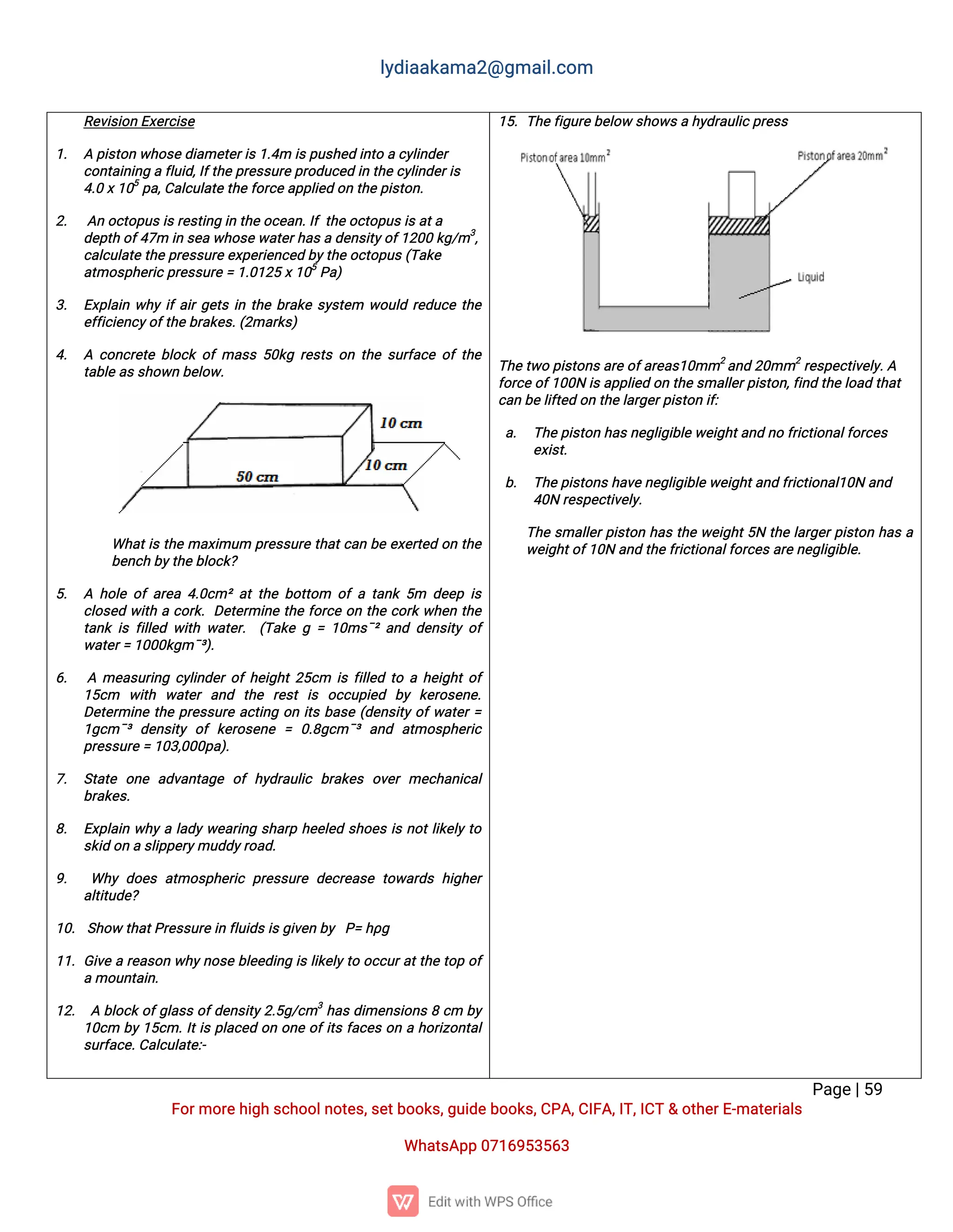 l
y
d
i
a
a
k
a
ma
2
@g
ma
i
l
.
c
o
m
P
a
g
e
|
5
9
F
o
r
mo
r
e
h
i
g
hs
c
h
o
o
l
n
o
t
e
s
,
s
e
t
b
o
o
k
s
,
g
u
i
d
e
b
o
o
k
s
,
C
P
A
,
C
I
F
A
,
I
T
,
I
C
T&o
t
h
e
r
E
-
ma
t
e
r
i
a
l
s
Wh
a
t
s
A
p
p0
7
1
6
9
5
3
5
6
3
R
e
v
i
s
i
o
nE
x
e
r
c
i
s
e
1
. Ap
i
s
t
o
nw
h
o
s
e
d
i
a
me
t
e
r
i
s
1
.
4
mi
s
p
u
s
h
e
di
n
t
oac
y
l
i
n
d
e
r
c
o
n
t
a
i
n
i
n
gaf
l
u
i
d
,
I
f
t
h
ep
r
e
s
s
u
r
e
p
r
o
d
u
c
e
di
nt
h
e
c
y
l
i
n
d
e
r
i
s
4
.
0x
1
0
5
p
a
,
C
a
l
c
u
l
a
t
e
t
h
ef
o
r
c
e
a
p
p
l
i
e
do
nt
h
e
p
i
s
t
o
n
.
2
. A
no
c
t
o
p
u
s
i
s
r
e
s
t
i
n
gi
nt
h
e
o
c
e
a
n
.
I
ft
h
e
o
c
t
o
p
u
s
i
s
a
t
a
d
e
p
t
ho
f
4
7
mi
ns
e
aw
h
o
s
e
w
a
t
e
r
h
a
s
ad
e
n
s
i
t
y
o
f
1
2
0
0k
g
/
m3
,
c
a
l
c
u
l
a
t
et
h
e
p
r
e
s
s
u
r
e
e
x
p
e
r
i
e
n
c
e
db
y
t
h
eo
c
t
o
p
u
s
(
T
a
k
e
a
t
mo
s
p
h
e
r
i
c
p
r
e
s
s
u
r
e
=1
.
0
1
2
5x
1
0
5
P
a
)
3
. E
x
p
l
a
i
nw
h
yi
f
a
i
r
g
e
t
si
nt
h
eb
r
a
k
es
y
s
t
e
m w
o
u
l
dr
e
d
u
c
et
h
e
e
f
f
i
c
i
e
n
c
y
o
f
t
h
e
b
r
a
k
e
s
.
(
2
ma
r
k
s
)
4
. Ac
o
n
c
r
e
t
eb
l
o
c
ko
fma
s
s5
0
k
gr
e
s
t
so
nt
h
es
u
r
f
a
c
eo
ft
h
e
t
a
b
l
ea
s
s
h
o
w
nb
e
l
o
w
.
Wh
a
t
i
st
h
ema
x
i
mu
m p
r
e
s
s
u
r
et
h
a
t
c
a
nb
ee
x
e
r
t
e
do
nt
h
e
b
e
n
c
hb
y
t
h
e
b
l
o
c
k
?
5
. Ah
o
l
eo
fa
r
e
a4
.
0
c
m²a
tt
h
eb
o
t
t
o
m o
fat
a
n
k5
m d
e
e
pi
s
c
l
o
s
e
dw
i
t
hac
o
r
k
.D
e
t
e
r
mi
n
et
h
ef
o
r
c
eo
nt
h
ec
o
r
kw
h
e
nt
h
e
t
a
n
ki
sf
i
l
l
e
dw
i
t
hw
a
t
e
r
. (
T
a
k
eg=1
0
ms
ˉ
²a
n
dd
e
n
s
i
t
yo
f
w
a
t
e
r
=1
0
0
0
k
g
mˉ
³
)
.
6
. Ame
a
s
u
r
i
n
gc
y
l
i
n
d
e
r
o
f
h
e
i
g
h
t
2
5
c
m i
sf
i
l
l
e
dt
oah
e
i
g
h
t
o
f
1
5
c
m w
i
t
h w
a
t
e
ra
n
d t
h
e r
e
s
ti
s o
c
c
u
p
i
e
d b
y k
e
r
o
s
e
n
e
.
D
e
t
e
r
mi
n
et
h
ep
r
e
s
s
u
r
ea
c
t
i
n
go
ni
t
sb
a
s
e(
d
e
n
s
i
t
yo
f
w
a
t
e
r
=
1
g
c
mˉ
³d
e
n
s
i
t
yo
fk
e
r
o
s
e
n
e = 0
.
8
g
c
mˉ
³a
n
d a
t
mo
s
p
h
e
r
i
c
p
r
e
s
s
u
r
e
=1
0
3
,
0
0
0
p
a
)
.
7
. S
t
a
t
e o
n
e a
d
v
a
n
t
a
g
e o
fh
y
d
r
a
u
l
i
c b
r
a
k
e
so
v
e
rme
c
h
a
n
i
c
a
l
b
r
a
k
e
s
.
8
. E
x
p
l
a
i
nw
h
yal
a
d
yw
e
a
r
i
n
gs
h
a
r
ph
e
e
l
e
ds
h
o
e
si
sn
o
t
l
i
k
e
l
yt
o
s
k
i
do
nas
l
i
p
p
e
r
y
mu
d
d
y
r
o
a
d
.
9
. Wh
yd
o
e
sa
t
mo
s
p
h
e
r
i
cp
r
e
s
s
u
r
ed
e
c
r
e
a
s
et
o
w
a
r
d
sh
i
g
h
e
r
a
l
t
i
t
u
d
e
?
1
0
.S
h
o
wt
h
a
t
P
r
e
s
s
u
r
e
i
nf
l
u
i
d
s
i
s
g
i
v
e
nb
y P
=h
ρ
g
1
1
.G
i
v
ear
e
a
s
o
nw
h
y
n
o
s
eb
l
e
e
d
i
n
gi
sl
i
k
e
l
y
t
oo
c
c
u
r
a
t
t
h
et
o
po
f
amo
u
n
t
a
i
n
.
1
2
. Ab
l
o
c
ko
f
g
l
a
s
so
f
d
e
n
s
i
t
y
2
.
5
g
/
c
m3
h
a
sd
i
me
n
s
i
o
n
s8c
m b
y
1
0
c
m b
y
1
5
c
m.
I
t
i
sp
l
a
c
e
do
no
n
eo
f
i
t
sf
a
c
e
so
nah
o
r
i
z
o
n
t
a
l
s
u
r
f
a
c
e
.
C
a
l
c
u
l
a
t
e
:
-
1
5
.T
h
e
f
i
g
u
r
e
b
e
l
o
ws
h
o
w
s
ah
y
d
r
a
u
l
i
c
p
r
e
s
s
T
h
e
t
w
op
i
s
t
o
n
s
a
r
e
o
f
a
r
e
a
s
1
0
mm2
a
n
d2
0
mm2
r
e
s
p
e
c
t
i
v
e
l
y
.
A
f
o
r
c
e
o
f
1
0
0
Ni
s
a
p
p
l
i
e
do
nt
h
e
s
ma
l
l
e
r
p
i
s
t
o
n
,
f
i
n
dt
h
el
o
a
dt
h
a
t
c
a
nb
e
l
i
f
t
e
do
nt
h
e
l
a
r
g
e
r
p
i
s
t
o
ni
f
:
a
. T
h
e
p
i
s
t
o
nh
a
s
n
e
g
l
i
g
i
b
l
e
w
e
i
g
h
t
a
n
dn
of
r
i
c
t
i
o
n
a
l
f
o
r
c
e
s
e
x
i
s
t
.
b
. T
h
e
p
i
s
t
o
n
s
h
a
v
e
n
e
g
l
i
g
i
b
l
e
w
e
i
g
h
t
a
n
df
r
i
c
t
i
o
n
a
l
1
0
Na
n
d
4
0
Nr
e
s
p
e
c
t
i
v
e
l
y
.
T
h
es
ma
l
l
e
r
p
i
s
t
o
nh
a
st
h
ew
e
i
g
h
t
5
Nt
h
el
a
r
g
e
r
p
i
s
t
o
nh
a
sa
w
e
i
g
h
t
o
f
1
0
Na
n
dt
h
e
f
r
i
c
t
i
o
n
a
l
f
o
r
c
e
s
a
r
e
n
e
g
l
i
g
i
b
l
e
.
 