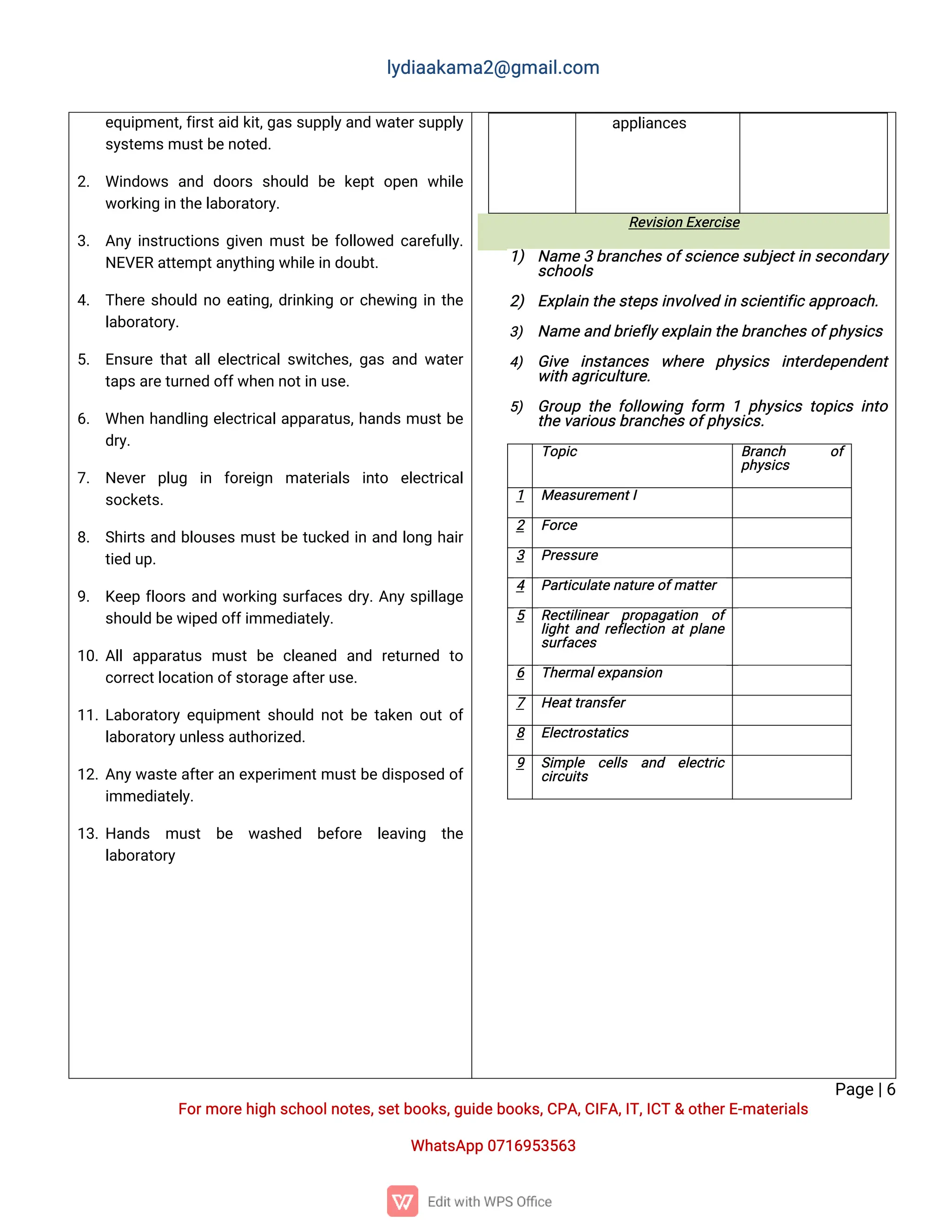 l
y
d
i
a
a
k
a
ma
2
@g
ma
i
l
.
c
o
m
P
a
g
e
|
6
F
o
r
mo
r
e
h
i
g
hs
c
h
o
o
l
n
o
t
e
s
,
s
e
t
b
o
o
k
s
,
g
u
i
d
e
b
o
o
k
s
,
C
P
A
,
C
I
F
A
,
I
T
,
I
C
T&o
t
h
e
r
E
-
ma
t
e
r
i
a
l
s
Wh
a
t
s
A
p
p0
7
1
6
9
5
3
5
6
3
e
q
u
i
p
me
n
t
,
f
i
r
s
t
a
i
dk
i
t
,
g
a
s
s
u
p
p
l
y
a
n
dw
a
t
e
r
s
u
p
p
l
y
s
y
s
t
e
ms
mu
s
t
b
e
n
o
t
e
d
.
2
. Wi
n
d
o
w
sa
n
d d
o
o
r
ss
h
o
u
l
d b
ek
e
p
to
p
e
nw
h
i
l
e
w
o
r
k
i
n
gi
nt
h
e
l
a
b
o
r
a
t
o
r
y
.
3
. A
n
yi
n
s
t
r
u
c
t
i
o
n
sg
i
v
e
nmu
s
t
b
ef
o
l
l
o
w
e
dc
a
r
e
f
u
l
l
y
.
N
E
V
E
Ra
t
t
e
mp
t
a
n
y
t
h
i
n
gw
h
i
l
e
i
nd
o
u
b
t
.
4
. T
h
e
r
es
h
o
u
l
dn
oe
a
t
i
n
g
,
d
r
i
n
k
i
n
go
r
c
h
e
w
i
n
gi
nt
h
e
l
a
b
o
r
a
t
o
r
y
.
5
. E
n
s
u
r
et
h
a
t
a
l
l
e
l
e
c
t
r
i
c
a
l
s
w
i
t
c
h
e
s
,
g
a
sa
n
dw
a
t
e
r
t
a
p
s
a
r
e
t
u
r
n
e
do
f
f
w
h
e
nn
o
t
i
nu
s
e
.
6
. Wh
e
nh
a
n
d
l
i
n
ge
l
e
c
t
r
i
c
a
l
a
p
p
a
r
a
t
u
s
,
h
a
n
d
smu
s
t
b
e
d
r
y
.
7
. N
e
v
e
rp
l
u
g i
n f
o
r
e
i
g
n ma
t
e
r
i
a
l
s i
n
t
o e
l
e
c
t
r
i
c
a
l
s
o
c
k
e
t
s
.
8
. S
h
i
r
t
sa
n
db
l
o
u
s
e
smu
s
t
b
et
u
c
k
e
di
na
n
dl
o
n
gh
a
i
r
t
i
e
du
p
.
9
. K
e
e
pf
l
o
o
r
sa
n
dw
o
r
k
i
n
gs
u
r
f
a
c
e
sd
r
y
.
A
n
ys
p
i
l
l
a
g
e
s
h
o
u
l
db
e
w
i
p
e
do
f
f
i
mme
d
i
a
t
e
l
y
.
1
0
.
A
l
la
p
p
a
r
a
t
u
smu
s
tb
ec
l
e
a
n
e
d a
n
d r
e
t
u
r
n
e
d t
o
c
o
r
r
e
c
t
l
o
c
a
t
i
o
no
f
s
t
o
r
a
g
e
a
f
t
e
r
u
s
e
.
1
1
.
L
a
b
o
r
a
t
o
r
ye
q
u
i
p
me
n
t
s
h
o
u
l
dn
o
t
b
et
a
k
e
no
u
t
o
f
l
a
b
o
r
a
t
o
r
y
u
n
l
e
s
s
a
u
t
h
o
r
i
z
e
d
.
1
2
.
A
n
y
w
a
s
t
ea
f
t
e
r
a
ne
x
p
e
r
i
me
n
t
mu
s
t
b
ed
i
s
p
o
s
e
do
f
i
mme
d
i
a
t
e
l
y
.
1
3
.
H
a
n
d
s mu
s
t b
e w
a
s
h
e
d b
e
f
o
r
e l
e
a
v
i
n
g t
h
e
l
a
b
o
r
a
t
o
r
y
a
p
p
l
i
a
n
c
e
s
R
e
v
i
s
i
o
nE
x
e
r
c
i
s
e
1
) N
a
me3b
r
a
n
c
h
e
s
o
f
s
c
i
e
n
c
es
u
b
j
e
c
t
i
ns
e
c
o
n
d
a
r
y
s
c
h
o
o
l
s
2
) E
x
p
l
a
i
nt
h
e
s
t
e
p
s
i
n
v
o
l
v
e
di
ns
c
i
e
n
t
i
f
i
c
a
p
p
r
o
a
c
h
.
3
) N
a
me
a
n
db
r
i
e
f
l
y
e
x
p
l
a
i
nt
h
e
b
r
a
n
c
h
e
s
o
f
p
h
y
s
i
c
s
4
) G
i
v
e i
n
s
t
a
n
c
e
s w
h
e
r
e p
h
y
s
i
c
s i
n
t
e
r
d
e
p
e
n
d
e
n
t
w
i
t
ha
g
r
i
c
u
l
t
u
r
e
.
5
) G
r
o
u
pt
h
ef
o
l
l
o
w
i
n
gf
o
r
m 1p
h
y
s
i
c
st
o
p
i
c
si
n
t
o
t
h
e
v
a
r
i
o
u
s
b
r
a
n
c
h
e
s
o
f
p
h
y
s
i
c
s
.
T
o
p
i
c B
r
a
n
c
h o
f
p
h
y
s
i
c
s
1 Me
a
s
u
r
e
me
n
t
I
2 F
o
r
c
e
3 P
r
e
s
s
u
r
e
4 P
a
r
t
i
c
u
l
a
t
e
n
a
t
u
r
e
o
f
ma
t
t
e
r
5 R
e
c
t
i
l
i
n
e
a
r p
r
o
p
a
g
a
t
i
o
n o
f
l
i
g
h
t
a
n
dr
e
f
l
e
c
t
i
o
na
t
p
l
a
n
e
s
u
r
f
a
c
e
s
6 T
h
e
r
ma
l
e
x
p
a
n
s
i
o
n
7 H
e
a
t
t
r
a
n
s
f
e
r
8 E
l
e
c
t
r
o
s
t
a
t
i
c
s
9 S
i
mp
l
e c
e
l
l
s a
n
d e
l
e
c
t
r
i
c
c
i
r
c
u
i
t
s
 