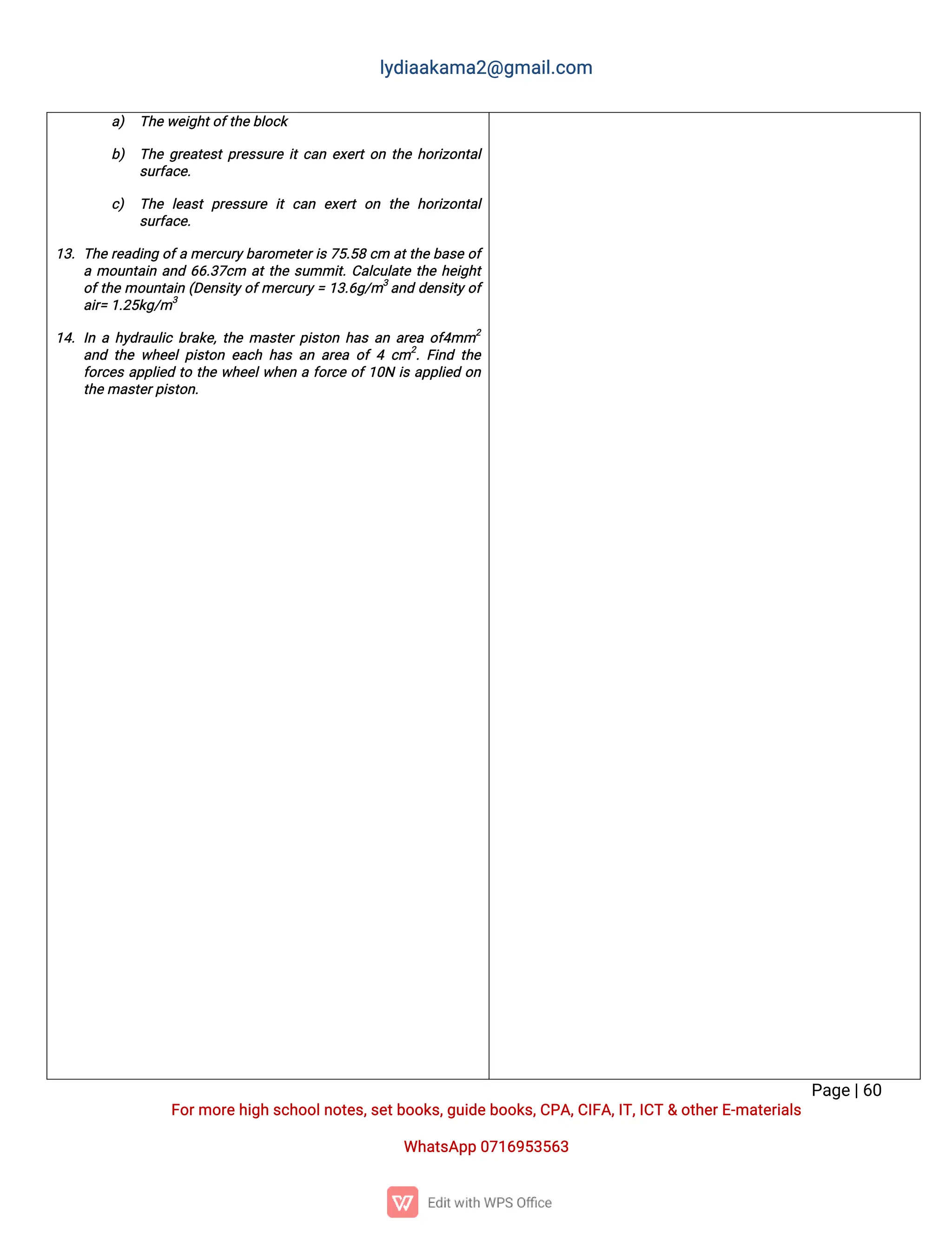 l
y
d
i
a
a
k
a
ma
2
@g
ma
i
l
.
c
o
m
P
a
g
e
|
6
0
F
o
r
mo
r
e
h
i
g
hs
c
h
o
o
l
n
o
t
e
s
,
s
e
t
b
o
o
k
s
,
g
u
i
d
e
b
o
o
k
s
,
C
P
A
,
C
I
F
A
,
I
T
,
I
C
T&o
t
h
e
r
E
-
ma
t
e
r
i
a
l
s
Wh
a
t
s
A
p
p0
7
1
6
9
5
3
5
6
3
a
) T
h
e
w
e
i
g
h
t
o
f
t
h
e
b
l
o
c
k
b
) T
h
eg
r
e
a
t
e
s
t
p
r
e
s
s
u
r
ei
t
c
a
ne
x
e
r
t
o
nt
h
eh
o
r
i
z
o
n
t
a
l
s
u
r
f
a
c
e
.
c
) T
h
el
e
a
s
tp
r
e
s
s
u
r
ei
tc
a
n e
x
e
r
to
n t
h
eh
o
r
i
z
o
n
t
a
l
s
u
r
f
a
c
e
.
1
3
.T
h
er
e
a
d
i
n
go
f
ame
r
c
u
r
y
b
a
r
o
me
t
e
r
i
s7
5
.
5
8c
ma
t
t
h
eb
a
s
eo
f
amo
u
n
t
a
i
na
n
d6
6
.
3
7
c
m a
t
t
h
es
u
mmi
t
.
C
a
l
c
u
l
a
t
et
h
eh
e
i
g
h
t
o
f
t
h
emo
u
n
t
a
i
n(
D
e
n
s
i
t
y
o
f
me
r
c
u
r
y
=1
3
.
6
g
/
m3
a
n
dd
e
n
s
i
t
y
o
f
a
i
r
=1
.
2
5
k
g
/
m3
1
4
.I
nah
y
d
r
a
u
l
i
cb
r
a
k
e
,
t
h
ema
s
t
e
r
p
i
s
t
o
nh
a
sa
na
r
e
ao
f
4
mm2
a
n
dt
h
ew
h
e
e
l
p
i
s
t
o
ne
a
c
hh
a
sa
na
r
e
ao
f4c
m2
.
F
i
n
dt
h
e
f
o
r
c
e
sa
p
p
l
i
e
dt
ot
h
ew
h
e
e
l
w
h
e
naf
o
r
c
eo
f
1
0
Ni
sa
p
p
l
i
e
do
n
t
h
e
ma
s
t
e
r
p
i
s
t
o
n
.
 