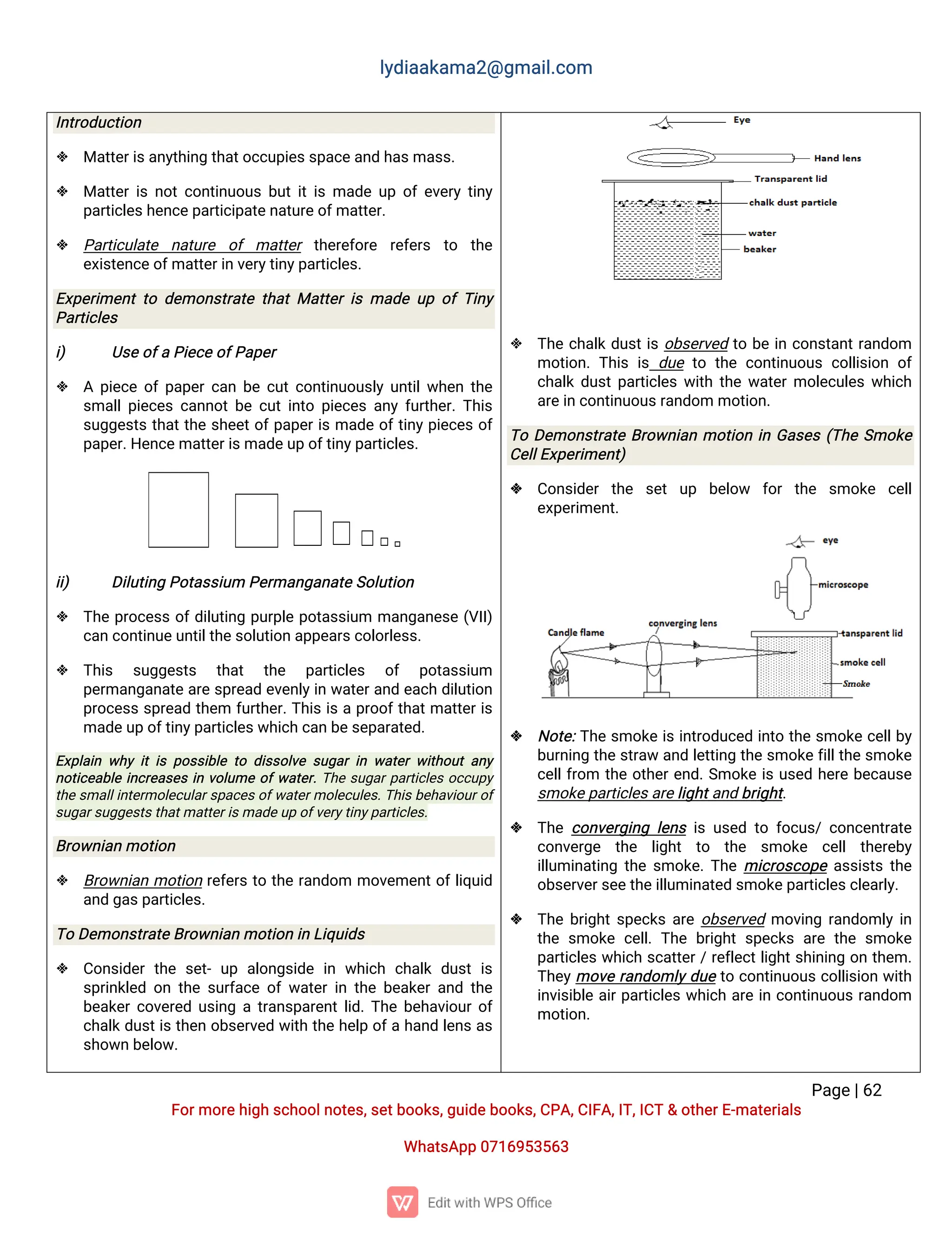 l
y
d
i
a
a
k
a
ma
2
@g
ma
i
l
.
c
o
m
P
a
g
e
|
6
2
F
o
r
mo
r
e
h
i
g
hs
c
h
o
o
l
n
o
t
e
s
,
s
e
t
b
o
o
k
s
,
g
u
i
d
e
b
o
o
k
s
,
C
P
A
,
C
I
F
A
,
I
T
,
I
C
T&o
t
h
e
r
E
-
ma
t
e
r
i
a
l
s
Wh
a
t
s
A
p
p0
7
1
6
9
5
3
5
6
3
I
n
t
r
o
d
u
c
t
i
o
n
 Ma
t
t
e
r
i
s
a
n
y
t
h
i
n
gt
h
a
t
o
c
c
u
p
i
e
s
s
p
a
c
e
a
n
dh
a
s
ma
s
s
.
 Ma
t
t
e
r
i
sn
o
t
c
o
n
t
i
n
u
o
u
sb
u
t
i
t
i
sma
d
eu
po
fe
v
e
r
yt
i
n
y
p
a
r
t
i
c
l
e
s
h
e
n
c
e
p
a
r
t
i
c
i
p
a
t
e
n
a
t
u
r
e
o
f
ma
t
t
e
r
.
 P
a
r
t
i
c
u
l
a
t
e n
a
t
u
r
e o
f ma
t
t
e
r t
h
e
r
e
f
o
r
e r
e
f
e
r
s t
o t
h
e
e
x
i
s
t
e
n
c
e
o
f
ma
t
t
e
r
i
nv
e
r
y
t
i
n
y
p
a
r
t
i
c
l
e
s
.
E
x
p
e
r
i
me
n
tt
od
e
mo
n
s
t
r
a
t
et
h
a
tMa
t
t
e
ri
sma
d
eu
po
fT
i
n
y
P
a
r
t
i
c
l
e
s
i
) U
s
e
o
f
aP
i
e
c
e
o
f
P
a
p
e
r
 Ap
i
e
c
eo
f
p
a
p
e
r
c
a
nb
ec
u
t
c
o
n
t
i
n
u
o
u
s
l
yu
n
t
i
l
w
h
e
nt
h
e
s
ma
l
l
p
i
e
c
e
sc
a
n
n
o
t
b
ec
u
t
i
n
t
op
i
e
c
e
sa
n
yf
u
r
t
h
e
r
.
T
h
i
s
s
u
g
g
e
s
t
st
h
a
t
t
h
es
h
e
e
t
o
f
p
a
p
e
r
i
sma
d
eo
f
t
i
n
y
p
i
e
c
e
so
f
p
a
p
e
r
.
H
e
n
c
e
ma
t
t
e
r
i
s
ma
d
e
u
po
f
t
i
n
y
p
a
r
t
i
c
l
e
s
.
i
i
) D
i
l
u
t
i
n
gP
o
t
a
s
s
i
u
mP
e
r
ma
n
g
a
n
a
t
e
S
o
l
u
t
i
o
n
 T
h
ep
r
o
c
e
s
so
f
d
i
l
u
t
i
n
gp
u
r
p
l
ep
o
t
a
s
s
i
u
m ma
n
g
a
n
e
s
e(
V
I
I
)
c
a
nc
o
n
t
i
n
u
e
u
n
t
i
l
t
h
e
s
o
l
u
t
i
o
na
p
p
e
a
r
s
c
o
l
o
r
l
e
s
s
.
 T
h
i
s s
u
g
g
e
s
t
s t
h
a
t t
h
e p
a
r
t
i
c
l
e
s o
f p
o
t
a
s
s
i
u
m
p
e
r
ma
n
g
a
n
a
t
ea
r
es
p
r
e
a
de
v
e
n
l
y
i
nw
a
t
e
r
a
n
de
a
c
hd
i
l
u
t
i
o
n
p
r
o
c
e
s
ss
p
r
e
a
dt
h
e
m f
u
r
t
h
e
r
.
T
h
i
si
sap
r
o
o
f
t
h
a
t
ma
t
t
e
r
i
s
ma
d
e
u
po
f
t
i
n
y
p
a
r
t
i
c
l
e
s
w
h
i
c
hc
a
nb
e
s
e
p
a
r
a
t
e
d
.
E
x
p
l
a
i
nw
h
yi
ti
sp
o
s
s
i
b
l
et
od
i
s
s
o
l
v
es
u
g
a
ri
nw
a
t
e
rw
i
t
h
o
u
ta
n
y
n
o
t
i
c
e
a
b
l
ei
n
c
r
e
a
s
e
si
nv
o
l
u
meo
f
w
a
t
e
r
.
T
h
es
u
g
a
r
p
a
r
t
i
c
l
e
so
c
c
u
p
y
t
h
es
ma
l
l
i
n
t
e
r
mo
l
e
c
u
l
a
r
s
p
a
c
e
s
o
f
w
a
t
e
r
mo
l
e
c
u
l
e
s
.
T
h
i
s
b
e
h
a
v
i
o
u
r
o
f
s
u
g
a
r
s
u
g
g
e
s
t
s
t
h
a
t
ma
t
t
e
r
i
s
ma
d
e
u
po
f
v
e
r
y
t
i
n
y
p
a
r
t
i
c
l
e
s
.
B
r
o
w
n
i
a
nmo
t
i
o
n
 B
r
o
w
n
i
a
nmo
t
i
o
nr
e
f
e
r
st
ot
h
er
a
n
d
o
m mo
v
e
me
n
t
o
f
l
i
q
u
i
d
a
n
dg
a
s
p
a
r
t
i
c
l
e
s
.
T
oD
e
mo
n
s
t
r
a
t
e
B
r
o
w
n
i
a
nmo
t
i
o
ni
nL
i
q
u
i
d
s
 C
o
n
s
i
d
e
rt
h
es
e
t
-u
p a
l
o
n
g
s
i
d
ei
nw
h
i
c
hc
h
a
l
kd
u
s
ti
s
s
p
r
i
n
k
l
e
do
nt
h
es
u
r
f
a
c
eo
fw
a
t
e
ri
nt
h
eb
e
a
k
e
ra
n
dt
h
e
b
e
a
k
e
r
c
o
v
e
r
e
du
s
i
n
gat
r
a
n
s
p
a
r
e
n
t
l
i
d
.
T
h
eb
e
h
a
v
i
o
u
r
o
f
c
h
a
l
kd
u
s
t
i
st
h
e
no
b
s
e
r
v
e
dw
i
t
ht
h
eh
e
l
po
f
ah
a
n
dl
e
n
sa
s
s
h
o
w
nb
e
l
o
w
.
 T
h
ec
h
a
l
kd
u
s
t
i
so
b
s
e
r
v
e
dt
ob
ei
nc
o
n
s
t
a
n
t
r
a
n
d
o
m
mo
t
i
o
n
.T
h
i
si
sd
u
et
ot
h
ec
o
n
t
i
n
u
o
u
sc
o
l
l
i
s
i
o
no
f
c
h
a
l
kd
u
s
t
p
a
r
t
i
c
l
e
sw
i
t
ht
h
ew
a
t
e
r
mo
l
e
c
u
l
e
sw
h
i
c
h
a
r
e
i
nc
o
n
t
i
n
u
o
u
s
r
a
n
d
o
mmo
t
i
o
n
.
T
oD
e
mo
n
s
t
r
a
t
eB
r
o
w
n
i
a
nmo
t
i
o
ni
nG
a
s
e
s(
T
h
eS
mo
k
e
C
e
l
l
E
x
p
e
r
i
me
n
t
)
 C
o
n
s
i
d
e
rt
h
e s
e
tu
p b
e
l
o
w f
o
rt
h
e s
mo
k
e c
e
l
l
e
x
p
e
r
i
me
n
t
.
 N
o
t
e
:
T
h
es
mo
k
ei
si
n
t
r
o
d
u
c
e
di
n
t
ot
h
es
mo
k
ec
e
l
l
b
y
b
u
r
n
i
n
gt
h
es
t
r
a
wa
n
dl
e
t
t
i
n
gt
h
es
mo
k
ef
i
l
l
t
h
es
mo
k
e
c
e
l
l
f
r
o
m t
h
eo
t
h
e
r
e
n
d
.
S
mo
k
ei
su
s
e
dh
e
r
eb
e
c
a
u
s
e
s
mo
k
e
p
a
r
t
i
c
l
e
s
a
r
e
l
i
g
h
t
a
n
db
r
i
g
h
t
.
 T
h
ec
o
n
v
e
r
g
i
n
gl
e
n
si
su
s
e
dt
of
o
c
u
s
/c
o
n
c
e
n
t
r
a
t
e
c
o
n
v
e
r
g
e t
h
e l
i
g
h
t t
o t
h
e s
mo
k
e c
e
l
l t
h
e
r
e
b
y
i
l
l
u
mi
n
a
t
i
n
gt
h
es
mo
k
e
.
T
h
emi
c
r
o
s
c
o
p
ea
s
s
i
s
t
st
h
e
o
b
s
e
r
v
e
r
s
e
e
t
h
e
i
l
l
u
mi
n
a
t
e
ds
mo
k
e
p
a
r
t
i
c
l
e
s
c
l
e
a
r
l
y
.
 T
h
eb
r
i
g
h
t
s
p
e
c
k
sa
r
eo
b
s
e
r
v
e
dmo
v
i
n
gr
a
n
d
o
ml
yi
n
t
h
es
mo
k
ec
e
l
l
.T
h
eb
r
i
g
h
ts
p
e
c
k
sa
r
et
h
es
mo
k
e
p
a
r
t
i
c
l
e
sw
h
i
c
hs
c
a
t
t
e
r
/
r
e
f
l
e
c
t
l
i
g
h
t
s
h
i
n
i
n
go
nt
h
e
m.
T
h
e
y
mo
v
er
a
n
d
o
ml
y
d
u
et
oc
o
n
t
i
n
u
o
u
sc
o
l
l
i
s
i
o
nw
i
t
h
i
n
v
i
s
i
b
l
ea
i
r
p
a
r
t
i
c
l
e
sw
h
i
c
ha
r
ei
nc
o
n
t
i
n
u
o
u
sr
a
n
d
o
m
mo
t
i
o
n
.
 