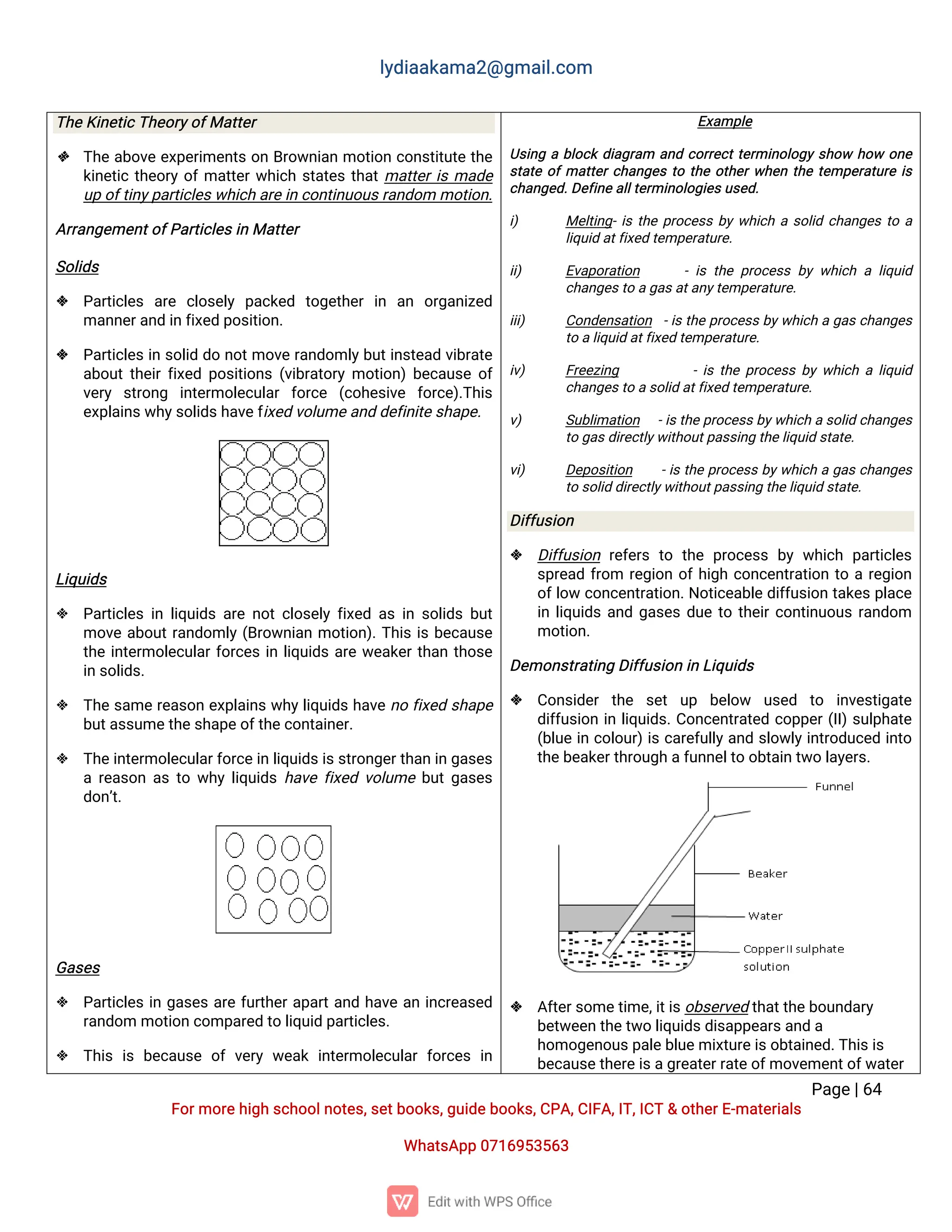 l
y
d
i
a
a
k
a
ma
2
@g
ma
i
l
.
c
o
m
P
a
g
e
|
6
4
F
o
r
mo
r
e
h
i
g
hs
c
h
o
o
l
n
o
t
e
s
,
s
e
t
b
o
o
k
s
,
g
u
i
d
e
b
o
o
k
s
,
C
P
A
,
C
I
F
A
,
I
T
,
I
C
T&o
t
h
e
r
E
-
ma
t
e
r
i
a
l
s
Wh
a
t
s
A
p
p0
7
1
6
9
5
3
5
6
3
T
h
e
K
i
n
e
t
i
c
T
h
e
o
r
y
o
f
Ma
t
t
e
r
 T
h
ea
b
o
v
ee
x
p
e
r
i
me
n
t
so
nB
r
o
w
n
i
a
nmo
t
i
o
nc
o
n
s
t
i
t
u
t
et
h
e
k
i
n
e
t
i
ct
h
e
o
r
yo
f
ma
t
t
e
r
w
h
i
c
hs
t
a
t
e
st
h
a
t
ma
t
t
e
r
i
sma
d
e
u
po
f
t
i
n
y
p
a
r
t
i
c
l
e
s
w
h
i
c
ha
r
e
i
nc
o
n
t
i
n
u
o
u
s
r
a
n
d
o
mmo
t
i
o
n
.
A
r
r
a
n
g
e
me
n
t
o
f
P
a
r
t
i
c
l
e
s
i
nMa
t
t
e
r
S
o
l
i
d
s
 P
a
r
t
i
c
l
e
s a
r
e c
l
o
s
e
l
yp
a
c
k
e
d t
o
g
e
t
h
e
ri
n a
n o
r
g
a
n
i
z
e
d
ma
n
n
e
r
a
n
di
nf
i
x
e
dp
o
s
i
t
i
o
n
.
 P
a
r
t
i
c
l
e
si
ns
o
l
i
dd
on
o
t
mo
v
er
a
n
d
o
ml
y
b
u
t
i
n
s
t
e
a
dv
i
b
r
a
t
e
a
b
o
u
t
t
h
e
i
r
f
i
x
e
dp
o
s
i
t
i
o
n
s(
v
i
b
r
a
t
o
r
ymo
t
i
o
n
)
b
e
c
a
u
s
eo
f
v
e
r
y s
t
r
o
n
g i
n
t
e
r
mo
l
e
c
u
l
a
rf
o
r
c
e (
c
o
h
e
s
i
v
e f
o
r
c
e
)
.
T
h
i
s
e
x
p
l
a
i
n
s
w
h
y
s
o
l
i
d
s
h
a
v
e
f
i
x
e
dv
o
l
u
me
a
n
dd
e
f
i
n
i
t
e
s
h
a
p
e
.
L
i
q
u
i
d
s
 P
a
r
t
i
c
l
e
si
nl
i
q
u
i
d
sa
r
en
o
t
c
l
o
s
e
l
yf
i
x
e
da
si
ns
o
l
i
d
sb
u
t
mo
v
ea
b
o
u
t
r
a
n
d
o
ml
y(
B
r
o
w
n
i
a
nmo
t
i
o
n
)
.
T
h
i
si
sb
e
c
a
u
s
e
t
h
ei
n
t
e
r
mo
l
e
c
u
l
a
r
f
o
r
c
e
si
nl
i
q
u
i
d
sa
r
ew
e
a
k
e
r
t
h
a
nt
h
o
s
e
i
ns
o
l
i
d
s
.
 T
h
es
a
mer
e
a
s
o
ne
x
p
l
a
i
n
sw
h
y
l
i
q
u
i
d
sh
a
v
en
of
i
x
e
ds
h
a
p
e
b
u
t
a
s
s
u
me
t
h
e
s
h
a
p
e
o
f
t
h
e
c
o
n
t
a
i
n
e
r
.
 T
h
e
i
n
t
e
r
mo
l
e
c
u
l
a
r
f
o
r
c
e
i
nl
i
q
u
i
d
s
i
s
s
t
r
o
n
g
e
r
t
h
a
ni
ng
a
s
e
s
ar
e
a
s
o
na
st
ow
h
yl
i
q
u
i
d
sh
a
v
ef
i
x
e
dv
o
l
u
meb
u
t
g
a
s
e
s
d
o
n
’
t
.
G
a
s
e
s
 P
a
r
t
i
c
l
e
si
ng
a
s
e
sa
r
ef
u
r
t
h
e
r
a
p
a
r
t
a
n
dh
a
v
ea
ni
n
c
r
e
a
s
e
d
r
a
n
d
o
mmo
t
i
o
nc
o
mp
a
r
e
dt
ol
i
q
u
i
dp
a
r
t
i
c
l
e
s
.
 T
h
i
si
sb
e
c
a
u
s
eo
fv
e
r
yw
e
a
ki
n
t
e
r
mo
l
e
c
u
l
a
rf
o
r
c
e
si
n
E
x
a
mp
l
e
U
s
i
n
gab
l
o
c
kd
i
a
g
r
a
m a
n
dc
o
r
r
e
c
t
t
e
r
mi
n
o
l
o
g
ys
h
o
wh
o
wo
n
e
s
t
a
t
eo
f
ma
t
t
e
r
c
h
a
n
g
e
st
ot
h
eo
t
h
e
r
w
h
e
nt
h
et
e
mp
e
r
a
t
u
r
ei
s
c
h
a
n
g
e
d
.
D
e
f
i
n
e
a
l
l
t
e
r
mi
n
o
l
o
g
i
e
s
u
s
e
d
.
i
) Me
l
t
i
n
g
-
i
st
h
ep
r
o
c
e
s
sb
yw
h
i
c
has
o
l
i
dc
h
a
n
g
e
st
oa
l
i
q
u
i
da
t
f
i
x
e
dt
e
mp
e
r
a
t
u
r
e
.
i
i
) E
v
a
p
o
r
a
t
i
o
n -i
st
h
ep
r
o
c
e
s
sb
yw
h
i
c
hal
i
q
u
i
d
c
h
a
n
g
e
s
t
oa
g
a
s
a
t
a
n
y
t
e
mp
e
r
a
t
u
r
e
.
i
i
i
) C
o
n
d
e
n
s
a
t
i
o
n -
i
st
h
ep
r
o
c
e
s
sb
y
w
h
i
c
hag
a
sc
h
a
n
g
e
s
t
oa
l
i
q
u
i
da
t
f
i
x
e
dt
e
mp
e
r
a
t
u
r
e
.
i
v
) F
r
e
e
z
i
n
g -
i
st
h
ep
r
o
c
e
s
sb
yw
h
i
c
hal
i
q
u
i
d
c
h
a
n
g
e
s
t
oa
s
o
l
i
da
t
f
i
x
e
dt
e
mp
e
r
a
t
u
r
e
.
v
) S
u
b
l
i
ma
t
i
o
n -
i
s
t
h
e
p
r
o
c
e
s
s
b
y
w
h
i
c
has
o
l
i
dc
h
a
n
g
e
s
t
og
a
s
d
i
r
e
c
t
l
y
w
i
t
h
o
u
t
p
a
s
s
i
n
gt
h
e
l
i
q
u
i
ds
t
a
t
e
.
v
i
) D
e
p
o
s
i
t
i
o
n -
i
st
h
ep
r
o
c
e
s
sb
y
w
h
i
c
hag
a
sc
h
a
n
g
e
s
t
os
o
l
i
dd
i
r
e
c
t
l
y
w
i
t
h
o
u
t
p
a
s
s
i
n
gt
h
e
l
i
q
u
i
ds
t
a
t
e
.
D
i
f
f
u
s
i
o
n
 D
i
f
f
u
s
i
o
nr
e
f
e
r
st
o t
h
ep
r
o
c
e
s
sb
yw
h
i
c
hp
a
r
t
i
c
l
e
s
s
p
r
e
a
df
r
o
m r
e
g
i
o
no
f
h
i
g
hc
o
n
c
e
n
t
r
a
t
i
o
nt
oar
e
g
i
o
n
o
f
l
o
wc
o
n
c
e
n
t
r
a
t
i
o
n
.
N
o
t
i
c
e
a
b
l
ed
i
f
f
u
s
i
o
nt
a
k
e
sp
l
a
c
e
i
nl
i
q
u
i
d
sa
n
dg
a
s
e
sd
u
et
ot
h
e
i
r
c
o
n
t
i
n
u
o
u
sr
a
n
d
o
m
mo
t
i
o
n
.
D
e
mo
n
s
t
r
a
t
i
n
gD
i
f
f
u
s
i
o
ni
nL
i
q
u
i
d
s
 C
o
n
s
i
d
e
rt
h
e s
e
tu
p b
e
l
o
w u
s
e
d t
o i
n
v
e
s
t
i
g
a
t
e
d
i
f
f
u
s
i
o
ni
nl
i
q
u
i
d
s
.
C
o
n
c
e
n
t
r
a
t
e
dc
o
p
p
e
r
(
I
I
)
s
u
l
p
h
a
t
e
(
b
l
u
ei
nc
o
l
o
u
r
)
i
sc
a
r
e
f
u
l
l
y
a
n
ds
l
o
w
l
y
i
n
t
r
o
d
u
c
e
di
n
t
o
t
h
e
b
e
a
k
e
r
t
h
r
o
u
g
ha
f
u
n
n
e
l
t
oo
b
t
a
i
n
t
w
ol
a
y
e
r
s
.
 A
f
t
e
r
s
o
me
t
i
me
,
i
t
i
s
o
b
s
e
r
v
e
dt
h
a
t
t
h
e
b
o
u
n
d
a
r
y
b
e
t
w
e
e
nt
h
e
t
w
ol
i
q
u
i
d
s
d
i
s
a
p
p
e
a
r
s
a
n
da
h
o
mo
g
e
n
o
u
s
p
a
l
e
b
l
u
e
mi
x
t
u
r
e
i
s
o
b
t
a
i
n
e
d
.
T
h
i
s
i
s
b
e
c
a
u
s
e
t
h
e
r
e
i
s
a
g
r
e
a
t
e
r
r
a
t
e
o
f
mo
v
e
me
n
t
o
f
w
a
t
e
r
 