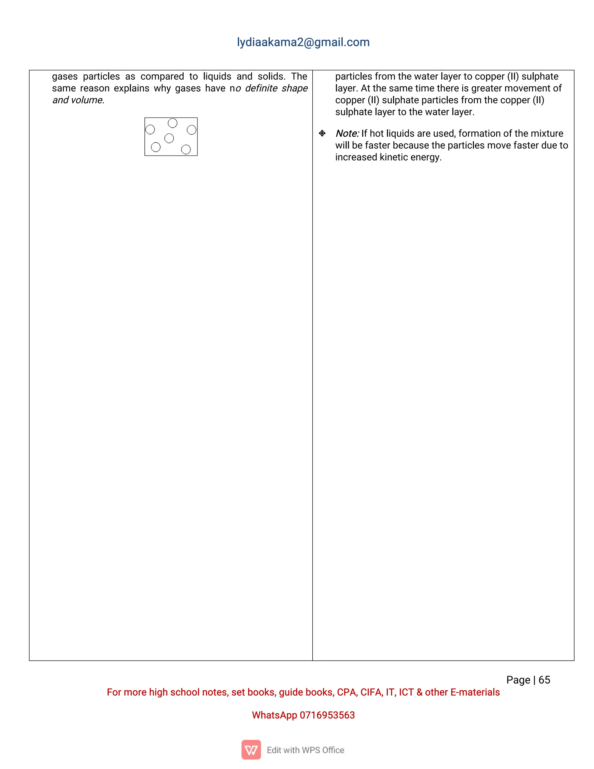 l
y
d
i
a
a
k
a
ma
2
@g
ma
i
l
.
c
o
m
P
a
g
e
|
6
5
F
o
r
mo
r
e
h
i
g
hs
c
h
o
o
l
n
o
t
e
s
,
s
e
t
b
o
o
k
s
,
g
u
i
d
e
b
o
o
k
s
,
C
P
A
,
C
I
F
A
,
I
T
,
I
C
T&o
t
h
e
r
E
-
ma
t
e
r
i
a
l
s
Wh
a
t
s
A
p
p0
7
1
6
9
5
3
5
6
3
g
a
s
e
sp
a
r
t
i
c
l
e
sa
sc
o
mp
a
r
e
dt
ol
i
q
u
i
d
sa
n
ds
o
l
i
d
s
.
T
h
e
s
a
mer
e
a
s
o
ne
x
p
l
a
i
n
sw
h
yg
a
s
e
sh
a
v
en
od
e
f
i
n
i
t
es
h
a
p
e
a
n
dv
o
l
u
me
.
p
a
r
t
i
c
l
e
s
f
r
o
mt
h
e
w
a
t
e
r
l
a
y
e
r
t
oc
o
p
p
e
r
(
I
I
)
s
u
l
p
h
a
t
e
l
a
y
e
r
.
A
t
t
h
e
s
a
me
t
i
me
t
h
e
r
e
i
s
g
r
e
a
t
e
r
mo
v
e
me
n
t
o
f
c
o
p
p
e
r
(
I
I
)
s
u
l
p
h
a
t
e
p
a
r
t
i
c
l
e
s
f
r
o
mt
h
e
c
o
p
p
e
r
(
I
I
)
s
u
l
p
h
a
t
e
l
a
y
e
r
t
ot
h
e
w
a
t
e
r
l
a
y
e
r
.
 N
o
t
e
:
I
f
h
o
t
l
i
q
u
i
d
s
a
r
e
u
s
e
d
,
f
o
r
ma
t
i
o
no
f
t
h
e
mi
x
t
u
r
e
w
i
l
l
b
e
f
a
s
t
e
r
b
e
c
a
u
s
e
t
h
e
p
a
r
t
i
c
l
e
s
mo
v
e
f
a
s
t
e
r
d
u
e
t
o
i
n
c
r
e
a
s
e
dk
i
n
e
t
i
c
e
n
e
r
g
y
.
 
