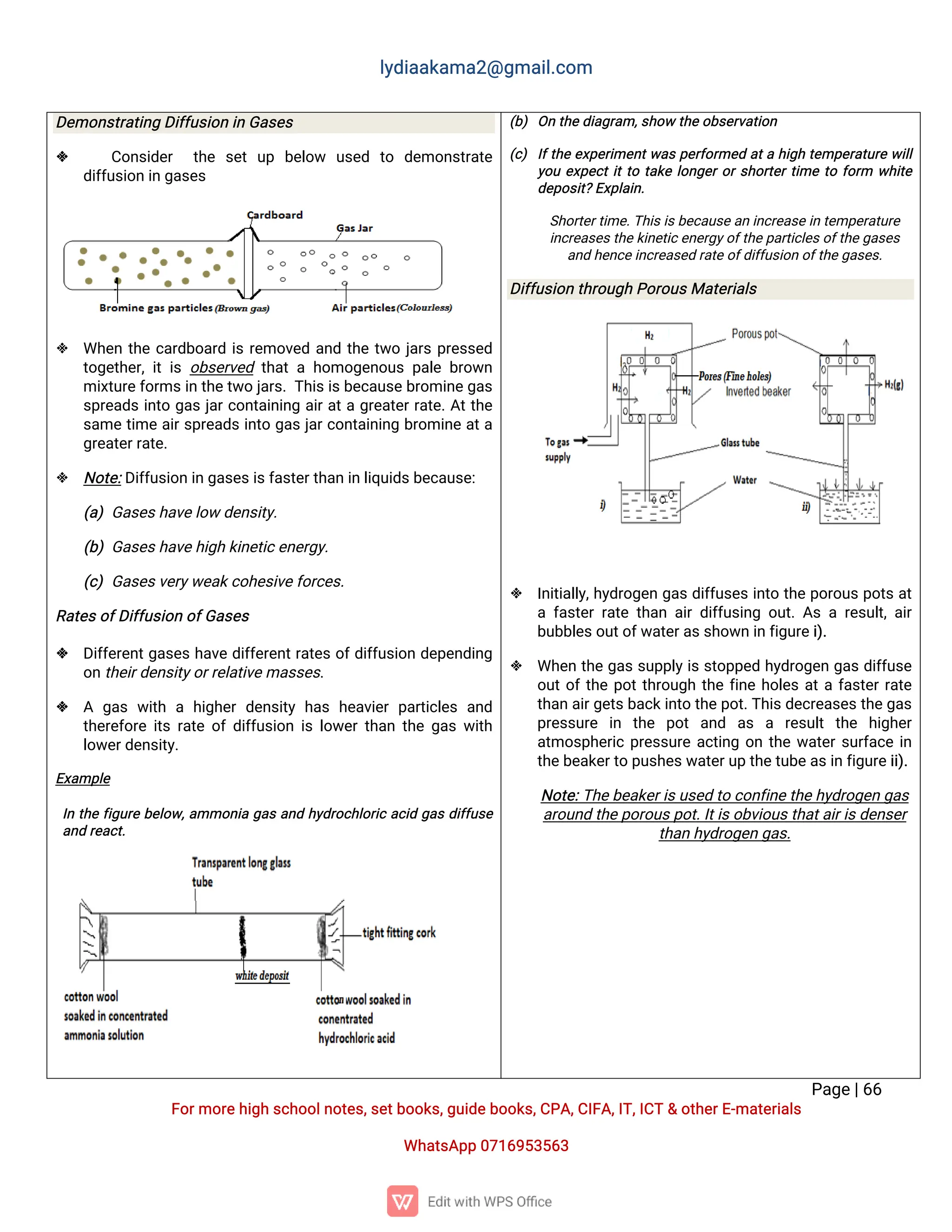 l
y
d
i
a
a
k
a
ma
2
@g
ma
i
l
.
c
o
m
P
a
g
e
|
6
6
F
o
r
mo
r
e
h
i
g
hs
c
h
o
o
l
n
o
t
e
s
,
s
e
t
b
o
o
k
s
,
g
u
i
d
e
b
o
o
k
s
,
C
P
A
,
C
I
F
A
,
I
T
,
I
C
T&o
t
h
e
r
E
-
ma
t
e
r
i
a
l
s
Wh
a
t
s
A
p
p0
7
1
6
9
5
3
5
6
3
D
e
mo
n
s
t
r
a
t
i
n
gD
i
f
f
u
s
i
o
ni
nG
a
s
e
s
 C
o
n
s
i
d
e
r t
h
e s
e
tu
p b
e
l
o
w u
s
e
d t
o d
e
mo
n
s
t
r
a
t
e
d
i
f
f
u
s
i
o
ni
ng
a
s
e
s
 Wh
e
nt
h
ec
a
r
d
b
o
a
r
di
sr
e
mo
v
e
da
n
dt
h
et
w
oj
a
r
sp
r
e
s
s
e
d
t
o
g
e
t
h
e
r
,
i
ti
so
b
s
e
r
v
e
dt
h
a
tah
o
mo
g
e
n
o
u
sp
a
l
eb
r
o
w
n
mi
x
t
u
r
e
f
o
r
ms
i
nt
h
e
t
w
oj
a
r
s
.
T
h
i
s
i
s
b
e
c
a
u
s
e
b
r
o
mi
n
e
g
a
s
s
p
r
e
a
d
si
n
t
og
a
sj
a
r
c
o
n
t
a
i
n
i
n
ga
i
r
a
t
ag
r
e
a
t
e
r
r
a
t
e
.
A
t
t
h
e
s
a
met
i
mea
i
r
s
p
r
e
a
d
si
n
t
og
a
sj
a
r
c
o
n
t
a
i
n
i
n
gb
r
o
mi
n
ea
t
a
g
r
e
a
t
e
r
r
a
t
e
.
 N
o
t
e
:
D
i
f
f
u
s
i
o
ni
ng
a
s
e
s
i
s
f
a
s
t
e
r
t
h
a
ni
nl
i
q
u
i
d
s
b
e
c
a
u
s
e
:
(
a
)G
a
s
e
s
h
a
v
e
l
o
wd
e
n
s
i
t
y
.
(
b
)G
a
s
e
s
h
a
v
e
h
i
g
hk
i
n
e
t
i
c
e
n
e
r
g
y
.
(
c
)G
a
s
e
s
v
e
r
y
w
e
a
k
c
o
h
e
s
i
v
e
f
o
r
c
e
s
.
R
a
t
e
s
o
f
D
i
f
f
u
s
i
o
no
f
G
a
s
e
s
 D
i
f
f
e
r
e
n
t
g
a
s
e
sh
a
v
ed
i
f
f
e
r
e
n
t
r
a
t
e
so
f
d
i
f
f
u
s
i
o
nd
e
p
e
n
d
i
n
g
o
n
t
h
e
i
r
d
e
n
s
i
t
y
o
r
r
e
l
a
t
i
v
e
ma
s
s
e
s
.
 A g
a
sw
i
t
hah
i
g
h
e
rd
e
n
s
i
t
yh
a
sh
e
a
v
i
e
rp
a
r
t
i
c
l
e
sa
n
d
t
h
e
r
e
f
o
r
ei
t
sr
a
t
eo
fd
i
f
f
u
s
i
o
ni
sl
o
w
e
r
t
h
a
nt
h
eg
a
sw
i
t
h
l
o
w
e
r
d
e
n
s
i
t
y
.
E
x
a
mp
l
e
 I
nt
h
ef
i
g
u
r
eb
e
l
o
w
,
a
mmo
n
i
ag
a
sa
n
dh
y
d
r
o
c
h
l
o
r
i
ca
c
i
dg
a
sd
i
f
f
u
s
e
a
n
dr
e
a
c
t
.
(
b
)O
nt
h
e
d
i
a
g
r
a
m,
s
h
o
wt
h
e
o
b
s
e
r
v
a
t
i
o
n
(
c
)I
f
t
h
ee
x
p
e
r
i
me
n
t
w
a
sp
e
r
f
o
r
me
da
t
ah
i
g
ht
e
mp
e
r
a
t
u
r
ew
i
l
l
y
o
ue
x
p
e
c
t
i
t
t
ot
a
k
el
o
n
g
e
r
o
r
s
h
o
r
t
e
r
t
i
met
of
o
r
m w
h
i
t
e
d
e
p
o
s
i
t
?
E
x
p
l
a
i
n
.
S
h
o
r
t
e
r
t
i
me
.
T
h
i
s
i
s
b
e
c
a
u
s
e
a
ni
n
c
r
e
a
s
e
i
nt
e
mp
e
r
a
t
u
r
e
i
n
c
r
e
a
s
e
s
t
h
e
k
i
n
e
t
i
c
e
n
e
r
g
y
o
f
t
h
e
p
a
r
t
i
c
l
e
s
o
f
t
h
e
g
a
s
e
s
a
n
dh
e
n
c
e
i
n
c
r
e
a
s
e
dr
a
t
e
o
f
d
i
f
f
u
s
i
o
no
f
t
h
e
g
a
s
e
s
.
D
i
f
f
u
s
i
o
nt
h
r
o
u
g
hP
o
r
o
u
s
Ma
t
e
r
i
a
l
s
 I
n
i
t
i
a
l
l
y
,
h
y
d
r
o
g
e
ng
a
sd
i
f
f
u
s
e
si
n
t
ot
h
ep
o
r
o
u
sp
o
t
sa
t
af
a
s
t
e
rr
a
t
et
h
a
na
i
rd
i
f
f
u
s
i
n
go
u
t
.
A
sar
e
s
u
l
t
,
a
i
r
b
u
b
b
l
e
s
o
u
t
o
f
w
a
t
e
r
a
s
s
h
o
w
ni
nf
i
g
u
r
e
i
)
.
 Wh
e
nt
h
eg
a
ss
u
p
p
l
y
i
ss
t
o
p
p
e
dh
y
d
r
o
g
e
ng
a
sd
i
f
f
u
s
e
o
u
t
o
f
t
h
ep
o
t
t
h
r
o
u
g
ht
h
ef
i
n
eh
o
l
e
sa
t
af
a
s
t
e
r
r
a
t
e
t
h
a
na
i
r
g
e
t
s
b
a
c
k
i
n
t
ot
h
e
p
o
t
.
T
h
i
s
d
e
c
r
e
a
s
e
s
t
h
e
g
a
s
p
r
e
s
s
u
r
e i
n t
h
e p
o
ta
n
d a
s a r
e
s
u
l
tt
h
e h
i
g
h
e
r
a
t
mo
s
p
h
e
r
i
cp
r
e
s
s
u
r
ea
c
t
i
n
go
nt
h
ew
a
t
e
r
s
u
r
f
a
c
ei
n
t
h
e
b
e
a
k
e
r
t
op
u
s
h
e
s
w
a
t
e
r
u
pt
h
e
t
u
b
e
a
s
i
nf
i
g
u
r
e
i
i
)
.
N
o
t
e
:
T
h
e
b
e
a
k
e
r
i
s
u
s
e
dt
oc
o
n
f
i
n
e
t
h
e
h
y
d
r
o
g
e
ng
a
s
a
r
o
u
n
dt
h
e
p
o
r
o
u
s
p
o
t
.
I
t
i
s
o
b
v
i
o
u
s
t
h
a
t
a
i
r
i
s
d
e
n
s
e
r
t
h
a
nh
y
d
r
o
g
e
ng
a
s
.
 
