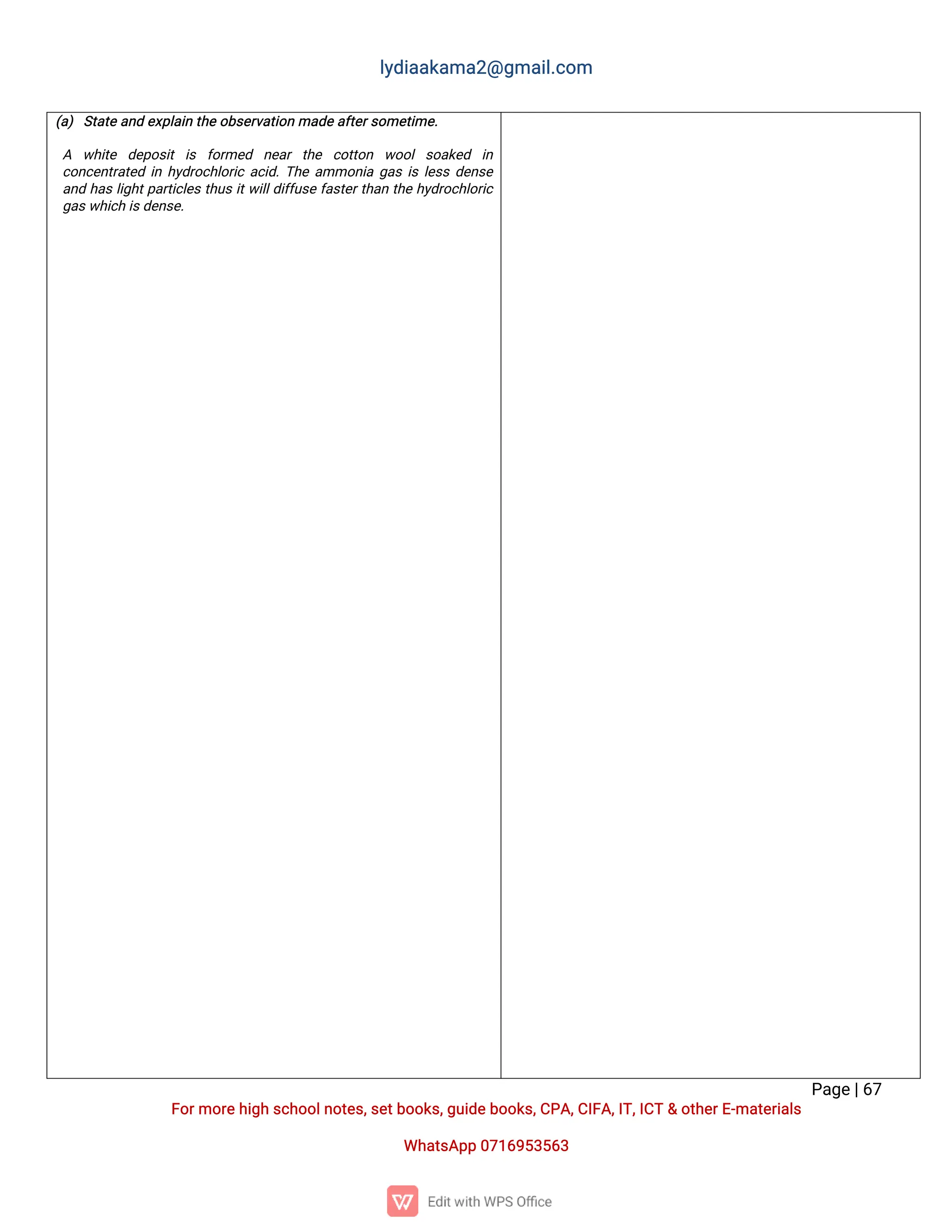 l
y
d
i
a
a
k
a
ma
2
@g
ma
i
l
.
c
o
m
P
a
g
e
|
6
7
F
o
r
mo
r
e
h
i
g
hs
c
h
o
o
l
n
o
t
e
s
,
s
e
t
b
o
o
k
s
,
g
u
i
d
e
b
o
o
k
s
,
C
P
A
,
C
I
F
A
,
I
T
,
I
C
T&o
t
h
e
r
E
-
ma
t
e
r
i
a
l
s
Wh
a
t
s
A
p
p0
7
1
6
9
5
3
5
6
3
(
a
)S
t
a
t
ea
n
de
x
p
l
a
i
nt
h
eo
b
s
e
r
v
a
t
i
o
nma
d
e
a
f
t
e
r
s
o
me
t
i
me
.
 A w
h
i
t
e d
e
p
o
s
i
ti
s f
o
r
me
d n
e
a
rt
h
e c
o
t
t
o
n w
o
o
ls
o
a
k
e
d i
n
c
o
n
c
e
n
t
r
a
t
e
di
nh
y
d
r
o
c
h
l
o
r
i
ca
c
i
d
.
T
h
ea
mmo
n
i
ag
a
si
sl
e
s
sd
e
n
s
e
a
n
dh
a
sl
i
g
h
t
p
a
r
t
i
c
l
e
st
h
u
si
t
w
i
l
l
d
i
f
f
u
s
ef
a
s
t
e
r
t
h
a
nt
h
eh
y
d
r
o
c
h
l
o
r
i
c
g
a
s
w
h
i
c
hi
s
d
e
n
s
e
.
 