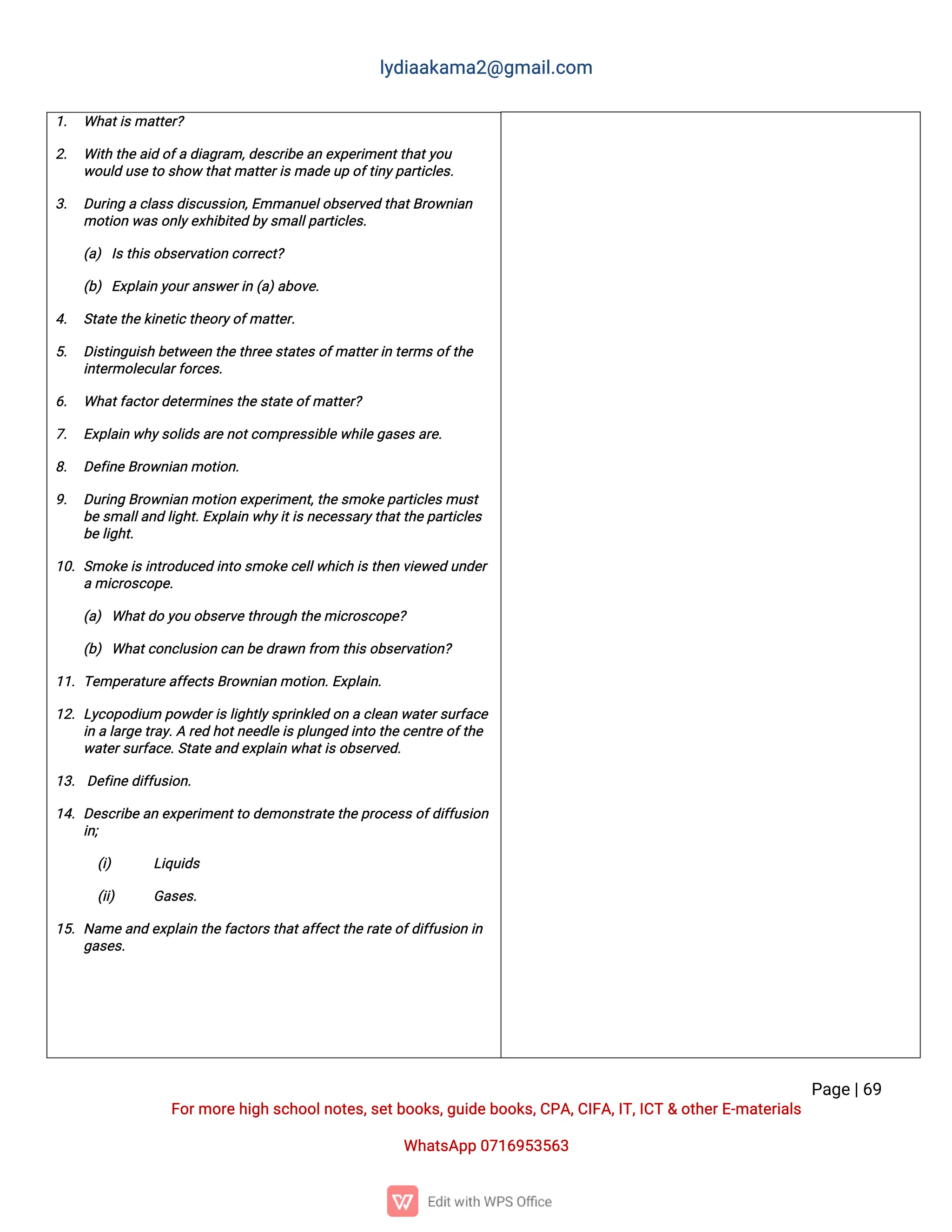 l
y
d
i
a
a
k
a
ma
2
@g
ma
i
l
.
c
o
m
P
a
g
e
|
6
9
F
o
r
mo
r
e
h
i
g
hs
c
h
o
o
l
n
o
t
e
s
,
s
e
t
b
o
o
k
s
,
g
u
i
d
e
b
o
o
k
s
,
C
P
A
,
C
I
F
A
,
I
T
,
I
C
T&o
t
h
e
r
E
-
ma
t
e
r
i
a
l
s
Wh
a
t
s
A
p
p0
7
1
6
9
5
3
5
6
3
1
. Wh
a
t
i
s
ma
t
t
e
r
?
2
. Wi
t
ht
h
e
a
i
do
f
ad
i
a
g
r
a
m,
d
e
s
c
r
i
b
ea
ne
x
p
e
r
i
me
n
t
t
h
a
t
y
o
u
w
o
u
l
du
s
e
t
os
h
o
wt
h
a
t
ma
t
t
e
r
i
s
ma
d
e
u
po
f
t
i
n
y
p
a
r
t
i
c
l
e
s
.
3
. D
u
r
i
n
gac
l
a
s
s
d
i
s
c
u
s
s
i
o
n
,
E
mma
n
u
e
l
o
b
s
e
r
v
e
dt
h
a
t
B
r
o
w
n
i
a
n
mo
t
i
o
nw
a
s
o
n
l
y
e
x
h
i
b
i
t
e
db
y
s
ma
l
l
p
a
r
t
i
c
l
e
s
.
(
a
)I
s
t
h
i
s
o
b
s
e
r
v
a
t
i
o
nc
o
r
r
e
c
t
?
(
b
)E
x
p
l
a
i
ny
o
u
r
a
n
s
w
e
r
i
n(
a
)
a
b
o
v
e
.
4
. S
t
a
t
et
h
e
k
i
n
e
t
i
c
t
h
e
o
r
y
o
f
ma
t
t
e
r
.
5
. D
i
s
t
i
n
g
u
i
s
hb
e
t
w
e
e
nt
h
e
t
h
r
e
e
s
t
a
t
e
s
o
f
ma
t
t
e
r
i
nt
e
r
ms
o
f
t
h
e
i
n
t
e
r
mo
l
e
c
u
l
a
r
f
o
r
c
e
s
.
6
. Wh
a
t
f
a
c
t
o
r
d
e
t
e
r
mi
n
e
s
t
h
e
s
t
a
t
e
o
f
ma
t
t
e
r
?
7
. E
x
p
l
a
i
nw
h
y
s
o
l
i
d
s
a
r
en
o
t
c
o
mp
r
e
s
s
i
b
l
e
w
h
i
l
e
g
a
s
e
s
a
r
e
.
8
. D
e
f
i
n
eB
r
o
w
n
i
a
nmo
t
i
o
n
.
9
. D
u
r
i
n
gB
r
o
w
n
i
a
nmo
t
i
o
ne
x
p
e
r
i
me
n
t
,
t
h
e
s
mo
k
e
p
a
r
t
i
c
l
e
s
mu
s
t
b
e
s
ma
l
l
a
n
dl
i
g
h
t
.
E
x
p
l
a
i
nw
h
y
i
t
i
s
n
e
c
e
s
s
a
r
y
t
h
a
t
t
h
e
p
a
r
t
i
c
l
e
s
b
e
l
i
g
h
t
.
1
0
.S
mo
k
e
i
s
i
n
t
r
o
d
u
c
e
di
n
t
os
mo
k
e
c
e
l
l
w
h
i
c
hi
s
t
h
e
nv
i
e
w
e
du
n
d
e
r
ami
c
r
o
s
c
o
p
e
.
(
a
)Wh
a
t
d
oy
o
uo
b
s
e
r
v
et
h
r
o
u
g
ht
h
e
mi
c
r
o
s
c
o
p
e
?
(
b
)Wh
a
t
c
o
n
c
l
u
s
i
o
nc
a
nb
e
d
r
a
w
nf
r
o
mt
h
i
s
o
b
s
e
r
v
a
t
i
o
n
?
1
1
.T
e
mp
e
r
a
t
u
r
e
a
f
f
e
c
t
s
B
r
o
w
n
i
a
nmo
t
i
o
n
.
E
x
p
l
a
i
n
.
1
2
.L
y
c
o
p
o
d
i
u
mp
o
w
d
e
r
i
s
l
i
g
h
t
l
y
s
p
r
i
n
k
l
e
do
nac
l
e
a
nw
a
t
e
r
s
u
r
f
a
c
e
i
nal
a
r
g
e
t
r
a
y
.
Ar
e
dh
o
t
n
e
e
d
l
e
i
s
p
l
u
n
g
e
di
n
t
ot
h
e
c
e
n
t
r
eo
f
t
h
e
w
a
t
e
r
s
u
r
f
a
c
e
.
S
t
a
t
e
a
n
de
x
p
l
a
i
nw
h
a
t
i
s
o
b
s
e
r
v
e
d
.
1
3
.D
e
f
i
n
ed
i
f
f
u
s
i
o
n
.
1
4
.D
e
s
c
r
i
b
e
a
ne
x
p
e
r
i
me
n
t
t
od
e
mo
n
s
t
r
a
t
e
t
h
e
p
r
o
c
e
s
s
o
f
d
i
f
f
u
s
i
o
n
i
n
;
(
i
) L
i
q
u
i
d
s
(
i
i
) G
a
s
e
s
.
1
5
.N
a
me
a
n
de
x
p
l
a
i
nt
h
e
f
a
c
t
o
r
s
t
h
a
t
a
f
f
e
c
t
t
h
e
r
a
t
e
o
f
d
i
f
f
u
s
i
o
ni
n
g
a
s
e
s
.
 