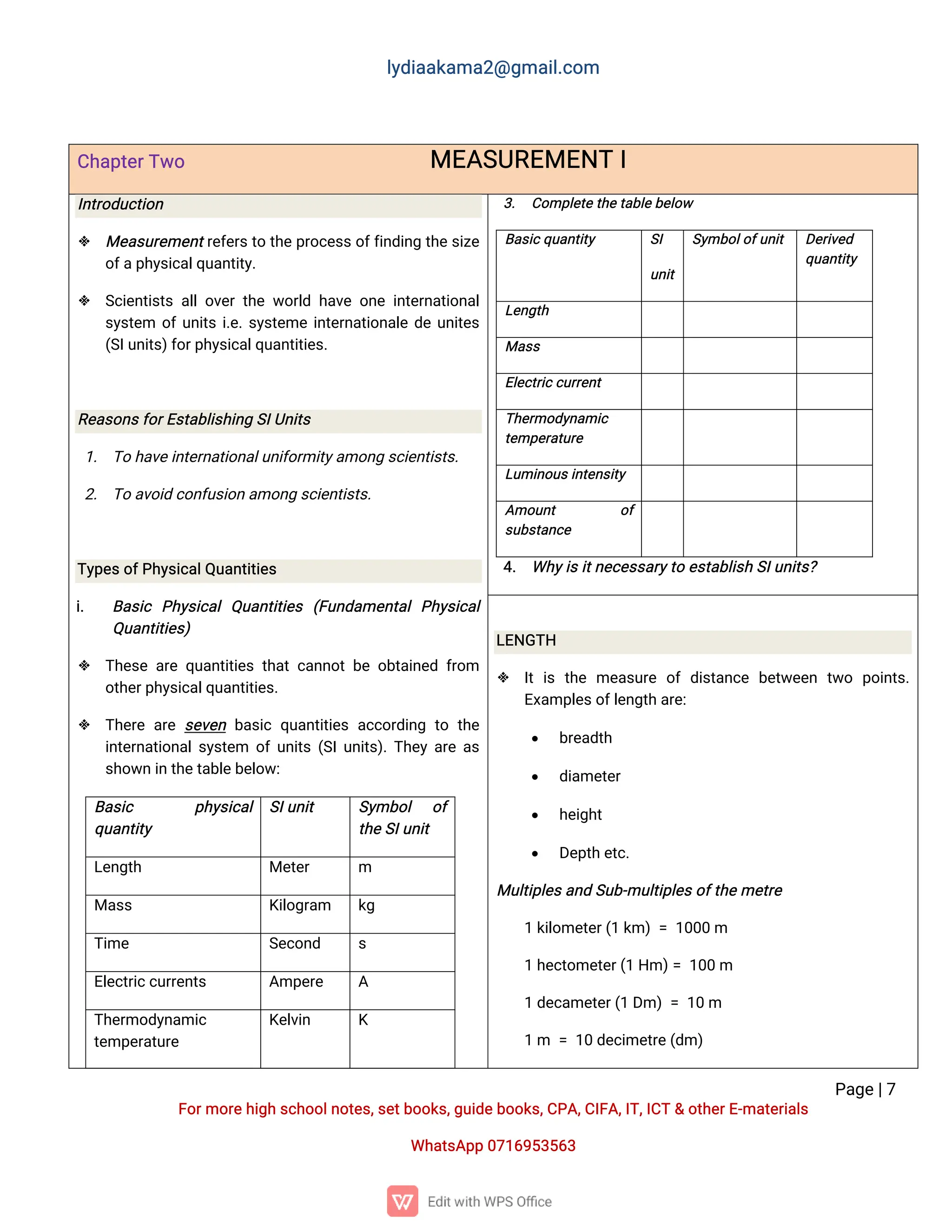 l
y
d
i
a
a
k
a
ma
2
@g
ma
i
l
.
c
o
m
P
a
g
e
|
7
F
o
r
mo
r
e
h
i
g
hs
c
h
o
o
l
n
o
t
e
s
,
s
e
t
b
o
o
k
s
,
g
u
i
d
e
b
o
o
k
s
,
C
P
A
,
C
I
F
A
,
I
T
,
I
C
T&o
t
h
e
r
E
-
ma
t
e
r
i
a
l
s
Wh
a
t
s
A
p
p0
7
1
6
9
5
3
5
6
3
C
h
a
p
t
e
r
T
w
o ME
A
S
U
R
E
ME
N
TI
I
n
t
r
o
d
u
c
t
i
o
n
 Me
a
s
u
r
e
me
n
t
r
e
f
e
r
s
t
ot
h
ep
r
o
c
e
s
s
o
f
f
i
n
d
i
n
gt
h
e
s
i
z
e
o
f
a
p
h
y
s
i
c
a
l
q
u
a
n
t
i
t
y
.
 S
c
i
e
n
t
i
s
t
sa
l
l
o
v
e
rt
h
ew
o
r
l
dh
a
v
eo
n
ei
n
t
e
r
n
a
t
i
o
n
a
l
s
y
s
t
e
m o
f
u
n
i
t
si
.
e
.
s
y
s
t
e
mei
n
t
e
r
n
a
t
i
o
n
a
l
ed
eu
n
i
t
e
s
(
S
I
u
n
i
t
s
)
f
o
r
p
h
y
s
i
c
a
l
q
u
a
n
t
i
t
i
e
s
.
R
e
a
s
o
n
s
f
o
r
E
s
t
a
b
l
i
s
h
i
n
gS
I
U
n
i
t
s
1
. T
oh
a
v
e
i
n
t
e
r
n
a
t
i
o
n
a
l
u
n
i
f
o
r
mi
t
y
a
mo
n
gs
c
i
e
n
t
i
s
t
s
.
2
. T
oa
v
o
i
dc
o
n
f
u
s
i
o
na
mo
n
gs
c
i
e
n
t
i
s
t
s
.
T
y
p
e
s
o
f
P
h
y
s
i
c
a
l
Q
u
a
n
t
i
t
i
e
s
i
. B
a
s
i
c P
h
y
s
i
c
a
lQ
u
a
n
t
i
t
i
e
s (
F
u
n
d
a
me
n
t
a
lP
h
y
s
i
c
a
l
Q
u
a
n
t
i
t
i
e
s
)
 T
h
e
s
ea
r
eq
u
a
n
t
i
t
i
e
st
h
a
tc
a
n
n
o
tb
eo
b
t
a
i
n
e
df
r
o
m
o
t
h
e
r
p
h
y
s
i
c
a
l
q
u
a
n
t
i
t
i
e
s
.
 T
h
e
r
ea
r
es
e
v
e
nb
a
s
i
cq
u
a
n
t
i
t
i
e
sa
c
c
o
r
d
i
n
gt
ot
h
e
i
n
t
e
r
n
a
t
i
o
n
a
l
s
y
s
t
e
m o
f
u
n
i
t
s(
S
I
u
n
i
t
s
)
.
T
h
e
ya
r
ea
s
s
h
o
w
ni
nt
h
e
t
a
b
l
e
b
e
l
o
w
:
B
a
s
i
c p
h
y
s
i
c
a
l
q
u
a
n
t
i
t
y
S
I
u
n
i
t S
y
mb
o
l o
f
t
h
e
S
I
u
n
i
t
L
e
n
g
t
h Me
t
e
r m
Ma
s
s K
i
l
o
g
r
a
m k
g
T
i
me S
e
c
o
n
d s
E
l
e
c
t
r
i
c
c
u
r
r
e
n
t
s A
mp
e
r
e A
T
h
e
r
mo
d
y
n
a
mi
c
t
e
mp
e
r
a
t
u
r
e
K
e
l
v
i
n K
3
. C
o
mp
l
e
t
et
h
e
t
a
b
l
e
b
e
l
o
w
B
a
s
i
c
q
u
a
n
t
i
t
y S
I
u
n
i
t
S
y
mb
o
l
o
f
u
n
i
t D
e
r
i
v
e
d
q
u
a
n
t
i
t
y
L
e
n
g
t
h
Ma
s
s
E
l
e
c
t
r
i
c
c
u
r
r
e
n
t
T
h
e
r
mo
d
y
n
a
mi
c
t
e
mp
e
r
a
t
u
r
e
L
u
mi
n
o
u
s
i
n
t
e
n
s
i
t
y
A
mo
u
n
t o
f
s
u
b
s
t
a
n
c
e
4
. Wh
y
i
s
i
t
n
e
c
e
s
s
a
r
y
t
oe
s
t
a
b
l
i
s
hS
I
u
n
i
t
s
?
L
E
N
G
T
H
 I
ti
st
h
eme
a
s
u
r
eo
fd
i
s
t
a
n
c
eb
e
t
w
e
e
n t
w
o p
o
i
n
t
s
.
E
x
a
mp
l
e
s
o
f
l
e
n
g
t
ha
r
e
:
 b
r
e
a
d
t
h
 d
i
a
me
t
e
r
 h
e
i
g
h
t
 D
e
p
t
he
t
c
.
Mu
l
t
i
p
l
e
s
a
n
dS
u
b
-
mu
l
t
i
p
l
e
s
o
f
t
h
e
me
t
r
e
1k
i
l
o
me
t
e
r
(
1k
m)=1
0
0
0m
1h
e
c
t
o
me
t
e
r
(
1H
m)
=1
0
0m
1d
e
c
a
me
t
e
r
(
1D
m)=1
0m
1m =1
0d
e
c
i
me
t
r
e
(
d
m)
 