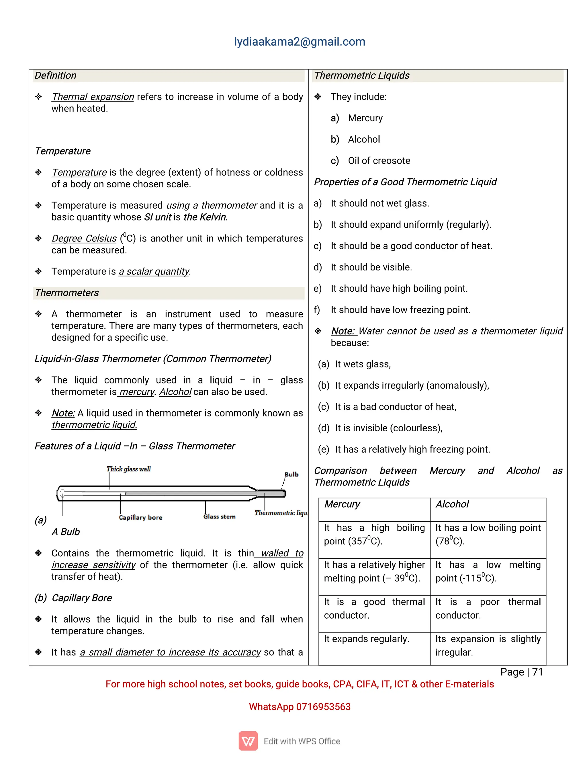l
y
d
i
a
a
k
a
ma
2
@g
ma
i
l
.
c
o
m
P
a
g
e
|
7
1
F
o
r
mo
r
e
h
i
g
hs
c
h
o
o
l
n
o
t
e
s
,
s
e
t
b
o
o
k
s
,
g
u
i
d
e
b
o
o
k
s
,
C
P
A
,
C
I
F
A
,
I
T
,
I
C
T&o
t
h
e
r
E
-
ma
t
e
r
i
a
l
s
Wh
a
t
s
A
p
p0
7
1
6
9
5
3
5
6
3
D
e
f
i
n
i
t
i
o
n
 T
h
e
r
ma
l
e
x
p
a
n
s
i
o
nr
e
f
e
r
st
oi
n
c
r
e
a
s
ei
nv
o
l
u
meo
f
ab
o
d
y
w
h
e
nh
e
a
t
e
d
.
T
e
mp
e
r
a
t
u
r
e
 T
e
mp
e
r
a
t
u
r
ei
st
h
ed
e
g
r
e
e(
e
x
t
e
n
t
)
o
f
h
o
t
n
e
s
so
r
c
o
l
d
n
e
s
s
o
f
a
b
o
d
y
o
ns
o
me
c
h
o
s
e
ns
c
a
l
e
.
 T
e
mp
e
r
a
t
u
r
ei
sme
a
s
u
r
e
du
s
i
n
gat
h
e
r
mo
me
t
e
r
a
n
di
t
i
sa
b
a
s
i
c
q
u
a
n
t
i
t
y
w
h
o
s
e
S
I
u
n
i
t
i
s
t
h
e
K
e
l
v
i
n
.
 D
e
g
r
e
eC
e
l
s
i
u
s(
0
C
)
i
sa
n
o
t
h
e
r
u
n
i
t
i
nw
h
i
c
ht
e
mp
e
r
a
t
u
r
e
s
c
a
nb
e
me
a
s
u
r
e
d
.
 T
e
mp
e
r
a
t
u
r
e
i
s
a
s
c
a
l
a
r
q
u
a
n
t
i
t
y
.
T
h
e
r
mo
me
t
e
r
s
 A t
h
e
r
mo
me
t
e
r i
s a
n i
n
s
t
r
u
me
n
t u
s
e
d t
o me
a
s
u
r
e
t
e
mp
e
r
a
t
u
r
e
.
T
h
e
r
ea
r
ema
n
y
t
y
p
e
so
f
t
h
e
r
mo
me
t
e
r
s
,
e
a
c
h
d
e
s
i
g
n
e
df
o
r
a
s
p
e
c
i
f
i
c
u
s
e
.
L
i
q
u
i
d
-
i
n
-
G
l
a
s
s
T
h
e
r
mo
me
t
e
r
(
C
o
mmo
nT
h
e
r
mo
me
t
e
r
)
 T
h
e l
i
q
u
i
d c
o
mmo
n
l
y u
s
e
d i
n a l
i
q
u
i
d – i
n – g
l
a
s
s
t
h
e
r
mo
me
t
e
r
i
s
me
r
c
u
r
y
.
A
l
c
o
h
o
l
c
a
na
l
s
ob
e
u
s
e
d
.
 N
o
t
e
:
Al
i
q
u
i
du
s
e
di
nt
h
e
r
mo
me
t
e
r
i
sc
o
mmo
n
l
y
k
n
o
w
na
s
t
h
e
r
mo
me
t
r
i
c
l
i
q
u
i
d
.
F
e
a
t
u
r
e
s
o
f
aL
i
q
u
i
d–
I
n–G
l
a
s
s
T
h
e
r
mo
me
t
e
r
(
a
)
AB
u
l
b
 C
o
n
t
a
i
n
s t
h
e t
h
e
r
mo
me
t
r
i
c l
i
q
u
i
d
.I
ti
s t
h
i
n w
a
l
l
e
d t
o
i
n
c
r
e
a
s
es
e
n
s
i
t
i
v
i
t
yo
ft
h
et
h
e
r
mo
me
t
e
r(
i
.
e
.
a
l
l
o
w q
u
i
c
k
t
r
a
n
s
f
e
r
o
f
h
e
a
t
)
.
(
b
)C
a
p
i
l
l
a
r
y
B
o
r
e
 I
ta
l
l
o
w
s t
h
e l
i
q
u
i
d i
n t
h
e b
u
l
b t
o r
i
s
e a
n
d f
a
l
lw
h
e
n
t
e
mp
e
r
a
t
u
r
e
c
h
a
n
g
e
s
.
 I
t
h
a
sas
ma
l
l
d
i
a
me
t
e
r
t
oi
n
c
r
e
a
s
ei
t
sa
c
c
u
r
a
c
ys
ot
h
a
t
a
T
h
e
r
mo
me
t
r
i
c
L
i
q
u
i
d
s
 T
h
e
y
i
n
c
l
u
d
e
:
a
) Me
r
c
u
r
y
b
) A
l
c
o
h
o
l
c
) O
i
l
o
f
c
r
e
o
s
o
t
e
P
r
o
p
e
r
t
i
e
s
o
f
aG
o
o
dT
h
e
r
mo
me
t
r
i
c
L
i
q
u
i
d
a
) I
t
s
h
o
u
l
dn
o
t
w
e
t
g
l
a
s
s
.
b
) I
t
s
h
o
u
l
de
x
p
a
n
du
n
i
f
o
r
ml
y
(
r
e
g
u
l
a
r
l
y
)
.
c
) I
t
s
h
o
u
l
db
e
a
g
o
o
dc
o
n
d
u
c
t
o
r
o
f
h
e
a
t
.
d
) I
t
s
h
o
u
l
db
e
v
i
s
i
b
l
e
.
e
) I
t
s
h
o
u
l
dh
a
v
e
h
i
g
hb
o
i
l
i
n
gp
o
i
n
t
.
f
) I
t
s
h
o
u
l
dh
a
v
e
l
o
wf
r
e
e
z
i
n
gp
o
i
n
t
.
 N
o
t
e
:
Wa
t
e
r
c
a
n
n
o
t
b
eu
s
e
da
sat
h
e
r
mo
me
t
e
r
l
i
q
u
i
d
b
e
c
a
u
s
e
:
(
a
)I
t
w
e
t
s
g
l
a
s
s
,
(
b
)I
t
e
x
p
a
n
d
s
i
r
r
e
g
u
l
a
r
l
y
(
a
n
o
ma
l
o
u
s
l
y
)
,
(
c
)I
t
i
s
a
b
a
dc
o
n
d
u
c
t
o
r
o
f
h
e
a
t
,
(
d
)I
t
i
s
i
n
v
i
s
i
b
l
e
(
c
o
l
o
u
r
l
e
s
s
)
,
(
e
)I
t
h
a
s
a
r
e
l
a
t
i
v
e
l
y
h
i
g
hf
r
e
e
z
i
n
gp
o
i
n
t
.
C
o
mp
a
r
i
s
o
n b
e
t
w
e
e
n Me
r
c
u
r
y a
n
d A
l
c
o
h
o
l a
s
T
h
e
r
mo
me
t
r
i
c
L
i
q
u
i
d
s
Me
r
c
u
r
y A
l
c
o
h
o
l
I
th
a
s a h
i
g
h b
o
i
l
i
n
g
p
o
i
n
t
(
3
5
7
0
C
)
.
I
t
h
a
sal
o
wb
o
i
l
i
n
gp
o
i
n
t
(
7
8
0
C
)
.
I
t
h
a
s
ar
e
l
a
t
i
v
e
l
y
h
i
g
h
e
r
me
l
t
i
n
gp
o
i
n
t
(
–3
9
0
C
)
.
I
t h
a
s a l
o
w me
l
t
i
n
g
p
o
i
n
t
(
-
1
1
5
0
C
)
.
I
ti
s a g
o
o
d t
h
e
r
ma
l
c
o
n
d
u
c
t
o
r
.
I
t i
s a p
o
o
r t
h
e
r
ma
l
c
o
n
d
u
c
t
o
r
.
I
t
e
x
p
a
n
d
s
r
e
g
u
l
a
r
l
y
. I
t
se
x
p
a
n
s
i
o
ni
ss
l
i
g
h
t
l
y
i
r
r
e
g
u
l
a
r
.
 