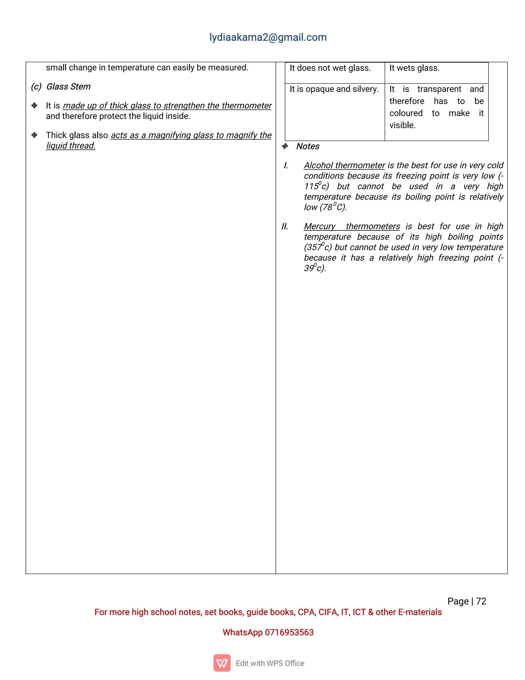 l
y
d
i
a
a
k
a
ma
2
@g
ma
i
l
.
c
o
m
P
a
g
e
|
7
2
F
o
r
mo
r
e
h
i
g
hs
c
h
o
o
l
n
o
t
e
s
,
s
e
t
b
o
o
k
s
,
g
u
i
d
e
b
o
o
k
s
,
C
P
A
,
C
I
F
A
,
I
T
,
I
C
T&o
t
h
e
r
E
-
ma
t
e
r
i
a
l
s
Wh
a
t
s
A
p
p0
7
1
6
9
5
3
5
6
3
s
ma
l
l
c
h
a
n
g
e
i
nt
e
mp
e
r
a
t
u
r
e
c
a
ne
a
s
i
l
y
b
e
me
a
s
u
r
e
d
.
(
c
)G
l
a
s
s
S
t
e
m
 I
t
i
sma
d
eu
po
f
t
h
i
c
kg
l
a
s
st
os
t
r
e
n
g
t
h
e
nt
h
et
h
e
r
mo
me
t
e
r
a
n
dt
h
e
r
e
f
o
r
e
p
r
o
t
e
c
t
t
h
e
l
i
q
u
i
di
n
s
i
d
e
.
 T
h
i
c
k
g
l
a
s
sa
l
s
oa
c
t
sa
sama
g
n
i
f
y
i
n
gg
l
a
s
st
oma
g
n
i
f
y
t
h
e
l
i
q
u
i
dt
h
r
e
a
d
.
I
t
d
o
e
s
n
o
t
w
e
t
g
l
a
s
s
. I
t
w
e
t
s
g
l
a
s
s
.
I
t
i
s
o
p
a
q
u
e
a
n
ds
i
l
v
e
r
y
. I
t i
s t
r
a
n
s
p
a
r
e
n
t a
n
d
t
h
e
r
e
f
o
r
e h
a
s t
o b
e
c
o
l
o
u
r
e
d t
o ma
k
e i
t
v
i
s
i
b
l
e
.
 N
o
t
e
s
I
. A
l
c
o
h
o
l
t
h
e
r
mo
me
t
e
r
i
st
h
eb
e
s
t
f
o
r
u
s
ei
nv
e
r
y
c
o
l
d
c
o
n
d
i
t
i
o
n
sb
e
c
a
u
s
ei
t
sf
r
e
e
z
i
n
gp
o
i
n
t
i
sv
e
r
yl
o
w(
-
1
1
5
0
c
) b
u
t c
a
n
n
o
t b
e u
s
e
d i
n a v
e
r
y h
i
g
h
t
e
mp
e
r
a
t
u
r
eb
e
c
a
u
s
ei
t
sb
o
i
l
i
n
gp
o
i
n
ti
sr
e
l
a
t
i
v
e
l
y
l
o
w(
7
8
0
C
)
.
I
I
. Me
r
c
u
r
y t
h
e
r
mo
me
t
e
r
si
sb
e
s
tf
o
ru
s
e i
n h
i
g
h
t
e
mp
e
r
a
t
u
r
e b
e
c
a
u
s
e o
fi
t
s h
i
g
h b
o
i
l
i
n
g p
o
i
n
t
s
(
3
5
7
0
c
)
b
u
t
c
a
n
n
o
t
b
eu
s
e
di
nv
e
r
yl
o
wt
e
mp
e
r
a
t
u
r
e
b
e
c
a
u
s
ei
th
a
sar
e
l
a
t
i
v
e
l
yh
i
g
hf
r
e
e
z
i
n
gp
o
i
n
t(
-
3
9
0
c
)
.
 