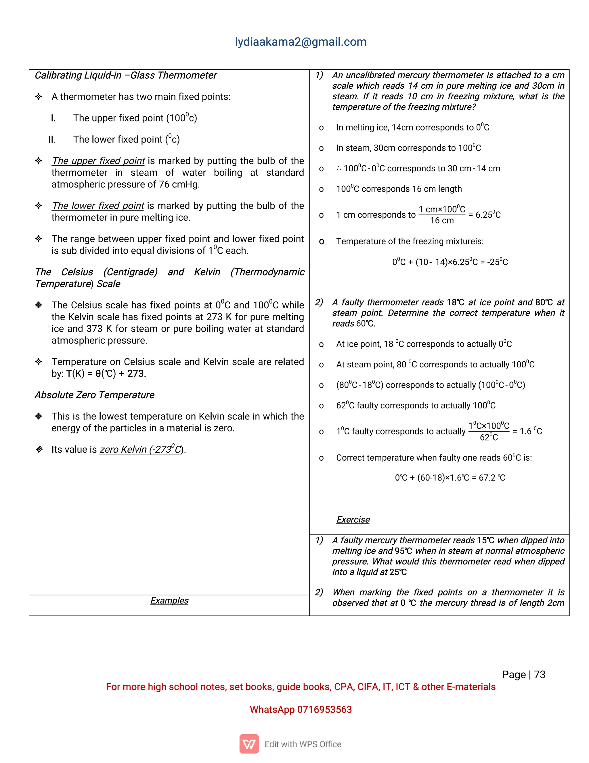 l
y
d
i
a
a
k
a
ma
2
@g
ma
i
l
.
c
o
m
P
a
g
e
|
7
3
F
o
r
mo
r
e
h
i
g
hs
c
h
o
o
l
n
o
t
e
s
,
s
e
t
b
o
o
k
s
,
g
u
i
d
e
b
o
o
k
s
,
C
P
A
,
C
I
F
A
,
I
T
,
I
C
T&o
t
h
e
r
E
-
ma
t
e
r
i
a
l
s
Wh
a
t
s
A
p
p0
7
1
6
9
5
3
5
6
3
C
a
l
i
b
r
a
t
i
n
gL
i
q
u
i
d
-
i
n–
G
l
a
s
s
T
h
e
r
mo
me
t
e
r
 At
h
e
r
mo
me
t
e
r
h
a
s
t
w
oma
i
nf
i
x
e
dp
o
i
n
t
s
:
I
. T
h
e
u
p
p
e
r
f
i
x
e
dp
o
i
n
t
(
1
0
0
0
c
)
I
I
. T
h
e
l
o
w
e
r
f
i
x
e
dp
o
i
n
t
(
0
c
)
 T
h
eu
p
p
e
r
f
i
x
e
dp
o
i
n
t
i
sma
r
k
e
db
yp
u
t
t
i
n
gt
h
eb
u
l
bo
f
t
h
e
t
h
e
r
mo
me
t
e
ri
n s
t
e
a
m o
f w
a
t
e
rb
o
i
l
i
n
g a
ts
t
a
n
d
a
r
d
a
t
mo
s
p
h
e
r
i
c
p
r
e
s
s
u
r
e
o
f
7
6c
mH
g
.
 T
h
el
o
w
e
r
f
i
x
e
dp
o
i
n
t
i
sma
r
k
e
db
yp
u
t
t
i
n
gt
h
eb
u
l
bo
f
t
h
e
t
h
e
r
mo
me
t
e
r
i
np
u
r
e
me
l
t
i
n
gi
c
e
.
 T
h
er
a
n
g
eb
e
t
w
e
e
nu
p
p
e
r
f
i
x
e
dp
o
i
n
t
a
n
dl
o
w
e
r
f
i
x
e
dp
o
i
n
t
i
s
s
u
bd
i
v
i
d
e
di
n
t
oe
q
u
a
l
d
i
v
i
s
i
o
n
s
o
f
1
0
Ce
a
c
h
.
T
h
e C
e
l
s
i
u
s (
C
e
n
t
i
g
r
a
d
e
) a
n
d K
e
l
v
i
n (
T
h
e
r
mo
d
y
n
a
mi
c
T
e
mp
e
r
a
t
u
r
e
)
S
c
a
l
e
 T
h
eC
e
l
s
i
u
ss
c
a
l
eh
a
sf
i
x
e
dp
o
i
n
t
sa
t
0
0
Ca
n
d1
0
0
0
Cw
h
i
l
e
t
h
eK
e
l
v
i
ns
c
a
l
eh
a
sf
i
x
e
dp
o
i
n
t
sa
t
2
7
3Kf
o
r
p
u
r
eme
l
t
i
n
g
i
c
ea
n
d3
7
3Kf
o
r
s
t
e
a
m o
r
p
u
r
eb
o
i
l
i
n
gw
a
t
e
r
a
t
s
t
a
n
d
a
r
d
a
t
mo
s
p
h
e
r
i
c
p
r
e
s
s
u
r
e
.
 T
e
mp
e
r
a
t
u
r
eo
nC
e
l
s
i
u
ss
c
a
l
ea
n
dK
e
l
v
i
ns
c
a
l
ea
r
er
e
l
a
t
e
d
b
y
:
T
(
K
)
=θ
(
℃)
+2
7
3
.
A
b
s
o
l
u
t
e
Z
e
r
oT
e
mp
e
r
a
t
u
r
e
 T
h
i
si
st
h
el
o
w
e
s
t
t
e
mp
e
r
a
t
u
r
eo
nK
e
l
v
i
ns
c
a
l
ei
nw
h
i
c
ht
h
e
e
n
e
r
g
y
o
f
t
h
e
p
a
r
t
i
c
l
e
s
i
na
ma
t
e
r
i
a
l
i
s
z
e
r
o
.
 I
t
s
v
a
l
u
e
i
s
z
e
r
oK
e
l
v
i
n(
-
2
7
3
0
C
)
.
1
) A
nu
n
c
a
l
i
b
r
a
t
e
dme
r
c
u
r
yt
h
e
r
mo
me
t
e
r
i
sa
t
t
a
c
h
e
dt
oac
m
s
c
a
l
ew
h
i
c
hr
e
a
d
s1
4c
m i
np
u
r
eme
l
t
i
n
gi
c
ea
n
d3
0
c
m i
n
s
t
e
a
m.
I
fi
t
r
e
a
d
s1
0c
m i
nf
r
e
e
z
i
n
gmi
x
t
u
r
e
,
w
h
a
t
i
st
h
e
t
e
mp
e
r
a
t
u
r
e
o
f
t
h
e
f
r
e
e
z
i
n
gmi
x
t
u
r
e
?
o I
n
me
l
t
i
n
gi
c
e
,
1
4
c
mc
o
r
r
e
s
p
o
n
d
s
t
o0
0
C
o I
n
s
t
e
a
m,
3
0
c
mc
o
r
r
e
s
p
o
n
d
s
t
o1
0
0
0
C
o ∴1
0
0
0
C
-
0
0
Cc
o
r
r
e
s
p
o
n
d
s
t
o3
0c
m-
1
4c
m
o 1
0
0
0
Cc
o
r
r
e
s
p
o
n
d
s
1
6c
ml
e
n
g
t
h
o 1c
mc
o
r
r
e
s
p
o
n
d
s
t
o
1c
m×
1
0
0
0
C
1
6c
m
=6
.
2
5
0
C
o T
e
mp
e
r
a
t
u
r
e
o
f
t
h
e
f
r
e
e
z
i
n
gmi
x
t
u
r
e
i
s
:
0
0
C+(
1
0
-
1
4
)
×
6
.
2
5
0
C=-
2
5
0
C
2
) Af
a
u
l
t
yt
h
e
r
mo
me
t
e
r
r
e
a
d
s1
8
℃ a
t
i
c
ep
o
i
n
t
a
n
d8
0
℃ a
t
s
t
e
a
m p
o
i
n
t
.
D
e
t
e
r
mi
n
et
h
ec
o
r
r
e
c
tt
e
mp
e
r
a
t
u
r
ew
h
e
ni
t
r
e
a
d
s
6
0
℃.
o A
t
i
c
e
p
o
i
n
t
,
1
80
Cc
o
r
r
e
s
p
o
n
d
s
t
oa
c
t
u
a
l
l
y
0
0
C
o A
t
s
t
e
a
mp
o
i
n
t
,
8
00
Cc
o
r
r
e
s
p
o
n
d
s
t
oa
c
t
u
a
l
l
y
1
0
0
0
C
o (
8
0
0
C
-
1
8
0
C
)
c
o
r
r
e
s
p
o
n
d
s
t
oa
c
t
u
a
l
l
y
(
1
0
0
0
C
-
0
0
C
)
o 6
2
0
Cf
a
u
l
t
y
c
o
r
r
e
s
p
o
n
d
s
t
oa
c
t
u
a
l
l
y
1
0
0
0
C
o 1
0
Cf
a
u
l
t
y
c
o
r
r
e
s
p
o
n
d
s
t
oa
c
t
u
a
l
l
y
1
0
C
×
1
0
0
0
C
6
2
0
C
=1
.
60
C
o C
o
r
r
e
c
t
t
e
mp
e
r
a
t
u
r
e
w
h
e
n
f
a
u
l
t
y
o
n
e
r
e
a
d
s
6
0
0
Ci
s
:
0
℃ +(
6
0
-
1
8
)
×
1
.
6
℃=6
7
.
2℃
E
x
e
r
c
i
s
e
1
) Af
a
u
l
t
y
me
r
c
u
r
y
t
h
e
r
mo
me
t
e
r
r
e
a
d
s1
5
℃ w
h
e
nd
i
p
p
e
di
n
t
o
me
l
t
i
n
gi
c
ea
n
d9
5
℃ w
h
e
ni
ns
t
e
a
m a
t
n
o
r
ma
l
a
t
mo
s
p
h
e
r
i
c
p
r
e
s
s
u
r
e
.
Wh
a
t
w
o
u
l
dt
h
i
st
h
e
r
mo
me
t
e
r
r
e
a
dw
h
e
nd
i
p
p
e
d
i
n
t
oal
i
q
u
i
da
t
2
5
℃
2
) Wh
e
nma
r
k
i
n
gt
h
ef
i
x
e
dp
o
i
n
t
so
nat
h
e
r
mo
me
t
e
ri
ti
s
o
b
s
e
r
v
e
dt
h
a
t
a
t
0℃ t
h
eme
r
c
u
r
yt
h
r
e
a
di
so
f
l
e
n
g
t
h2
c
m
E
x
a
mp
l
e
s
 
