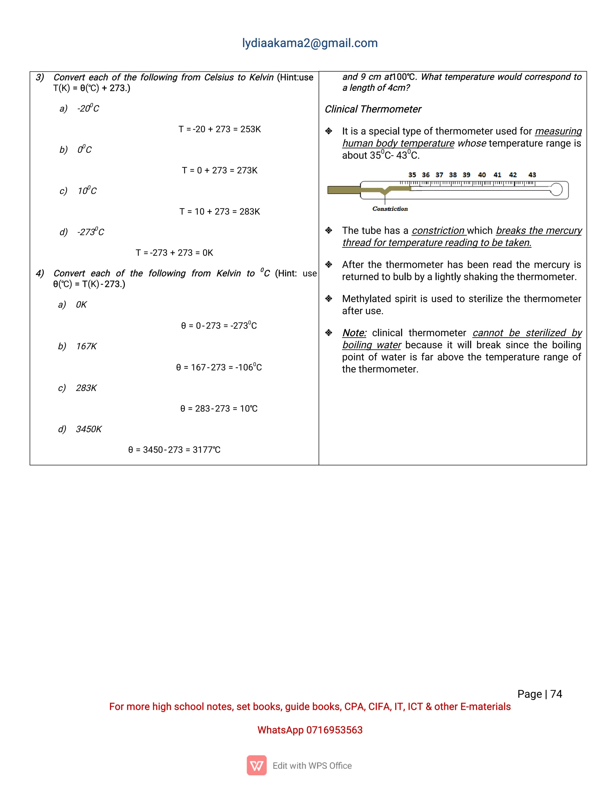 l
y
d
i
a
a
k
a
ma
2
@g
ma
i
l
.
c
o
m
P
a
g
e
|
7
4
F
o
r
mo
r
e
h
i
g
hs
c
h
o
o
l
n
o
t
e
s
,
s
e
t
b
o
o
k
s
,
g
u
i
d
e
b
o
o
k
s
,
C
P
A
,
C
I
F
A
,
I
T
,
I
C
T&o
t
h
e
r
E
-
ma
t
e
r
i
a
l
s
Wh
a
t
s
A
p
p0
7
1
6
9
5
3
5
6
3
a
n
d9c
m a
t
1
0
0
℃.
Wh
a
t
t
e
mp
e
r
a
t
u
r
ew
o
u
l
dc
o
r
r
e
s
p
o
n
dt
o
al
e
n
g
t
ho
f
4
c
m?
C
l
i
n
i
c
a
l
T
h
e
r
mo
me
t
e
r
 I
t
i
s
a
s
p
e
c
i
a
l
t
y
p
e
o
f
t
h
e
r
mo
me
t
e
r
u
s
e
df
o
r
me
a
s
u
r
i
n
g
h
u
ma
nb
o
d
y
t
e
mp
e
r
a
t
u
r
ew
h
o
s
et
e
mp
e
r
a
t
u
r
er
a
n
g
ei
s
a
b
o
u
t
3
5
0
C
-
4
3
0
C
.
 T
h
et
u
b
eh
a
sac
o
n
s
t
r
i
c
t
i
o
nw
h
i
c
hb
r
e
a
k
st
h
eme
r
c
u
r
y
t
h
r
e
a
df
o
r
t
e
mp
e
r
a
t
u
r
e
r
e
a
d
i
n
gt
ob
e
t
a
k
e
n
.
 A
f
t
e
r
t
h
et
h
e
r
mo
me
t
e
r
h
a
sb
e
e
nr
e
a
dt
h
eme
r
c
u
r
yi
s
r
e
t
u
r
n
e
dt
ob
u
l
bb
y
a
l
i
g
h
t
l
y
s
h
a
k
i
n
gt
h
e
t
h
e
r
mo
me
t
e
r
.
 Me
t
h
y
l
a
t
e
ds
p
i
r
i
t
i
su
s
e
dt
os
t
e
r
i
l
i
z
et
h
et
h
e
r
mo
me
t
e
r
a
f
t
e
r
u
s
e
.
 N
o
t
e
:c
l
i
n
i
c
a
lt
h
e
r
mo
me
t
e
rc
a
n
n
o
tb
es
t
e
r
i
l
i
z
e
d b
y
b
o
i
l
i
n
gw
a
t
e
rb
e
c
a
u
s
ei
t
w
i
l
l
b
r
e
a
ks
i
n
c
et
h
eb
o
i
l
i
n
g
p
o
i
n
t
o
f
w
a
t
e
r
i
sf
a
r
a
b
o
v
et
h
et
e
mp
e
r
a
t
u
r
er
a
n
g
eo
f
t
h
e
t
h
e
r
mo
me
t
e
r
.
3
) C
o
n
v
e
r
t
e
a
c
ho
f
t
h
ef
o
l
l
o
w
i
n
gf
r
o
m C
e
l
s
i
u
st
oK
e
l
v
i
n(
H
i
n
t
:
u
s
e
T
(
K
)
=θ
(
℃)
+2
7
3
.
)
a
) -
2
0
0
C
T=
-
2
0+2
7
3=2
5
3
K
b
) 0
0
C
T=0+2
7
3=2
7
3
K
c
) 1
0
0
C
T=1
0+2
7
3=2
8
3
K
d
) -
2
7
3
0
C
T=
-
2
7
3+2
7
3=0
K
4
) C
o
n
v
e
r
te
a
c
h o
ft
h
e f
o
l
l
o
w
i
n
g f
r
o
m K
e
l
v
i
n t
o 0
C (
H
i
n
t
:u
s
e
θ
(
℃)
=T
(
K
)
-
2
7
3
.
)
a
) 0
K
θ=0
-
2
7
3=-
2
7
3
0
C
b
) 1
6
7
K
θ=1
6
7
-
2
7
3=-
1
0
6
0
C
c
) 2
8
3
K
θ=2
8
3
-
2
7
3=1
0
℃
d
) 3
4
5
0
K
θ=3
4
5
0
-
2
7
3=3
1
7
7
℃
 