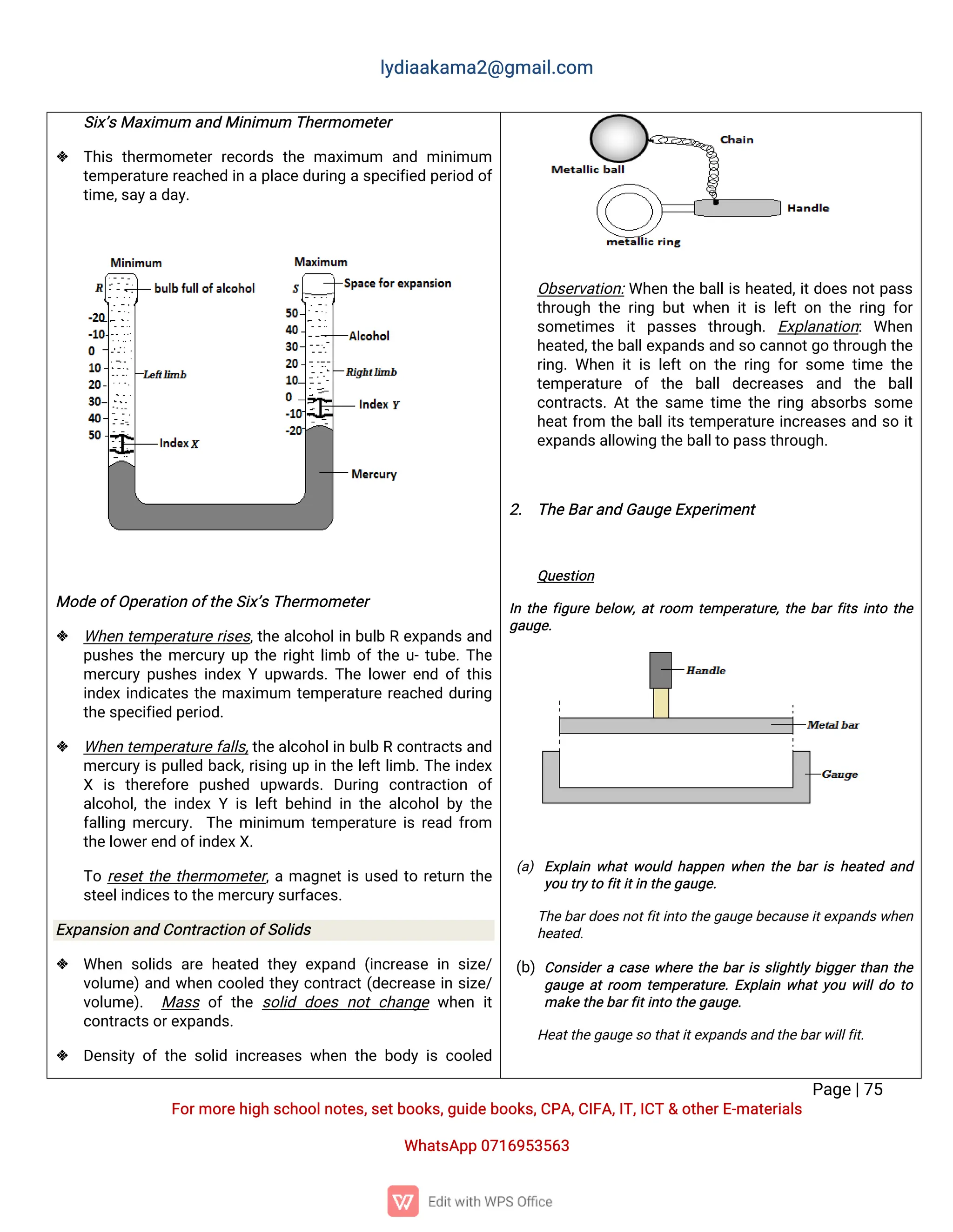 l
y
d
i
a
a
k
a
ma
2
@g
ma
i
l
.
c
o
m
P
a
g
e
|
7
5
F
o
r
mo
r
e
h
i
g
hs
c
h
o
o
l
n
o
t
e
s
,
s
e
t
b
o
o
k
s
,
g
u
i
d
e
b
o
o
k
s
,
C
P
A
,
C
I
F
A
,
I
T
,
I
C
T&o
t
h
e
r
E
-
ma
t
e
r
i
a
l
s
Wh
a
t
s
A
p
p0
7
1
6
9
5
3
5
6
3
S
i
x
’
s
Ma
x
i
mu
ma
n
dMi
n
i
mu
mT
h
e
r
mo
me
t
e
r
 T
h
i
st
h
e
r
mo
me
t
e
rr
e
c
o
r
d
st
h
ema
x
i
mu
m a
n
dmi
n
i
mu
m
t
e
mp
e
r
a
t
u
r
e
r
e
a
c
h
e
di
nap
l
a
c
e
d
u
r
i
n
gas
p
e
c
i
f
i
e
dp
e
r
i
o
do
f
t
i
me
,
s
a
y
a
d
a
y
.
Mo
d
e
o
f
O
p
e
r
a
t
i
o
no
f
t
h
e
S
i
x
’
s
T
h
e
r
mo
me
t
e
r
 Wh
e
nt
e
mp
e
r
a
t
u
r
er
i
s
e
s
,
t
h
ea
l
c
o
h
o
l
i
nb
u
l
bRe
x
p
a
n
d
sa
n
d
p
u
s
h
e
st
h
eme
r
c
u
r
yu
pt
h
er
i
g
h
t
l
i
mbo
f
t
h
eu
-
t
u
b
e
.
T
h
e
me
r
c
u
r
yp
u
s
h
e
si
n
d
e
xYu
p
w
a
r
d
s
.
T
h
el
o
w
e
r
e
n
do
f
t
h
i
s
i
n
d
e
xi
n
d
i
c
a
t
e
st
h
ema
x
i
mu
m t
e
mp
e
r
a
t
u
r
er
e
a
c
h
e
dd
u
r
i
n
g
t
h
e
s
p
e
c
i
f
i
e
dp
e
r
i
o
d
.
 Wh
e
nt
e
mp
e
r
a
t
u
r
ef
a
l
l
s
,
t
h
e
a
l
c
o
h
o
l
i
nb
u
l
bRc
o
n
t
r
a
c
t
s
a
n
d
me
r
c
u
r
y
i
sp
u
l
l
e
db
a
c
k
,
r
i
s
i
n
gu
pi
nt
h
el
e
f
t
l
i
mb
.
T
h
ei
n
d
e
x
X i
s t
h
e
r
e
f
o
r
e p
u
s
h
e
d u
p
w
a
r
d
s
.D
u
r
i
n
g c
o
n
t
r
a
c
t
i
o
n o
f
a
l
c
o
h
o
l
,
t
h
ei
n
d
e
xYi
sl
e
f
tb
e
h
i
n
di
nt
h
ea
l
c
o
h
o
l
b
yt
h
e
f
a
l
l
i
n
gme
r
c
u
r
y
.T
h
emi
n
i
mu
m t
e
mp
e
r
a
t
u
r
ei
sr
e
a
df
r
o
m
t
h
e
l
o
w
e
r
e
n
do
f
i
n
d
e
x
X
.
T
or
e
s
e
t
t
h
et
h
e
r
mo
me
t
e
r
,
ama
g
n
e
t
i
su
s
e
dt
or
e
t
u
r
nt
h
e
s
t
e
e
l
i
n
d
i
c
e
s
t
ot
h
e
me
r
c
u
r
y
s
u
r
f
a
c
e
s
.
E
x
p
a
n
s
i
o
na
n
dC
o
n
t
r
a
c
t
i
o
no
f
S
o
l
i
d
s
 Wh
e
ns
o
l
i
d
sa
r
eh
e
a
t
e
dt
h
e
ye
x
p
a
n
d(
i
n
c
r
e
a
s
ei
ns
i
z
e
/
v
o
l
u
me
)
a
n
dw
h
e
nc
o
o
l
e
dt
h
e
yc
o
n
t
r
a
c
t
(
d
e
c
r
e
a
s
ei
ns
i
z
e
/
v
o
l
u
me
)
. Ma
s
so
ft
h
es
o
l
i
dd
o
e
sn
o
tc
h
a
n
g
ew
h
e
ni
t
c
o
n
t
r
a
c
t
s
o
r
e
x
p
a
n
d
s
.
 D
e
n
s
i
t
yo
ft
h
es
o
l
i
di
n
c
r
e
a
s
e
sw
h
e
nt
h
eb
o
d
yi
sc
o
o
l
e
d
O
b
s
e
r
v
a
t
i
o
n
:
Wh
e
nt
h
eb
a
l
l
i
sh
e
a
t
e
d
,
i
t
d
o
e
sn
o
t
p
a
s
s
t
h
r
o
u
g
ht
h
er
i
n
gb
u
tw
h
e
ni
ti
sl
e
f
to
nt
h
er
i
n
gf
o
r
s
o
me
t
i
me
s i
tp
a
s
s
e
s t
h
r
o
u
g
h
.E
x
p
l
a
n
a
t
i
o
n
:Wh
e
n
h
e
a
t
e
d
,
t
h
e
b
a
l
l
e
x
p
a
n
d
s
a
n
ds
oc
a
n
n
o
t
g
ot
h
r
o
u
g
ht
h
e
r
i
n
g
.
Wh
e
ni
ti
sl
e
f
to
nt
h
er
i
n
gf
o
rs
o
met
i
met
h
e
t
e
mp
e
r
a
t
u
r
e o
ft
h
e b
a
l
ld
e
c
r
e
a
s
e
s a
n
d t
h
e b
a
l
l
c
o
n
t
r
a
c
t
s
.
A
t
t
h
es
a
met
i
met
h
er
i
n
ga
b
s
o
r
b
ss
o
me
h
e
a
t
f
r
o
m t
h
eb
a
l
l
i
t
st
e
mp
e
r
a
t
u
r
ei
n
c
r
e
a
s
e
sa
n
ds
oi
t
e
x
p
a
n
d
s
a
l
l
o
w
i
n
gt
h
e
b
a
l
l
t
op
a
s
s
t
h
r
o
u
g
h
.
2
. T
h
e
B
a
r
a
n
dG
a
u
g
e
E
x
p
e
r
i
me
n
t
Q
u
e
s
t
i
o
n
I
nt
h
ef
i
g
u
r
eb
e
l
o
w
,
a
t
r
o
o
m t
e
mp
e
r
a
t
u
r
e
,
t
h
eb
a
r
f
i
t
si
n
t
ot
h
e
g
a
u
g
e
.
(
a
)E
x
p
l
a
i
nw
h
a
t
w
o
u
l
dh
a
p
p
e
nw
h
e
nt
h
eb
a
r
i
sh
e
a
t
e
da
n
d
y
o
ut
r
y
t
of
i
t
i
t
i
nt
h
e
g
a
u
g
e
.
T
h
e
b
a
r
d
o
e
s
n
o
t
f
i
t
i
n
t
ot
h
e
g
a
u
g
eb
e
c
a
u
s
e
i
t
e
x
p
a
n
d
s
w
h
e
n
h
e
a
t
e
d
.
(
b
)C
o
n
s
i
d
e
r
ac
a
s
ew
h
e
r
et
h
eb
a
r
i
ss
l
i
g
h
t
l
yb
i
g
g
e
r
t
h
a
nt
h
e
g
a
u
g
ea
t
r
o
o
m t
e
mp
e
r
a
t
u
r
e
.
E
x
p
l
a
i
nw
h
a
t
y
o
uw
i
l
l
d
ot
o
ma
k
e
t
h
e
b
a
r
f
i
t
i
n
t
ot
h
e
g
a
u
g
e
.
H
e
a
t
t
h
e
g
a
u
g
e
s
ot
h
a
t
i
t
e
x
p
a
n
d
s
a
n
dt
h
e
b
a
r
w
i
l
l
f
i
t
.
 