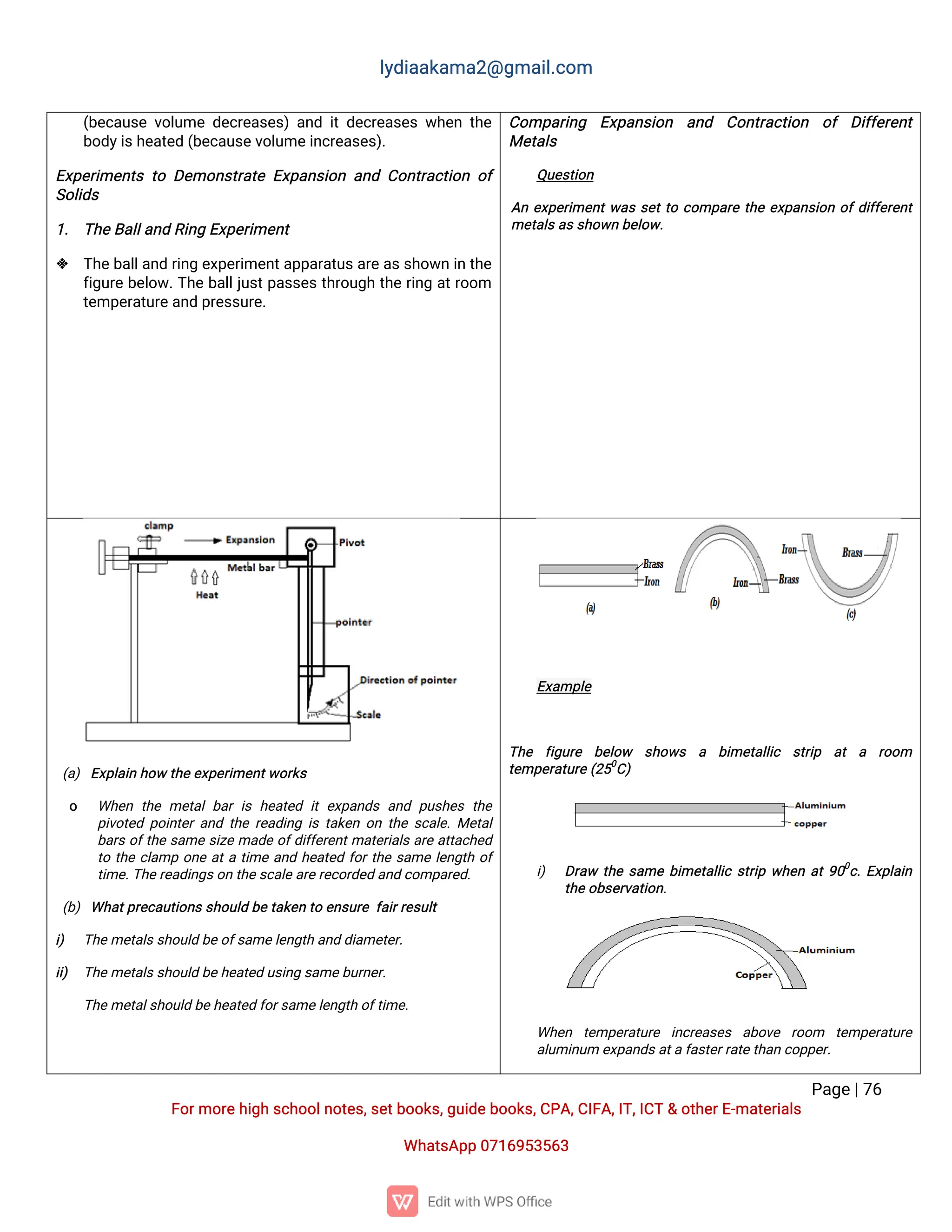 l
y
d
i
a
a
k
a
ma
2
@g
ma
i
l
.
c
o
m
P
a
g
e
|
7
6
F
o
r
mo
r
e
h
i
g
hs
c
h
o
o
l
n
o
t
e
s
,
s
e
t
b
o
o
k
s
,
g
u
i
d
e
b
o
o
k
s
,
C
P
A
,
C
I
F
A
,
I
T
,
I
C
T&o
t
h
e
r
E
-
ma
t
e
r
i
a
l
s
Wh
a
t
s
A
p
p0
7
1
6
9
5
3
5
6
3
(
b
e
c
a
u
s
ev
o
l
u
med
e
c
r
e
a
s
e
s
)a
n
di
td
e
c
r
e
a
s
e
sw
h
e
nt
h
e
b
o
d
y
i
s
h
e
a
t
e
d(
b
e
c
a
u
s
e
v
o
l
u
me
i
n
c
r
e
a
s
e
s
)
.
E
x
p
e
r
i
me
n
t
st
oD
e
mo
n
s
t
r
a
t
eE
x
p
a
n
s
i
o
na
n
dC
o
n
t
r
a
c
t
i
o
no
f
S
o
l
i
d
s
1
. T
h
e
B
a
l
l
a
n
dR
i
n
gE
x
p
e
r
i
me
n
t
 T
h
e
b
a
l
l
a
n
dr
i
n
ge
x
p
e
r
i
me
n
t
a
p
p
a
r
a
t
u
s
a
r
e
a
s
s
h
o
w
ni
nt
h
e
f
i
g
u
r
eb
e
l
o
w
.
T
h
eb
a
l
l
j
u
s
t
p
a
s
s
e
st
h
r
o
u
g
ht
h
er
i
n
ga
t
r
o
o
m
t
e
mp
e
r
a
t
u
r
e
a
n
dp
r
e
s
s
u
r
e
.
C
o
mp
a
r
i
n
g E
x
p
a
n
s
i
o
n a
n
d C
o
n
t
r
a
c
t
i
o
n o
f D
i
f
f
e
r
e
n
t
Me
t
a
l
s
Q
u
e
s
t
i
o
n
A
ne
x
p
e
r
i
me
n
t
w
a
ss
e
t
t
oc
o
mp
a
r
et
h
ee
x
p
a
n
s
i
o
no
f
d
i
f
f
e
r
e
n
t
me
t
a
l
s
a
s
s
h
o
w
nb
e
l
o
w
.
(
a
)E
x
p
l
a
i
nh
o
wt
h
e
e
x
p
e
r
i
me
n
t
w
o
r
k
s
o Wh
e
nt
h
eme
t
a
lb
a
ri
sh
e
a
t
e
di
te
x
p
a
n
d
sa
n
dp
u
s
h
e
st
h
e
p
i
v
o
t
e
dp
o
i
n
t
e
r
a
n
dt
h
er
e
a
d
i
n
gi
st
a
k
e
no
nt
h
es
c
a
l
e
.
Me
t
a
l
b
a
r
so
f
t
h
es
a
mes
i
z
ema
d
eo
f
d
i
f
f
e
r
e
n
t
ma
t
e
r
i
a
l
sa
r
ea
t
t
a
c
h
e
d
t
ot
h
ec
l
a
mpo
n
ea
t
at
i
mea
n
dh
e
a
t
e
df
o
r
t
h
es
a
mel
e
n
g
t
ho
f
t
i
me
.
T
h
e
r
e
a
d
i
n
g
s
o
nt
h
e
s
c
a
l
e
a
r
e
r
e
c
o
r
d
e
da
n
dc
o
mp
a
r
e
d
.
(
b
)Wh
a
t
p
r
e
c
a
u
t
i
o
n
s
s
h
o
u
l
db
et
a
k
e
nt
oe
n
s
u
r
ef
a
i
r
r
e
s
u
l
t
i
) T
h
e
me
t
a
l
s
s
h
o
u
l
db
e
o
f
s
a
me
l
e
n
g
t
ha
n
dd
i
a
me
t
e
r
.
i
i
) T
h
e
me
t
a
l
s
s
h
o
u
l
db
e
h
e
a
t
e
du
s
i
n
gs
a
me
b
u
r
n
e
r
.
T
h
e
me
t
a
l
s
h
o
u
l
db
e
h
e
a
t
e
df
o
r
s
a
me
l
e
n
g
t
ho
f
t
i
me
.
E
x
a
mp
l
e
T
h
e f
i
g
u
r
e b
e
l
o
w s
h
o
w
s a b
i
me
t
a
l
l
i
c s
t
r
i
p a
t a r
o
o
m
t
e
mp
e
r
a
t
u
r
e(
2
5
0
C
)
i
) D
r
a
w t
h
es
a
meb
i
me
t
a
l
l
i
cs
t
r
i
pw
h
e
na
t
9
0
0
c
.
E
x
p
l
a
i
n
t
h
e
o
b
s
e
r
v
a
t
i
o
n
.
Wh
e
n t
e
mp
e
r
a
t
u
r
e i
n
c
r
e
a
s
e
s a
b
o
v
e r
o
o
m t
e
mp
e
r
a
t
u
r
e
a
l
u
mi
n
u
me
x
p
a
n
d
s
a
t
af
a
s
t
e
r
r
a
t
e
t
h
a
nc
o
p
p
e
r
.
 