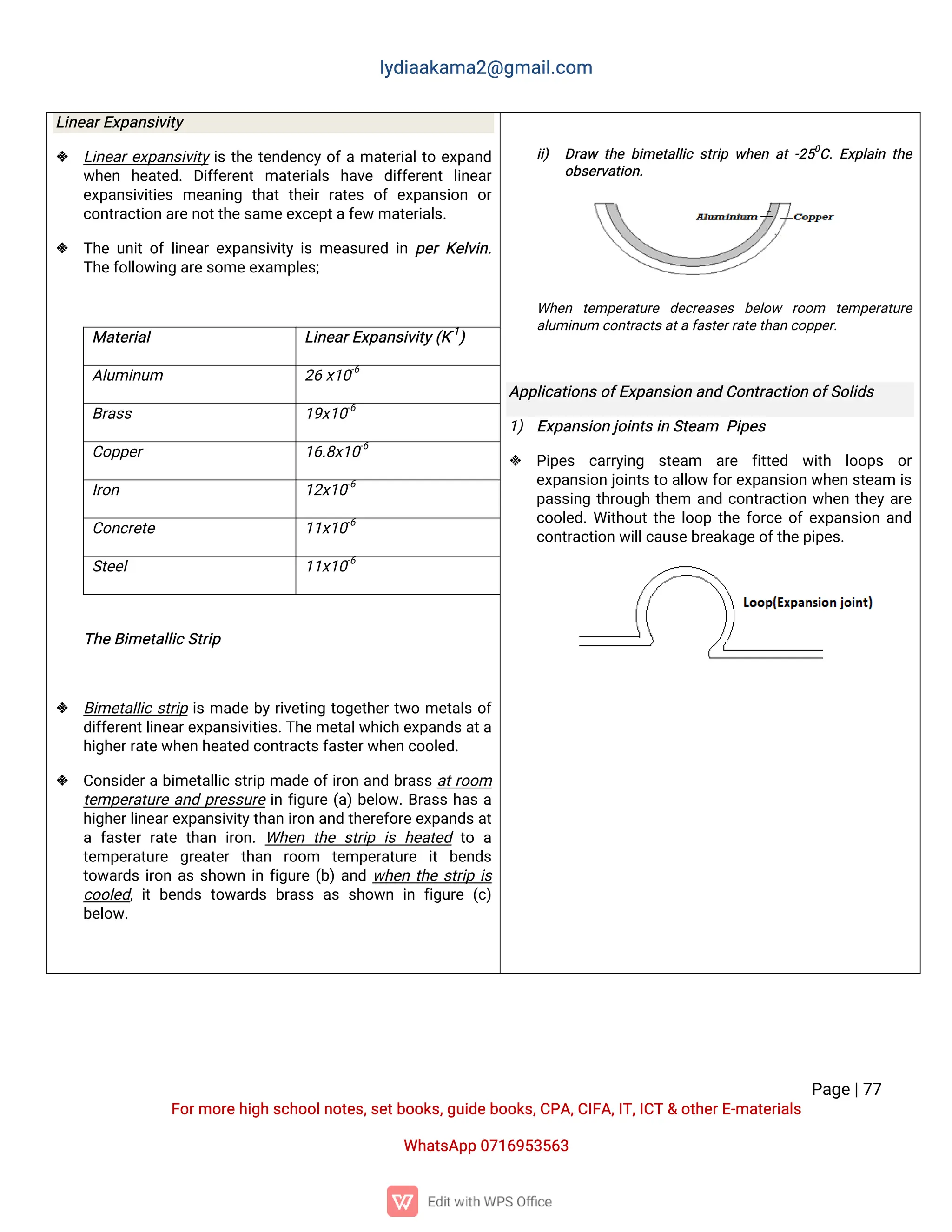 l
y
d
i
a
a
k
a
ma
2
@g
ma
i
l
.
c
o
m
P
a
g
e
|
7
7
F
o
r
mo
r
e
h
i
g
hs
c
h
o
o
l
n
o
t
e
s
,
s
e
t
b
o
o
k
s
,
g
u
i
d
e
b
o
o
k
s
,
C
P
A
,
C
I
F
A
,
I
T
,
I
C
T&o
t
h
e
r
E
-
ma
t
e
r
i
a
l
s
Wh
a
t
s
A
p
p0
7
1
6
9
5
3
5
6
3
L
i
n
e
a
r
E
x
p
a
n
s
i
v
i
t
y
 L
i
n
e
a
r
e
x
p
a
n
s
i
v
i
t
yi
st
h
et
e
n
d
e
n
c
yo
f
ama
t
e
r
i
a
l
t
oe
x
p
a
n
d
w
h
e
n h
e
a
t
e
d
.D
i
f
f
e
r
e
n
tma
t
e
r
i
a
l
s h
a
v
e d
i
f
f
e
r
e
n
tl
i
n
e
a
r
e
x
p
a
n
s
i
v
i
t
i
e
sme
a
n
i
n
g t
h
a
tt
h
e
i
rr
a
t
e
so
fe
x
p
a
n
s
i
o
n o
r
c
o
n
t
r
a
c
t
i
o
na
r
e
n
o
t
t
h
e
s
a
me
e
x
c
e
p
t
a
f
e
wma
t
e
r
i
a
l
s
.
 T
h
eu
n
i
t
o
fl
i
n
e
a
re
x
p
a
n
s
i
v
i
t
yi
sme
a
s
u
r
e
di
np
e
rK
e
l
v
i
n
.
T
h
e
f
o
l
l
o
w
i
n
ga
r
e
s
o
me
e
x
a
mp
l
e
s
;
Ma
t
e
r
i
a
l L
i
n
e
a
r
E
x
p
a
n
s
i
v
i
t
y
(
K
-
1
)
A
l
u
mi
n
u
m 2
6x
1
0
-
6
B
r
a
s
s 1
9
x
1
0
-
6
C
o
p
p
e
r 1
6
.
8
x
1
0
-
6
I
r
o
n 1
2
x
1
0
-
6
C
o
n
c
r
e
t
e 1
1
x
1
0
-
6
S
t
e
e
l 1
1
x
1
0
-
6
T
h
e
B
i
me
t
a
l
l
i
c
S
t
r
i
p
 B
i
me
t
a
l
l
i
cs
t
r
i
pi
sma
d
eb
y
r
i
v
e
t
i
n
gt
o
g
e
t
h
e
r
t
w
ome
t
a
l
so
f
d
i
f
f
e
r
e
n
t
l
i
n
e
a
r
e
x
p
a
n
s
i
v
i
t
i
e
s
.
T
h
e
me
t
a
l
w
h
i
c
he
x
p
a
n
d
s
a
t
a
h
i
g
h
e
r
r
a
t
e
w
h
e
nh
e
a
t
e
dc
o
n
t
r
a
c
t
s
f
a
s
t
e
r
w
h
e
nc
o
o
l
e
d
.
 C
o
n
s
i
d
e
r
ab
i
me
t
a
l
l
i
cs
t
r
i
pma
d
eo
f
i
r
o
na
n
db
r
a
s
sa
t
r
o
o
m
t
e
mp
e
r
a
t
u
r
ea
n
dp
r
e
s
s
u
r
ei
nf
i
g
u
r
e(
a
)
b
e
l
o
w
.
B
r
a
s
sh
a
sa
h
i
g
h
e
r
l
i
n
e
a
r
e
x
p
a
n
s
i
v
i
t
y
t
h
a
ni
r
o
na
n
dt
h
e
r
e
f
o
r
e
e
x
p
a
n
d
s
a
t
af
a
s
t
e
rr
a
t
et
h
a
ni
r
o
n
.Wh
e
nt
h
es
t
r
i
pi
sh
e
a
t
e
dt
oa
t
e
mp
e
r
a
t
u
r
e g
r
e
a
t
e
rt
h
a
n r
o
o
m t
e
mp
e
r
a
t
u
r
e i
tb
e
n
d
s
t
o
w
a
r
d
si
r
o
na
ss
h
o
w
ni
nf
i
g
u
r
e(
b
)
a
n
dw
h
e
nt
h
es
t
r
i
pi
s
c
o
o
l
e
d
,
i
tb
e
n
d
st
o
w
a
r
d
sb
r
a
s
sa
ss
h
o
w
ni
nf
i
g
u
r
e(
c
)
b
e
l
o
w
.
i
i
) D
r
a
w t
h
eb
i
me
t
a
l
l
i
cs
t
r
i
pw
h
e
na
t-
2
5
0
C
.
E
x
p
l
a
i
nt
h
e
o
b
s
e
r
v
a
t
i
o
n
.
Wh
e
n t
e
mp
e
r
a
t
u
r
e d
e
c
r
e
a
s
e
s b
e
l
o
w r
o
o
m t
e
mp
e
r
a
t
u
r
e
a
l
u
mi
n
u
mc
o
n
t
r
a
c
t
s
a
t
a
f
a
s
t
e
r
r
a
t
e
t
h
a
nc
o
p
p
e
r
.
A
p
p
l
i
c
a
t
i
o
n
s
o
f
E
x
p
a
n
s
i
o
na
n
dC
o
n
t
r
a
c
t
i
o
no
f
S
o
l
i
d
s
1
) E
x
p
a
n
s
i
o
nj
o
i
n
t
s
i
nS
t
e
a
m P
i
p
e
s
 P
i
p
e
s c
a
r
r
y
i
n
g s
t
e
a
m a
r
e f
i
t
t
e
d w
i
t
h l
o
o
p
s o
r
e
x
p
a
n
s
i
o
nj
o
i
n
t
s
t
oa
l
l
o
wf
o
r
e
x
p
a
n
s
i
o
nw
h
e
ns
t
e
a
mi
s
p
a
s
s
i
n
gt
h
r
o
u
g
ht
h
e
m a
n
dc
o
n
t
r
a
c
t
i
o
nw
h
e
nt
h
e
ya
r
e
c
o
o
l
e
d
.
Wi
t
h
o
u
t
t
h
el
o
o
pt
h
ef
o
r
c
eo
f
e
x
p
a
n
s
i
o
na
n
d
c
o
n
t
r
a
c
t
i
o
nw
i
l
l
c
a
u
s
e
b
r
e
a
k
a
g
e
o
f
t
h
e
p
i
p
e
s
.
 