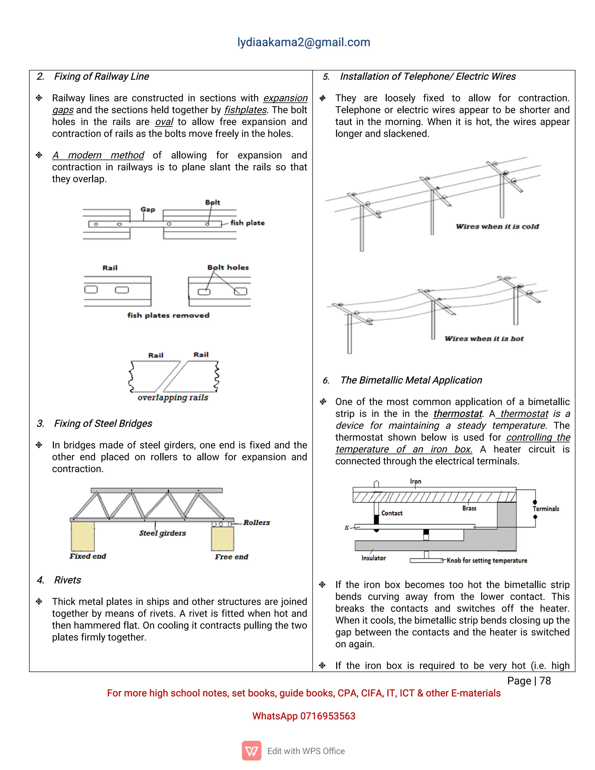 l
y
d
i
a
a
k
a
ma
2
@g
ma
i
l
.
c
o
m
P
a
g
e
|
7
8
F
o
r
mo
r
e
h
i
g
hs
c
h
o
o
l
n
o
t
e
s
,
s
e
t
b
o
o
k
s
,
g
u
i
d
e
b
o
o
k
s
,
C
P
A
,
C
I
F
A
,
I
T
,
I
C
T&o
t
h
e
r
E
-
ma
t
e
r
i
a
l
s
Wh
a
t
s
A
p
p0
7
1
6
9
5
3
5
6
3
2
. F
i
x
i
n
go
f
R
a
i
l
w
a
y
L
i
n
e
 R
a
i
l
w
a
yl
i
n
e
sa
r
ec
o
n
s
t
r
u
c
t
e
di
ns
e
c
t
i
o
n
sw
i
t
he
x
p
a
n
s
i
o
n
g
a
p
sa
n
dt
h
es
e
c
t
i
o
n
sh
e
l
dt
o
g
e
t
h
e
r
b
y
f
i
s
h
p
l
a
t
e
s
.
T
h
eb
o
l
t
h
o
l
e
si
nt
h
er
a
i
l
sa
r
eo
v
a
l
t
oa
l
l
o
w f
r
e
ee
x
p
a
n
s
i
o
na
n
d
c
o
n
t
r
a
c
t
i
o
no
f
r
a
i
l
s
a
s
t
h
e
b
o
l
t
s
mo
v
e
f
r
e
e
l
y
i
nt
h
e
h
o
l
e
s
.
 A mo
d
e
r
n me
t
h
o
d o
f a
l
l
o
w
i
n
g f
o
r e
x
p
a
n
s
i
o
n a
n
d
c
o
n
t
r
a
c
t
i
o
ni
nr
a
i
l
w
a
y
si
st
op
l
a
n
es
l
a
n
t
t
h
er
a
i
l
ss
ot
h
a
t
t
h
e
y
o
v
e
r
l
a
p
.
3
. F
i
x
i
n
go
f
S
t
e
e
l
B
r
i
d
g
e
s
 I
nb
r
i
d
g
e
sma
d
eo
f
s
t
e
e
l
g
i
r
d
e
r
s
,
o
n
ee
n
di
sf
i
x
e
da
n
dt
h
e
o
t
h
e
re
n
dp
l
a
c
e
do
nr
o
l
l
e
r
st
oa
l
l
o
w f
o
re
x
p
a
n
s
i
o
na
n
d
c
o
n
t
r
a
c
t
i
o
n
.
4
. R
i
v
e
t
s
 T
h
i
c
kme
t
a
l
p
l
a
t
e
si
ns
h
i
p
sa
n
do
t
h
e
r
s
t
r
u
c
t
u
r
e
sa
r
ej
o
i
n
e
d
t
o
g
e
t
h
e
r
b
yme
a
n
so
f
r
i
v
e
t
s
.
Ar
i
v
e
t
i
sf
i
t
t
e
dw
h
e
nh
o
t
a
n
d
t
h
e
nh
a
mme
r
e
df
l
a
t
.
O
nc
o
o
l
i
n
gi
t
c
o
n
t
r
a
c
t
sp
u
l
l
i
n
gt
h
et
w
o
p
l
a
t
e
s
f
i
r
ml
y
t
o
g
e
t
h
e
r
.
5
. I
n
s
t
a
l
l
a
t
i
o
no
f
T
e
l
e
p
h
o
n
e
/
E
l
e
c
t
r
i
c
Wi
r
e
s
 T
h
e
y a
r
e l
o
o
s
e
l
y f
i
x
e
d t
o a
l
l
o
w f
o
rc
o
n
t
r
a
c
t
i
o
n
.
T
e
l
e
p
h
o
n
eo
r
e
l
e
c
t
r
i
cw
i
r
e
sa
p
p
e
a
r
t
ob
es
h
o
r
t
e
r
a
n
d
t
a
u
t
i
nt
h
emo
r
n
i
n
g
.
Wh
e
ni
t
i
sh
o
t
,
t
h
ew
i
r
e
sa
p
p
e
a
r
l
o
n
g
e
r
a
n
ds
l
a
c
k
e
n
e
d
.
6
. T
h
e
B
i
me
t
a
l
l
i
c
Me
t
a
l
A
p
p
l
i
c
a
t
i
o
n
 O
n
eo
f
t
h
emo
s
t
c
o
mmo
na
p
p
l
i
c
a
t
i
o
no
f
ab
i
me
t
a
l
l
i
c
s
t
r
i
pi
si
nt
h
ei
nt
h
et
h
e
r
mo
s
t
a
t
.
At
h
e
r
mo
s
t
a
ti
sa
d
e
v
i
c
e f
o
rma
i
n
t
a
i
n
i
n
g a s
t
e
a
d
yt
e
mp
e
r
a
t
u
r
e
.T
h
e
t
h
e
r
mo
s
t
a
ts
h
o
w
nb
e
l
o
w i
su
s
e
df
o
rc
o
n
t
r
o
l
l
i
n
gt
h
e
t
e
mp
e
r
a
t
u
r
e o
fa
n i
r
o
n b
o
x
.A h
e
a
t
e
rc
i
r
c
u
i
ti
s
c
o
n
n
e
c
t
e
dt
h
r
o
u
g
ht
h
e
e
l
e
c
t
r
i
c
a
l
t
e
r
mi
n
a
l
s
.
 I
f
t
h
ei
r
o
nb
o
xb
e
c
o
me
st
o
oh
o
t
t
h
eb
i
me
t
a
l
l
i
cs
t
r
i
p
b
e
n
d
sc
u
r
v
i
n
g a
w
a
yf
r
o
m t
h
e l
o
w
e
rc
o
n
t
a
c
t
.T
h
i
s
b
r
e
a
k
s t
h
e c
o
n
t
a
c
t
s a
n
d s
w
i
t
c
h
e
s o
f
ft
h
e h
e
a
t
e
r
.
Wh
e
ni
t
c
o
o
l
s
,
t
h
e
b
i
me
t
a
l
l
i
c
s
t
r
i
pb
e
n
d
s
c
l
o
s
i
n
gu
pt
h
e
g
a
pb
e
t
w
e
e
nt
h
ec
o
n
t
a
c
t
sa
n
dt
h
eh
e
a
t
e
r
i
ss
w
i
t
c
h
e
d
o
na
g
a
i
n
.
 I
ft
h
ei
r
o
nb
o
xi
sr
e
q
u
i
r
e
dt
ob
ev
e
r
yh
o
t(
i
.
e
.
h
i
g
h
 