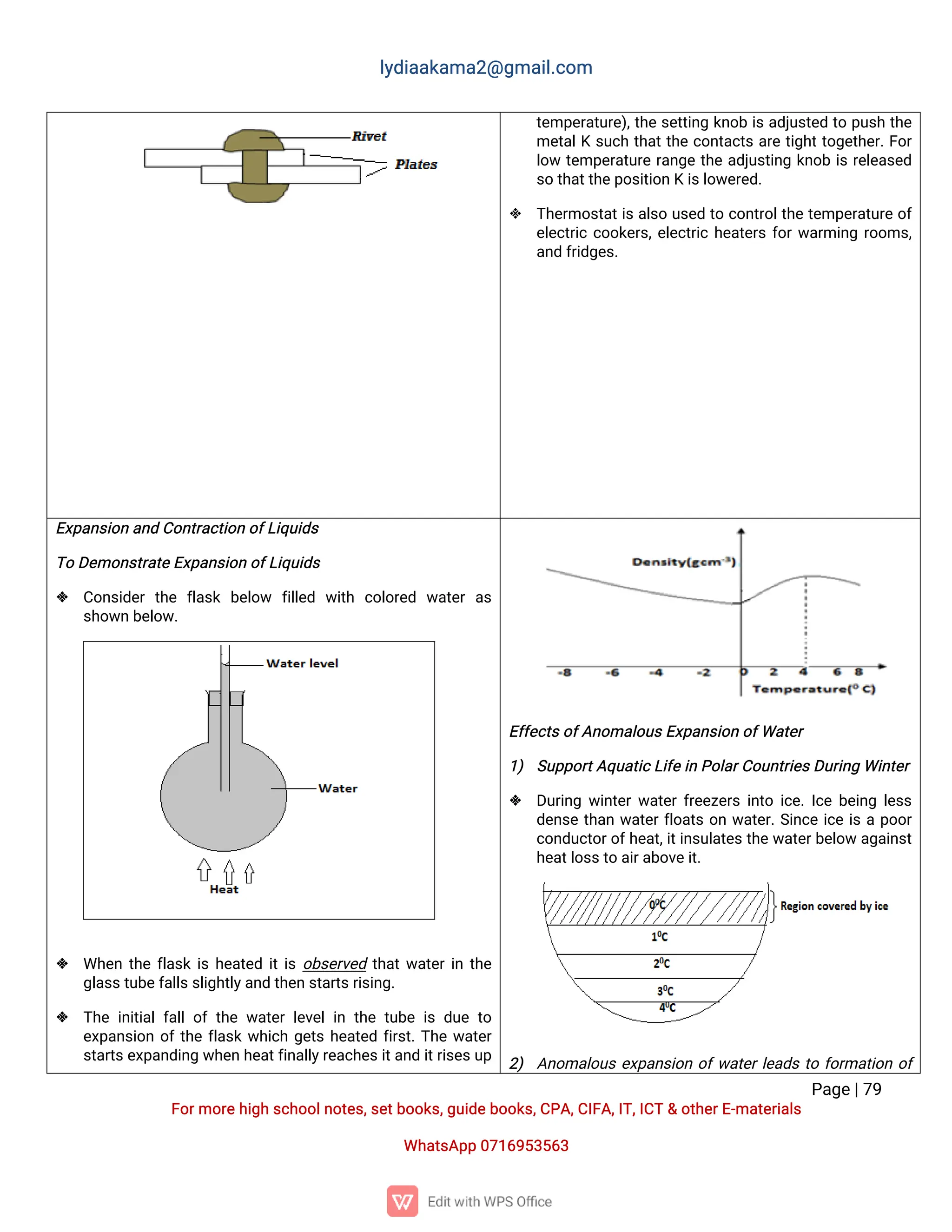 l
y
d
i
a
a
k
a
ma
2
@g
ma
i
l
.
c
o
m
P
a
g
e
|
7
9
F
o
r
mo
r
e
h
i
g
hs
c
h
o
o
l
n
o
t
e
s
,
s
e
t
b
o
o
k
s
,
g
u
i
d
e
b
o
o
k
s
,
C
P
A
,
C
I
F
A
,
I
T
,
I
C
T&o
t
h
e
r
E
-
ma
t
e
r
i
a
l
s
Wh
a
t
s
A
p
p0
7
1
6
9
5
3
5
6
3
t
e
mp
e
r
a
t
u
r
e
)
,
t
h
es
e
t
t
i
n
gk
n
o
bi
sa
d
j
u
s
t
e
dt
op
u
s
ht
h
e
me
t
a
l
Ks
u
c
ht
h
a
t
t
h
ec
o
n
t
a
c
t
sa
r
et
i
g
h
t
t
o
g
e
t
h
e
r
.
F
o
r
l
o
wt
e
mp
e
r
a
t
u
r
er
a
n
g
et
h
ea
d
j
u
s
t
i
n
gk
n
o
bi
sr
e
l
e
a
s
e
d
s
ot
h
a
t
t
h
e
p
o
s
i
t
i
o
nKi
s
l
o
w
e
r
e
d
.
 T
h
e
r
mo
s
t
a
t
i
sa
l
s
ou
s
e
dt
oc
o
n
t
r
o
l
t
h
et
e
mp
e
r
a
t
u
r
eo
f
e
l
e
c
t
r
i
cc
o
o
k
e
r
s
,
e
l
e
c
t
r
i
ch
e
a
t
e
r
sf
o
r
w
a
r
mi
n
gr
o
o
ms
,
a
n
df
r
i
d
g
e
s
.
E
x
p
a
n
s
i
o
na
n
dC
o
n
t
r
a
c
t
i
o
no
f
L
i
q
u
i
d
s
T
oD
e
mo
n
s
t
r
a
t
e
E
x
p
a
n
s
i
o
no
f
L
i
q
u
i
d
s
 C
o
n
s
i
d
e
rt
h
e f
l
a
s
k b
e
l
o
w f
i
l
l
e
d w
i
t
h c
o
l
o
r
e
d w
a
t
e
ra
s
s
h
o
w
nb
e
l
o
w
.
 Wh
e
nt
h
ef
l
a
s
ki
sh
e
a
t
e
di
t
i
so
b
s
e
r
v
e
dt
h
a
t
w
a
t
e
r
i
nt
h
e
g
l
a
s
s
t
u
b
e
f
a
l
l
s
s
l
i
g
h
t
l
y
a
n
dt
h
e
ns
t
a
r
t
s
r
i
s
i
n
g
.
 T
h
ei
n
i
t
i
a
l
f
a
l
l
o
ft
h
ew
a
t
e
rl
e
v
e
l
i
nt
h
et
u
b
ei
sd
u
et
o
e
x
p
a
n
s
i
o
no
f
t
h
ef
l
a
s
kw
h
i
c
hg
e
t
sh
e
a
t
e
df
i
r
s
t
.
T
h
ew
a
t
e
r
s
t
a
r
t
s
e
x
p
a
n
d
i
n
gw
h
e
nh
e
a
t
f
i
n
a
l
l
y
r
e
a
c
h
e
s
i
t
a
n
di
t
r
i
s
e
s
u
p
E
f
f
e
c
t
s
o
f
A
n
o
ma
l
o
u
s
E
x
p
a
n
s
i
o
no
f
Wa
t
e
r
1
) S
u
p
p
o
r
t
A
q
u
a
t
i
c
L
i
f
e
i
nP
o
l
a
r
C
o
u
n
t
r
i
e
s
D
u
r
i
n
gWi
n
t
e
r
 D
u
r
i
n
gw
i
n
t
e
r
w
a
t
e
r
f
r
e
e
z
e
r
si
n
t
oi
c
e
.
I
c
eb
e
i
n
gl
e
s
s
d
e
n
s
et
h
a
nw
a
t
e
r
f
l
o
a
t
so
nw
a
t
e
r
.
S
i
n
c
ei
c
ei
sap
o
o
r
c
o
n
d
u
c
t
o
r
o
f
h
e
a
t
,
i
t
i
n
s
u
l
a
t
e
s
t
h
ew
a
t
e
r
b
e
l
o
wa
g
a
i
n
s
t
h
e
a
t
l
o
s
s
t
oa
i
r
a
b
o
v
e
i
t
.
2
) A
n
o
ma
l
o
u
se
x
p
a
n
s
i
o
no
f
w
a
t
e
r
l
e
a
d
st
of
o
r
ma
t
i
o
no
f
 