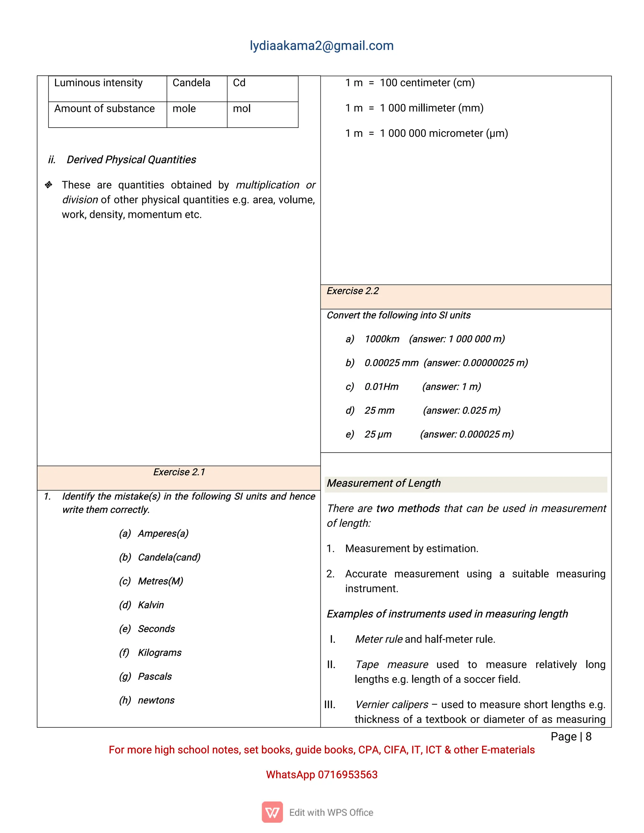 l
y
d
i
a
a
k
a
ma
2
@g
ma
i
l
.
c
o
m
P
a
g
e
|
8
F
o
r
mo
r
e
h
i
g
hs
c
h
o
o
l
n
o
t
e
s
,
s
e
t
b
o
o
k
s
,
g
u
i
d
e
b
o
o
k
s
,
C
P
A
,
C
I
F
A
,
I
T
,
I
C
T&o
t
h
e
r
E
-
ma
t
e
r
i
a
l
s
Wh
a
t
s
A
p
p0
7
1
6
9
5
3
5
6
3
L
u
mi
n
o
u
s
i
n
t
e
n
s
i
t
y C
a
n
d
e
l
a C
d
A
mo
u
n
t
o
f
s
u
b
s
t
a
n
c
e mo
l
e mo
l
i
i
. D
e
r
i
v
e
dP
h
y
s
i
c
a
l
Q
u
a
n
t
i
t
i
e
s
 T
h
e
s
ea
r
eq
u
a
n
t
i
t
i
e
so
b
t
a
i
n
e
d b
ymu
l
t
i
p
l
i
c
a
t
i
o
n o
r
d
i
v
i
s
i
o
no
f
o
t
h
e
r
p
h
y
s
i
c
a
l
q
u
a
n
t
i
t
i
e
se
.
g
.
a
r
e
a
,
v
o
l
u
me
,
w
o
r
k
,
d
e
n
s
i
t
y
,
mo
me
n
t
u
me
t
c
.
1m =1
0
0c
e
n
t
i
me
t
e
r
(
c
m)
1m =10
0
0mi
l
l
i
me
t
e
r
(
mm)
1m =10
0
00
0
0mi
c
r
o
me
t
e
r
(
µ
m)
E
x
e
r
c
i
s
e
2
.
2
C
o
n
v
e
r
t
t
h
e
f
o
l
l
o
w
i
n
gi
n
t
oS
I
u
n
i
t
s
a
) 1
0
0
0
k
m (
a
n
s
w
e
r
:
10
0
00
0
0m)
b
) 0
.
0
0
0
2
5mm (
a
n
s
w
e
r
:
0
.
0
0
0
0
0
0
2
5m)
c
) 0
.
0
1
H
m (
a
n
s
w
e
r
:
1m)
d
) 2
5mm (
a
n
s
w
e
r
:
0
.
0
2
5m)
e
) 2
5µ
m (
a
n
s
w
e
r
:
0
.
0
0
0
0
2
5m)
Me
a
s
u
r
e
me
n
t
o
f
L
e
n
g
t
h
T
h
e
r
ea
r
et
w
ome
t
h
o
d
st
h
a
t
c
a
nb
eu
s
e
di
nme
a
s
u
r
e
me
n
t
o
f
l
e
n
g
t
h
:
1
. Me
a
s
u
r
e
me
n
t
b
y
e
s
t
i
ma
t
i
o
n
.
2
. A
c
c
u
r
a
t
e me
a
s
u
r
e
me
n
tu
s
i
n
g a s
u
i
t
a
b
l
e me
a
s
u
r
i
n
g
i
n
s
t
r
u
me
n
t
.
E
x
a
mp
l
e
s
o
f
i
n
s
t
r
u
me
n
t
s
u
s
e
di
nme
a
s
u
r
i
n
gl
e
n
g
t
h
I
. Me
t
e
r
r
u
l
e
a
n
dh
a
l
f
-
me
t
e
r
r
u
l
e
.
I
I
. T
a
p
e me
a
s
u
r
e u
s
e
d t
o me
a
s
u
r
e r
e
l
a
t
i
v
e
l
y l
o
n
g
l
e
n
g
t
h
s
e
.
g
.
l
e
n
g
t
ho
f
a
s
o
c
c
e
r
f
i
e
l
d
.
I
I
I
. V
e
r
n
i
e
r
c
a
l
i
p
e
r
s–u
s
e
dt
ome
a
s
u
r
es
h
o
r
t
l
e
n
g
t
h
se
.
g
.
t
h
i
c
k
n
e
s
so
f
at
e
x
t
b
o
o
ko
r
d
i
a
me
t
e
r
o
f
a
sme
a
s
u
r
i
n
g
E
x
e
r
c
i
s
e
2
.
1
1
. I
d
e
n
t
i
f
yt
h
emi
s
t
a
k
e
(
s
)
i
nt
h
ef
o
l
l
o
w
i
n
gS
I
u
n
i
t
sa
n
dh
e
n
c
e
w
r
i
t
e
t
h
e
mc
o
r
r
e
c
t
l
y
.
(
a
)A
mp
e
r
e
s
(
a
)
(
b
)C
a
n
d
e
l
a
(
c
a
n
d
)
(
c
)Me
t
r
e
s
(
M)
(
d
)K
a
l
v
i
n
(
e
)S
e
c
o
n
d
s
(
f
) K
i
l
o
g
r
a
ms
(
g
)P
a
s
c
a
l
s
(
h
)n
e
w
t
o
n
s
 