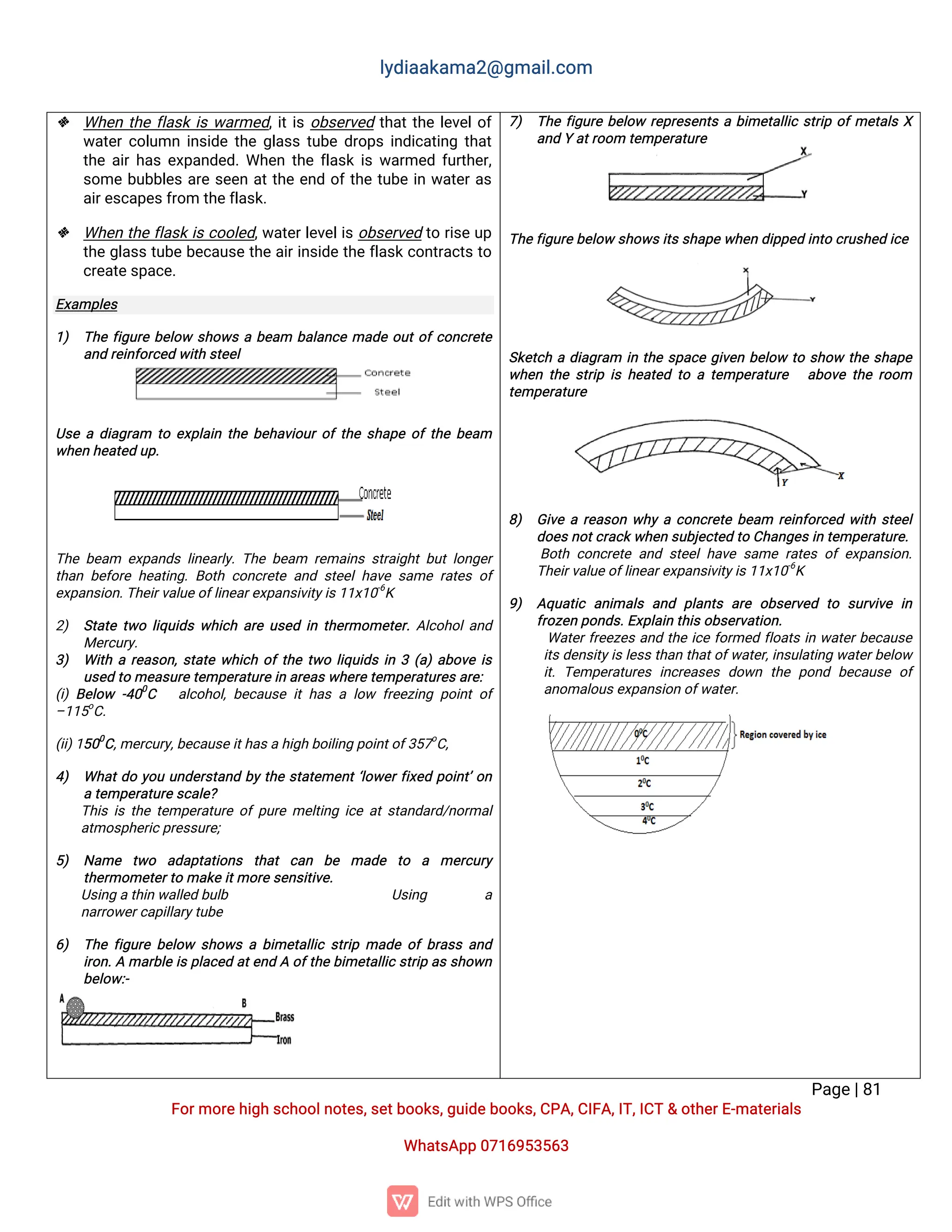 l
y
d
i
a
a
k
a
ma
2
@g
ma
i
l
.
c
o
m
P
a
g
e
|
8
1
F
o
r
mo
r
e
h
i
g
hs
c
h
o
o
l
n
o
t
e
s
,
s
e
t
b
o
o
k
s
,
g
u
i
d
e
b
o
o
k
s
,
C
P
A
,
C
I
F
A
,
I
T
,
I
C
T&o
t
h
e
r
E
-
ma
t
e
r
i
a
l
s
Wh
a
t
s
A
p
p0
7
1
6
9
5
3
5
6
3
 Wh
e
nt
h
ef
l
a
s
ki
sw
a
r
me
d
,
i
t
i
so
b
s
e
r
v
e
dt
h
a
t
t
h
el
e
v
e
l
o
f
w
a
t
e
r
c
o
l
u
mni
n
s
i
d
et
h
eg
l
a
s
st
u
b
ed
r
o
p
si
n
d
i
c
a
t
i
n
gt
h
a
t
t
h
ea
i
r
h
a
se
x
p
a
n
d
e
d
.
Wh
e
nt
h
ef
l
a
s
ki
sw
a
r
me
df
u
r
t
h
e
r
,
s
o
meb
u
b
b
l
e
sa
r
es
e
e
na
t
t
h
ee
n
do
f
t
h
et
u
b
ei
nw
a
t
e
r
a
s
a
i
r
e
s
c
a
p
e
s
f
r
o
mt
h
e
f
l
a
s
k
.
 Wh
e
nt
h
ef
l
a
s
ki
sc
o
o
l
e
d
,
w
a
t
e
r
l
e
v
e
l
i
so
b
s
e
r
v
e
dt
or
i
s
eu
p
t
h
eg
l
a
s
st
u
b
eb
e
c
a
u
s
et
h
ea
i
r
i
n
s
i
d
et
h
ef
l
a
s
k
c
o
n
t
r
a
c
t
st
o
c
r
e
a
t
e
s
p
a
c
e
.
E
x
a
mp
l
e
s
1
) T
h
ef
i
g
u
r
eb
e
l
o
ws
h
o
w
sab
e
a
m b
a
l
a
n
c
ema
d
eo
u
t
o
f
c
o
n
c
r
e
t
e
a
n
dr
e
i
n
f
o
r
c
e
dw
i
t
hs
t
e
e
l
U
s
ead
i
a
g
r
a
m t
oe
x
p
l
a
i
nt
h
eb
e
h
a
v
i
o
u
r
o
f
t
h
es
h
a
p
eo
f
t
h
eb
e
a
m
w
h
e
nh
e
a
t
e
du
p
.
T
h
eb
e
a
m e
x
p
a
n
d
sl
i
n
e
a
r
l
y
.
T
h
eb
e
a
m r
e
ma
i
n
ss
t
r
a
i
g
h
tb
u
tl
o
n
g
e
r
t
h
a
nb
e
f
o
r
eh
e
a
t
i
n
g
.
B
o
t
hc
o
n
c
r
e
t
ea
n
ds
t
e
e
l
h
a
v
es
a
mer
a
t
e
so
f
e
x
p
a
n
s
i
o
n
.
T
h
e
i
r
v
a
l
u
e
o
f
l
i
n
e
a
r
e
x
p
a
n
s
i
v
i
t
y
i
s
1
1
x
1
0
-
6
K
2
) S
t
a
t
et
w
ol
i
q
u
i
d
sw
h
i
c
ha
r
eu
s
e
di
nt
h
e
r
mo
me
t
e
r
.
A
l
c
o
h
o
l
a
n
d
Me
r
c
u
r
y
.
3
) Wi
t
har
e
a
s
o
n
,
s
t
a
t
ew
h
i
c
ho
f
t
h
et
w
ol
i
q
u
i
d
si
n3(
a
)
a
b
o
v
ei
s
u
s
e
dt
ome
a
s
u
r
e
t
e
mp
e
r
a
t
u
r
e
i
na
r
e
a
s
w
h
e
r
e
t
e
mp
e
r
a
t
u
r
e
s
a
r
e
:
(
i
)B
e
l
o
w -
4
0
0
C a
l
c
o
h
o
l
,
b
e
c
a
u
s
ei
th
a
sal
o
w f
r
e
e
z
i
n
gp
o
i
n
to
f
–
1
1
5
o
C
.
(
i
i
)
1
5
0
0
C
,
me
r
c
u
r
y
,
b
e
c
a
u
s
e
i
t
h
a
s
ah
i
g
hb
o
i
l
i
n
gp
o
i
n
t
o
f
3
5
7
o
C
,
4
) Wh
a
t
d
oy
o
uu
n
d
e
r
s
t
a
n
db
yt
h
es
t
a
t
e
me
n
t
‘
l
o
w
e
r
f
i
x
e
dp
o
i
n
t
’
o
n
at
e
mp
e
r
a
t
u
r
e
s
c
a
l
e
?
T
h
i
si
st
h
et
e
mp
e
r
a
t
u
r
eo
fp
u
r
eme
l
t
i
n
gi
c
ea
t
s
t
a
n
d
a
r
d
/
n
o
r
ma
l
a
t
mo
s
p
h
e
r
i
c
p
r
e
s
s
u
r
e
;
5
) N
a
me t
w
o a
d
a
p
t
a
t
i
o
n
s t
h
a
tc
a
n b
e ma
d
e t
o a me
r
c
u
r
y
t
h
e
r
mo
me
t
e
r
t
oma
k
ei
t
mo
r
es
e
n
s
i
t
i
v
e
.
U
s
i
n
ga
t
h
i
nw
a
l
l
e
db
u
l
b U
s
i
n
g a
n
a
r
r
o
w
e
r
c
a
p
i
l
l
a
r
y
t
u
b
e
6
) T
h
ef
i
g
u
r
eb
e
l
o
w s
h
o
w
sab
i
me
t
a
l
l
i
cs
t
r
i
pma
d
eo
fb
r
a
s
sa
n
d
i
r
o
n
.
Ama
r
b
l
ei
sp
l
a
c
e
da
t
e
n
dAo
f
t
h
eb
i
me
t
a
l
l
i
cs
t
r
i
pa
ss
h
o
w
n
b
e
l
o
w
:
-
7
) T
h
ef
i
g
u
r
eb
e
l
o
wr
e
p
r
e
s
e
n
t
sab
i
me
t
a
l
l
i
cs
t
r
i
po
f
me
t
a
l
sX
a
n
dYa
t
r
o
o
mt
e
mp
e
r
a
t
u
r
e
T
h
e
f
i
g
u
r
e
b
e
l
o
ws
h
o
w
s
i
t
s
s
h
a
p
ew
h
e
nd
i
p
p
e
di
n
t
oc
r
u
s
h
e
di
c
e
S
k
e
t
c
had
i
a
g
r
a
m i
nt
h
es
p
a
c
eg
i
v
e
nb
e
l
o
wt
os
h
o
wt
h
es
h
a
p
e
w
h
e
nt
h
es
t
r
i
pi
sh
e
a
t
e
dt
oat
e
mp
e
r
a
t
u
r
e a
b
o
v
et
h
er
o
o
m
t
e
mp
e
r
a
t
u
r
e
8
) G
i
v
ear
e
a
s
o
nw
h
yac
o
n
c
r
e
t
eb
e
a
m r
e
i
n
f
o
r
c
e
dw
i
t
hs
t
e
e
l
d
o
e
s
n
o
t
c
r
a
c
k
w
h
e
ns
u
b
j
e
c
t
e
dt
oC
h
a
n
g
e
s
i
nt
e
mp
e
r
a
t
u
r
e
.
B
o
t
hc
o
n
c
r
e
t
ea
n
ds
t
e
e
l
h
a
v
es
a
mer
a
t
e
so
fe
x
p
a
n
s
i
o
n
.
T
h
e
i
r
v
a
l
u
e
o
f
l
i
n
e
a
r
e
x
p
a
n
s
i
v
i
t
y
i
s
1
1
x
1
0
-
6
K
9
) A
q
u
a
t
i
ca
n
i
ma
l
sa
n
d p
l
a
n
t
sa
r
eo
b
s
e
r
v
e
d t
o s
u
r
v
i
v
ei
n
f
r
o
z
e
np
o
n
d
s
.
E
x
p
l
a
i
nt
h
i
s
o
b
s
e
r
v
a
t
i
o
n
.
Wa
t
e
r
f
r
e
e
z
e
sa
n
dt
h
ei
c
ef
o
r
me
df
l
o
a
t
si
nw
a
t
e
r
b
e
c
a
u
s
e
i
t
s
d
e
n
s
i
t
y
i
s
l
e
s
s
t
h
a
nt
h
a
t
o
f
w
a
t
e
r
,
i
n
s
u
l
a
t
i
n
gw
a
t
e
r
b
e
l
o
w
i
t
.T
e
mp
e
r
a
t
u
r
e
si
n
c
r
e
a
s
e
sd
o
w
nt
h
ep
o
n
d b
e
c
a
u
s
eo
f
a
n
o
ma
l
o
u
s
e
x
p
a
n
s
i
o
no
f
w
a
t
e
r
.
 