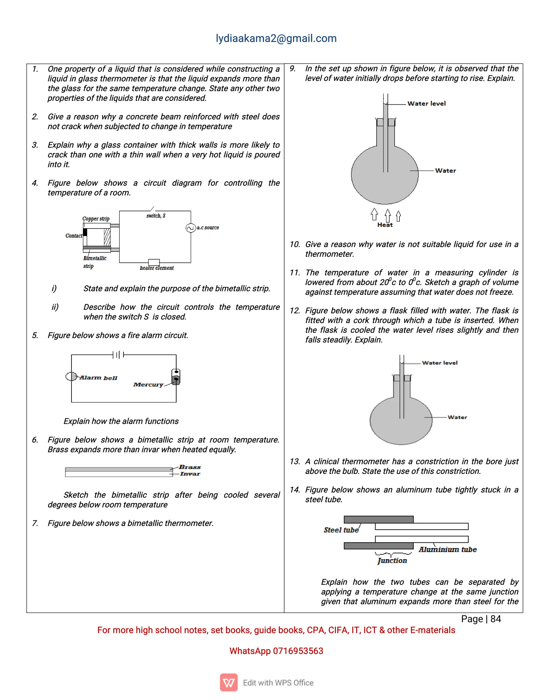 l
y
d
i
a
a
k
a
ma
2
@g
ma
i
l
.
c
o
m
P
a
g
e
|
8
4
F
o
r
mo
r
e
h
i
g
hs
c
h
o
o
l
n
o
t
e
s
,
s
e
t
b
o
o
k
s
,
g
u
i
d
e
b
o
o
k
s
,
C
P
A
,
C
I
F
A
,
I
T
,
I
C
T&o
t
h
e
r
E
-
ma
t
e
r
i
a
l
s
Wh
a
t
s
A
p
p0
7
1
6
9
5
3
5
6
3
9
. I
nt
h
es
e
t
u
ps
h
o
w
ni
nf
i
g
u
r
eb
e
l
o
w
,
i
t
i
so
b
s
e
r
v
e
dt
h
a
t
t
h
e
l
e
v
e
l
o
f
w
a
t
e
r
i
n
i
t
i
a
l
l
y
d
r
o
p
s
b
e
f
o
r
e
s
t
a
r
t
i
n
gt
or
i
s
e
.
E
x
p
l
a
i
n
.
1
0
.G
i
v
ear
e
a
s
o
nw
h
yw
a
t
e
r
i
sn
o
t
s
u
i
t
a
b
l
el
i
q
u
i
df
o
r
u
s
ei
na
t
h
e
r
mo
me
t
e
r
.
1
1
.T
h
e t
e
mp
e
r
a
t
u
r
e o
fw
a
t
e
ri
n a me
a
s
u
r
i
n
g c
y
l
i
n
d
e
ri
s
l
o
w
e
r
e
df
r
o
m a
b
o
u
t
2
0
0
ct
o0
0
c
.
S
k
e
t
c
hag
r
a
p
ho
f
v
o
l
u
me
a
g
a
i
n
s
t
t
e
mp
e
r
a
t
u
r
e
a
s
s
u
mi
n
gt
h
a
t
w
a
t
e
r
d
o
e
s
n
o
t
f
r
e
e
z
e
.
1
2
.F
i
g
u
r
eb
e
l
o
ws
h
o
w
saf
l
a
s
kf
i
l
l
e
dw
i
t
hw
a
t
e
r
.
T
h
ef
l
a
s
ki
s
f
i
t
t
e
dw
i
t
hac
o
r
kt
h
r
o
u
g
hw
h
i
c
hat
u
b
ei
si
n
s
e
r
t
e
d
.
Wh
e
n
t
h
ef
l
a
s
ki
sc
o
o
l
e
dt
h
ew
a
t
e
r
l
e
v
e
l
r
i
s
e
ss
l
i
g
h
t
l
ya
n
dt
h
e
n
f
a
l
l
s
s
t
e
a
d
i
l
y
.
E
x
p
l
a
i
n
.
1
3
.Ac
l
i
n
i
c
a
l
t
h
e
r
mo
me
t
e
r
h
a
sac
o
n
s
t
r
i
c
t
i
o
ni
nt
h
eb
o
r
ej
u
s
t
a
b
o
v
e
t
h
e
b
u
l
b
.
S
t
a
t
et
h
e
u
s
e
o
f
t
h
i
s
c
o
n
s
t
r
i
c
t
i
o
n
.
1
4
.F
i
g
u
r
eb
e
l
o
w s
h
o
w
sa
na
l
u
mi
n
u
m t
u
b
et
i
g
h
t
l
ys
t
u
c
ki
na
s
t
e
e
l
t
u
b
e
.
E
x
p
l
a
i
n h
o
w t
h
e t
w
o t
u
b
e
s c
a
n b
e s
e
p
a
r
a
t
e
d b
y
a
p
p
l
y
i
n
gat
e
mp
e
r
a
t
u
r
ec
h
a
n
g
ea
t
t
h
es
a
mej
u
n
c
t
i
o
n
g
i
v
e
nt
h
a
t
a
l
u
mi
n
u
m e
x
p
a
n
d
smo
r
et
h
a
ns
t
e
e
l
f
o
r
t
h
e
1
. O
n
ep
r
o
p
e
r
t
yo
f
al
i
q
u
i
dt
h
a
t
i
sc
o
n
s
i
d
e
r
e
dw
h
i
l
ec
o
n
s
t
r
u
c
t
i
n
ga
l
i
q
u
i
di
ng
l
a
s
st
h
e
r
mo
me
t
e
r
i
st
h
a
t
t
h
el
i
q
u
i
de
x
p
a
n
d
smo
r
et
h
a
n
t
h
eg
l
a
s
sf
o
r
t
h
es
a
met
e
mp
e
r
a
t
u
r
ec
h
a
n
g
e
.
S
t
a
t
ea
n
y
o
t
h
e
r
t
w
o
p
r
o
p
e
r
t
i
e
s
o
f
t
h
e
l
i
q
u
i
d
s
t
h
a
t
a
r
e
c
o
n
s
i
d
e
r
e
d
.
2
. G
i
v
ear
e
a
s
o
nw
h
yac
o
n
c
r
e
t
eb
e
a
m r
e
i
n
f
o
r
c
e
dw
i
t
hs
t
e
e
l
d
o
e
s
n
o
t
c
r
a
c
k
w
h
e
ns
u
b
j
e
c
t
e
dt
oc
h
a
n
g
e
i
nt
e
mp
e
r
a
t
u
r
e
3
. E
x
p
l
a
i
nw
h
yag
l
a
s
sc
o
n
t
a
i
n
e
r
w
i
t
ht
h
i
c
kw
a
l
l
si
smo
r
el
i
k
e
l
yt
o
c
r
a
c
kt
h
a
no
n
ew
i
t
hat
h
i
nw
a
l
l
w
h
e
nav
e
r
yh
o
t
l
i
q
u
i
di
sp
o
u
r
e
d
i
n
t
oi
t
.
4
. F
i
g
u
r
e b
e
l
o
w s
h
o
w
s a c
i
r
c
u
i
td
i
a
g
r
a
m f
o
rc
o
n
t
r
o
l
l
i
n
g t
h
e
t
e
mp
e
r
a
t
u
r
e
o
f
ar
o
o
m.
i
) S
t
a
t
ea
n
de
x
p
l
a
i
nt
h
ep
u
r
p
o
s
eo
f
t
h
e
b
i
me
t
a
l
l
i
c
s
t
r
i
p
.
i
i
) D
e
s
c
r
i
b
e h
o
w t
h
e c
i
r
c
u
i
tc
o
n
t
r
o
l
s t
h
e t
e
mp
e
r
a
t
u
r
e
w
h
e
nt
h
es
w
i
t
c
hSi
s
c
l
o
s
e
d
.
5
. F
i
g
u
r
e
b
e
l
o
ws
h
o
w
s
af
i
r
e
a
l
a
r
mc
i
r
c
u
i
t
.
E
x
p
l
a
i
nh
o
wt
h
e
a
l
a
r
mf
u
n
c
t
i
o
n
s
6
. F
i
g
u
r
eb
e
l
o
w s
h
o
w
sab
i
me
t
a
l
l
i
cs
t
r
i
pa
tr
o
o
m t
e
mp
e
r
a
t
u
r
e
.
B
r
a
s
s
e
x
p
a
n
d
s
mo
r
e
t
h
a
ni
n
v
a
r
w
h
e
nh
e
a
t
e
de
q
u
a
l
l
y
.
S
k
e
t
c
h t
h
e b
i
me
t
a
l
l
i
c s
t
r
i
p a
f
t
e
rb
e
i
n
g c
o
o
l
e
d s
e
v
e
r
a
l
d
e
g
r
e
e
s
b
e
l
o
wr
o
o
mt
e
mp
e
r
a
t
u
r
e
7
. F
i
g
u
r
e
b
e
l
o
ws
h
o
w
s
ab
i
me
t
a
l
l
i
c
t
h
e
r
mo
me
t
e
r
.
 