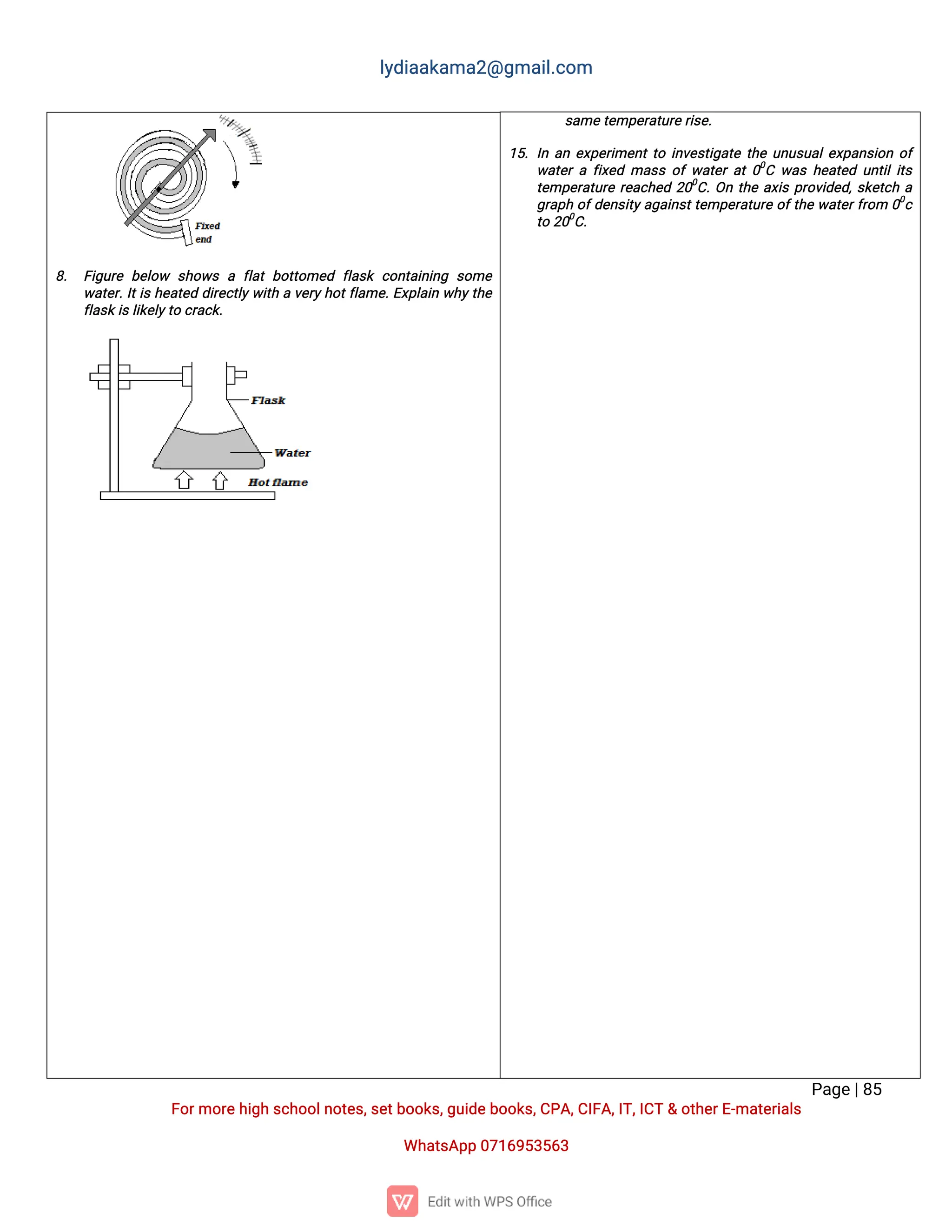 l
y
d
i
a
a
k
a
ma
2
@g
ma
i
l
.
c
o
m
P
a
g
e
|
8
5
F
o
r
mo
r
e
h
i
g
hs
c
h
o
o
l
n
o
t
e
s
,
s
e
t
b
o
o
k
s
,
g
u
i
d
e
b
o
o
k
s
,
C
P
A
,
C
I
F
A
,
I
T
,
I
C
T&o
t
h
e
r
E
-
ma
t
e
r
i
a
l
s
Wh
a
t
s
A
p
p0
7
1
6
9
5
3
5
6
3
s
a
me
t
e
mp
e
r
a
t
u
r
e
r
i
s
e
.
1
5
.I
na
ne
x
p
e
r
i
me
n
t
t
oi
n
v
e
s
t
i
g
a
t
et
h
eu
n
u
s
u
a
l
e
x
p
a
n
s
i
o
no
f
w
a
t
e
raf
i
x
e
dma
s
so
fw
a
t
e
ra
t0
0
Cw
a
sh
e
a
t
e
du
n
t
i
l
i
t
s
t
e
mp
e
r
a
t
u
r
er
e
a
c
h
e
d2
0
0
C
.
O
nt
h
ea
x
i
sp
r
o
v
i
d
e
d
,
s
k
e
t
c
ha
g
r
a
p
ho
f
d
e
n
s
i
t
y
a
g
a
i
n
s
t
t
e
mp
e
r
a
t
u
r
eo
f
t
h
ew
a
t
e
r
f
r
o
m 0
0
c
t
o2
0
0
C
.
8
. F
i
g
u
r
eb
e
l
o
w s
h
o
w
saf
l
a
tb
o
t
t
o
me
d f
l
a
s
kc
o
n
t
a
i
n
i
n
g s
o
me
w
a
t
e
r
.
I
t
i
sh
e
a
t
e
dd
i
r
e
c
t
l
y
w
i
t
hav
e
r
y
h
o
t
f
l
a
me
.
E
x
p
l
a
i
nw
h
y
t
h
e
f
l
a
s
k
i
s
l
i
k
e
l
y
t
oc
r
a
c
k
.
 