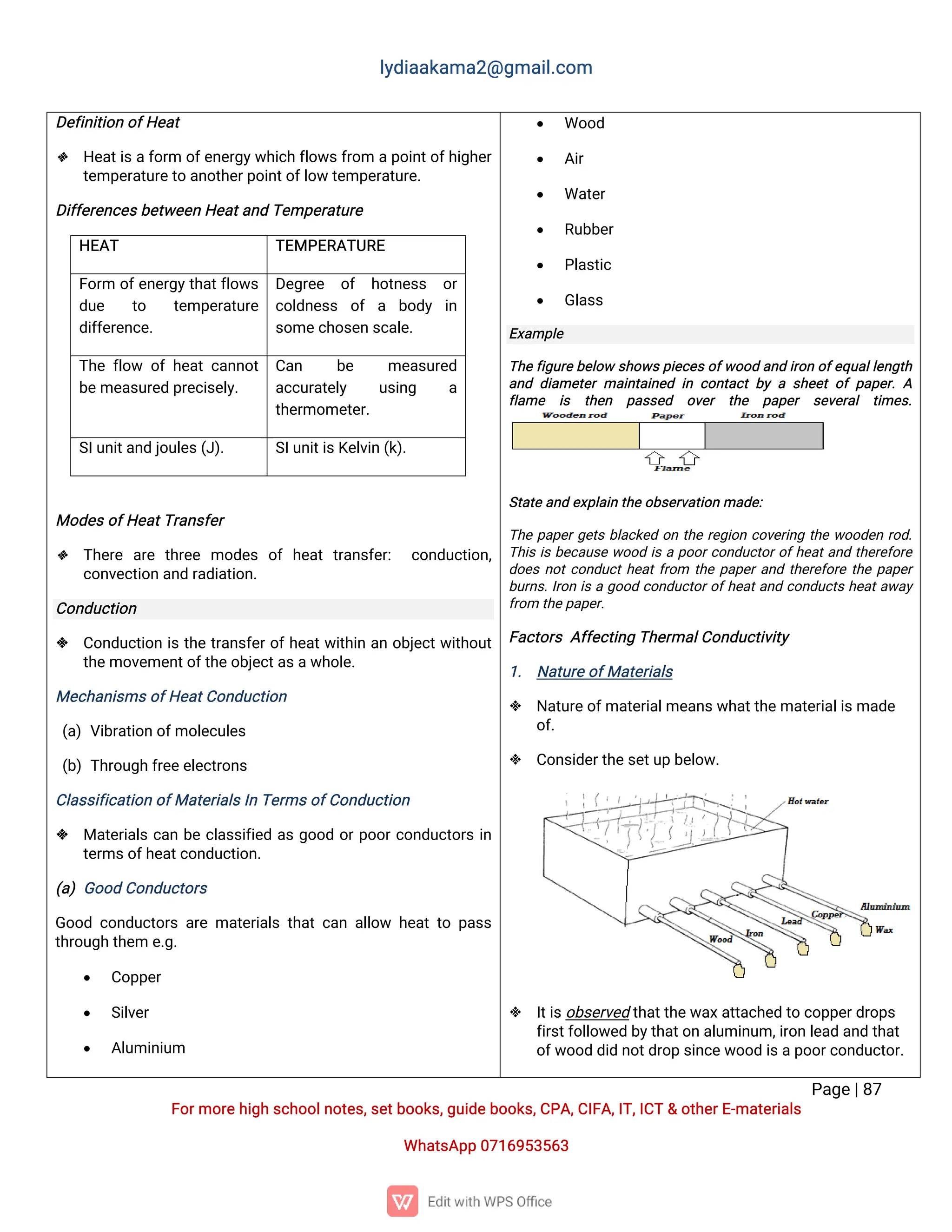 l
y
d
i
a
a
k
a
ma
2
@g
ma
i
l
.
c
o
m
P
a
g
e
|
8
7
F
o
r
mo
r
e
h
i
g
hs
c
h
o
o
l
n
o
t
e
s
,
s
e
t
b
o
o
k
s
,
g
u
i
d
e
b
o
o
k
s
,
C
P
A
,
C
I
F
A
,
I
T
,
I
C
T&o
t
h
e
r
E
-
ma
t
e
r
i
a
l
s
Wh
a
t
s
A
p
p0
7
1
6
9
5
3
5
6
3
D
e
f
i
n
i
t
i
o
no
f
H
e
a
t
 H
e
a
t
i
s
af
o
r
mo
f
e
n
e
r
g
y
w
h
i
c
hf
l
o
w
s
f
r
o
map
o
i
n
t
o
f
h
i
g
h
e
r
t
e
mp
e
r
a
t
u
r
e
t
oa
n
o
t
h
e
r
p
o
i
n
t
o
f
l
o
wt
e
mp
e
r
a
t
u
r
e
.
D
i
f
f
e
r
e
n
c
e
s
b
e
t
w
e
e
nH
e
a
t
a
n
dT
e
mp
e
r
a
t
u
r
e
H
E
A
T T
E
MP
E
R
A
T
U
R
E
F
o
r
m o
f
e
n
e
r
g
y
t
h
a
t
f
l
o
w
s
d
u
e t
o t
e
mp
e
r
a
t
u
r
e
d
i
f
f
e
r
e
n
c
e
.
D
e
g
r
e
e o
f h
o
t
n
e
s
s o
r
c
o
l
d
n
e
s
s o
f a b
o
d
y i
n
s
o
me
c
h
o
s
e
ns
c
a
l
e
.
T
h
ef
l
o
w o
fh
e
a
tc
a
n
n
o
t
b
e
me
a
s
u
r
e
dp
r
e
c
i
s
e
l
y
.
C
a
n b
e me
a
s
u
r
e
d
a
c
c
u
r
a
t
e
l
y u
s
i
n
g a
t
h
e
r
mo
me
t
e
r
.
S
I
u
n
i
t
a
n
dj
o
u
l
e
s
(
J
)
. S
I
u
n
i
t
i
s
K
e
l
v
i
n(
k
)
.
Mo
d
e
s
o
f
H
e
a
t
T
r
a
n
s
f
e
r
 T
h
e
r
e a
r
e t
h
r
e
e mo
d
e
s o
fh
e
a
tt
r
a
n
s
f
e
r
: c
o
n
d
u
c
t
i
o
n
,
c
o
n
v
e
c
t
i
o
na
n
dr
a
d
i
a
t
i
o
n
.
C
o
n
d
u
c
t
i
o
n
 C
o
n
d
u
c
t
i
o
ni
st
h
et
r
a
n
s
f
e
r
o
f
h
e
a
t
w
i
t
h
i
na
no
b
j
e
c
t
w
i
t
h
o
u
t
t
h
e
mo
v
e
me
n
t
o
f
t
h
e
o
b
j
e
c
t
a
s
a
w
h
o
l
e
.
Me
c
h
a
n
i
s
ms
o
f
H
e
a
t
C
o
n
d
u
c
t
i
o
n
(
a
)V
i
b
r
a
t
i
o
no
f
mo
l
e
c
u
l
e
s
(
b
)T
h
r
o
u
g
hf
r
e
e
e
l
e
c
t
r
o
n
s
C
l
a
s
s
i
f
i
c
a
t
i
o
no
f
Ma
t
e
r
i
a
l
s
I
nT
e
r
ms
o
f
C
o
n
d
u
c
t
i
o
n
 Ma
t
e
r
i
a
l
sc
a
nb
ec
l
a
s
s
i
f
i
e
da
sg
o
o
do
r
p
o
o
r
c
o
n
d
u
c
t
o
r
si
n
t
e
r
ms
o
f
h
e
a
t
c
o
n
d
u
c
t
i
o
n
.
(
a
)G
o
o
dC
o
n
d
u
c
t
o
r
s
G
o
o
dc
o
n
d
u
c
t
o
r
sa
r
ema
t
e
r
i
a
l
st
h
a
tc
a
na
l
l
o
w h
e
a
tt
op
a
s
s
t
h
r
o
u
g
ht
h
e
me
.
g
.
 C
o
p
p
e
r
 S
i
l
v
e
r
 A
l
u
mi
n
i
u
m
 Wo
o
d
 A
i
r
 Wa
t
e
r
 R
u
b
b
e
r
 P
l
a
s
t
i
c
 G
l
a
s
s
E
x
a
mp
l
e
T
h
e
f
i
g
u
r
e
b
e
l
o
ws
h
o
w
s
p
i
e
c
e
s
o
f
w
o
o
da
n
di
r
o
no
f
e
q
u
a
l
l
e
n
g
t
h
a
n
dd
i
a
me
t
e
rma
i
n
t
a
i
n
e
di
nc
o
n
t
a
c
tb
yas
h
e
e
to
fp
a
p
e
r
.A
f
l
a
me i
s t
h
e
n p
a
s
s
e
d o
v
e
r t
h
e p
a
p
e
r s
e
v
e
r
a
l t
i
me
s
.
S
t
a
t
ea
n
de
x
p
l
a
i
nt
h
eo
b
s
e
r
v
a
t
i
o
nma
d
e
:
T
h
ep
a
p
e
r
g
e
t
sb
l
a
c
k
e
do
nt
h
er
e
g
i
o
nc
o
v
e
r
i
n
gt
h
ew
o
o
d
e
nr
o
d
.
T
h
i
si
sb
e
c
a
u
s
ew
o
o
di
sap
o
o
r
c
o
n
d
u
c
t
o
r
o
f
h
e
a
t
a
n
dt
h
e
r
e
f
o
r
e
d
o
e
sn
o
t
c
o
n
d
u
c
t
h
e
a
t
f
r
o
m t
h
ep
a
p
e
r
a
n
dt
h
e
r
e
f
o
r
et
h
ep
a
p
e
r
b
u
r
n
s
.
I
r
o
ni
sag
o
o
dc
o
n
d
u
c
t
o
r
o
f
h
e
a
t
a
n
dc
o
n
d
u
c
t
sh
e
a
t
a
w
a
y
f
r
o
mt
h
e
p
a
p
e
r
.
F
a
c
t
o
r
sA
f
f
e
c
t
i
n
gT
h
e
r
ma
l
C
o
n
d
u
c
t
i
v
i
t
y
1
. N
a
t
u
r
e
o
f
Ma
t
e
r
i
a
l
s
 N
a
t
u
r
e
o
f
ma
t
e
r
i
a
l
me
a
n
s
w
h
a
t
t
h
e
ma
t
e
r
i
a
l
i
s
ma
d
e
o
f
.
 C
o
n
s
i
d
e
r
t
h
e
s
e
t
u
pb
e
l
o
w
.
 I
t
i
s
o
b
s
e
r
v
e
dt
h
a
t
t
h
e
w
a
x
a
t
t
a
c
h
e
dt
oc
o
p
p
e
r
d
r
o
p
s
f
i
r
s
t
f
o
l
l
o
w
e
db
y
t
h
a
t
o
na
l
u
mi
n
u
m,
i
r
o
nl
e
a
da
n
dt
h
a
t
o
f
w
o
o
dd
i
dn
o
t
d
r
o
ps
i
n
c
e
w
o
o
di
s
a
p
o
o
r
c
o
n
d
u
c
t
o
r
.
 