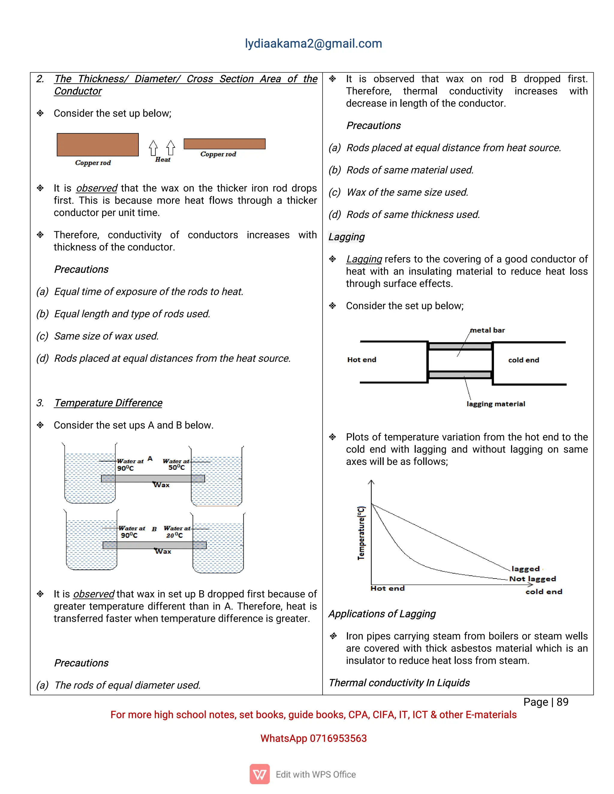 l
y
d
i
a
a
k
a
ma
2
@g
ma
i
l
.
c
o
m
P
a
g
e
|
8
9
F
o
r
mo
r
e
h
i
g
hs
c
h
o
o
l
n
o
t
e
s
,
s
e
t
b
o
o
k
s
,
g
u
i
d
e
b
o
o
k
s
,
C
P
A
,
C
I
F
A
,
I
T
,
I
C
T&o
t
h
e
r
E
-
ma
t
e
r
i
a
l
s
Wh
a
t
s
A
p
p0
7
1
6
9
5
3
5
6
3
2
. T
h
e T
h
i
c
k
n
e
s
s
/D
i
a
me
t
e
r
/C
r
o
s
s S
e
c
t
i
o
n A
r
e
a o
ft
h
e
C
o
n
d
u
c
t
o
r
 C
o
n
s
i
d
e
r
t
h
e
s
e
t
u
pb
e
l
o
w
;
 I
t
i
so
b
s
e
r
v
e
dt
h
a
t
t
h
ew
a
xo
nt
h
et
h
i
c
k
e
r
i
r
o
nr
o
dd
r
o
p
s
f
i
r
s
t
.
T
h
i
si
sb
e
c
a
u
s
emo
r
eh
e
a
t
f
l
o
w
st
h
r
o
u
g
hat
h
i
c
k
e
r
c
o
n
d
u
c
t
o
r
p
e
r
u
n
i
t
t
i
me
.
 T
h
e
r
e
f
o
r
e
,c
o
n
d
u
c
t
i
v
i
t
y o
f c
o
n
d
u
c
t
o
r
s i
n
c
r
e
a
s
e
s w
i
t
h
t
h
i
c
k
n
e
s
s
o
f
t
h
e
c
o
n
d
u
c
t
o
r
.
P
r
e
c
a
u
t
i
o
n
s
(
a
)E
q
u
a
l
t
i
me
o
f
e
x
p
o
s
u
r
e
o
f
t
h
e
r
o
d
s
t
oh
e
a
t
.
(
b
)E
q
u
a
l
l
e
n
g
t
ha
n
dt
y
p
e
o
f
r
o
d
s
u
s
e
d
.
(
c
)S
a
me
s
i
z
e
o
f
w
a
x
u
s
e
d
.
(
d
)R
o
d
s
p
l
a
c
e
da
t
e
q
u
a
l
d
i
s
t
a
n
c
e
s
f
r
o
mt
h
e
h
e
a
t
s
o
u
r
c
e
.
3
. T
e
mp
e
r
a
t
u
r
e
D
i
f
f
e
r
e
n
c
e
 C
o
n
s
i
d
e
r
t
h
e
s
e
t
u
p
s
Aa
n
dBb
e
l
o
w
.
 I
t
i
s
o
b
s
e
r
v
e
dt
h
a
t
w
a
x
i
ns
e
t
u
pBd
r
o
p
p
e
df
i
r
s
t
b
e
c
a
u
s
eo
f
g
r
e
a
t
e
r
t
e
mp
e
r
a
t
u
r
ed
i
f
f
e
r
e
n
t
t
h
a
ni
nA
.
T
h
e
r
e
f
o
r
e
,
h
e
a
t
i
s
t
r
a
n
s
f
e
r
r
e
df
a
s
t
e
r
w
h
e
nt
e
mp
e
r
a
t
u
r
e
d
i
f
f
e
r
e
n
c
e
i
s
g
r
e
a
t
e
r
.
P
r
e
c
a
u
t
i
o
n
s
(
a
)T
h
e
r
o
d
s
o
f
e
q
u
a
l
d
i
a
me
t
e
r
u
s
e
d
.
 I
ti
s o
b
s
e
r
v
e
d t
h
a
tw
a
x o
n r
o
d B d
r
o
p
p
e
d f
i
r
s
t
.
T
h
e
r
e
f
o
r
e
, t
h
e
r
ma
l c
o
n
d
u
c
t
i
v
i
t
y i
n
c
r
e
a
s
e
s w
i
t
h
d
e
c
r
e
a
s
e
i
nl
e
n
g
t
ho
f
t
h
e
c
o
n
d
u
c
t
o
r
.
P
r
e
c
a
u
t
i
o
n
s
(
a
)R
o
d
s
p
l
a
c
e
da
t
e
q
u
a
l
d
i
s
t
a
n
c
e
f
r
o
mh
e
a
t
s
o
u
r
c
e
.
(
b
)R
o
d
s
o
f
s
a
me
ma
t
e
r
i
a
l
u
s
e
d
.
(
c
)Wa
x
o
f
t
h
e
s
a
me
s
i
z
e
u
s
e
d
.
(
d
)R
o
d
s
o
f
s
a
me
t
h
i
c
k
n
e
s
s
u
s
e
d
.
L
a
g
g
i
n
g
 L
a
g
g
i
n
gr
e
f
e
r
st
ot
h
ec
o
v
e
r
i
n
go
f
ag
o
o
dc
o
n
d
u
c
t
o
r
o
f
h
e
a
t
w
i
t
ha
ni
n
s
u
l
a
t
i
n
gma
t
e
r
i
a
l
t
or
e
d
u
c
eh
e
a
t
l
o
s
s
t
h
r
o
u
g
hs
u
r
f
a
c
e
e
f
f
e
c
t
s
.
 C
o
n
s
i
d
e
r
t
h
e
s
e
t
u
pb
e
l
o
w
;
 P
l
o
t
so
f
t
e
mp
e
r
a
t
u
r
ev
a
r
i
a
t
i
o
nf
r
o
m t
h
eh
o
t
e
n
dt
ot
h
e
c
o
l
de
n
dw
i
t
hl
a
g
g
i
n
ga
n
dw
i
t
h
o
u
t
l
a
g
g
i
n
go
ns
a
me
a
x
e
s
w
i
l
l
b
e
a
s
f
o
l
l
o
w
s
;
A
p
p
l
i
c
a
t
i
o
n
s
o
f
L
a
g
g
i
n
g
 I
r
o
np
i
p
e
sc
a
r
r
y
i
n
gs
t
e
a
m f
r
o
m b
o
i
l
e
r
so
r
s
t
e
a
m w
e
l
l
s
a
r
ec
o
v
e
r
e
dw
i
t
ht
h
i
c
ka
s
b
e
s
t
o
sma
t
e
r
i
a
l
w
h
i
c
hi
sa
n
i
n
s
u
l
a
t
o
r
t
or
e
d
u
c
e
h
e
a
t
l
o
s
s
f
r
o
ms
t
e
a
m.
T
h
e
r
ma
l
c
o
n
d
u
c
t
i
v
i
t
y
I
nL
i
q
u
i
d
s
 