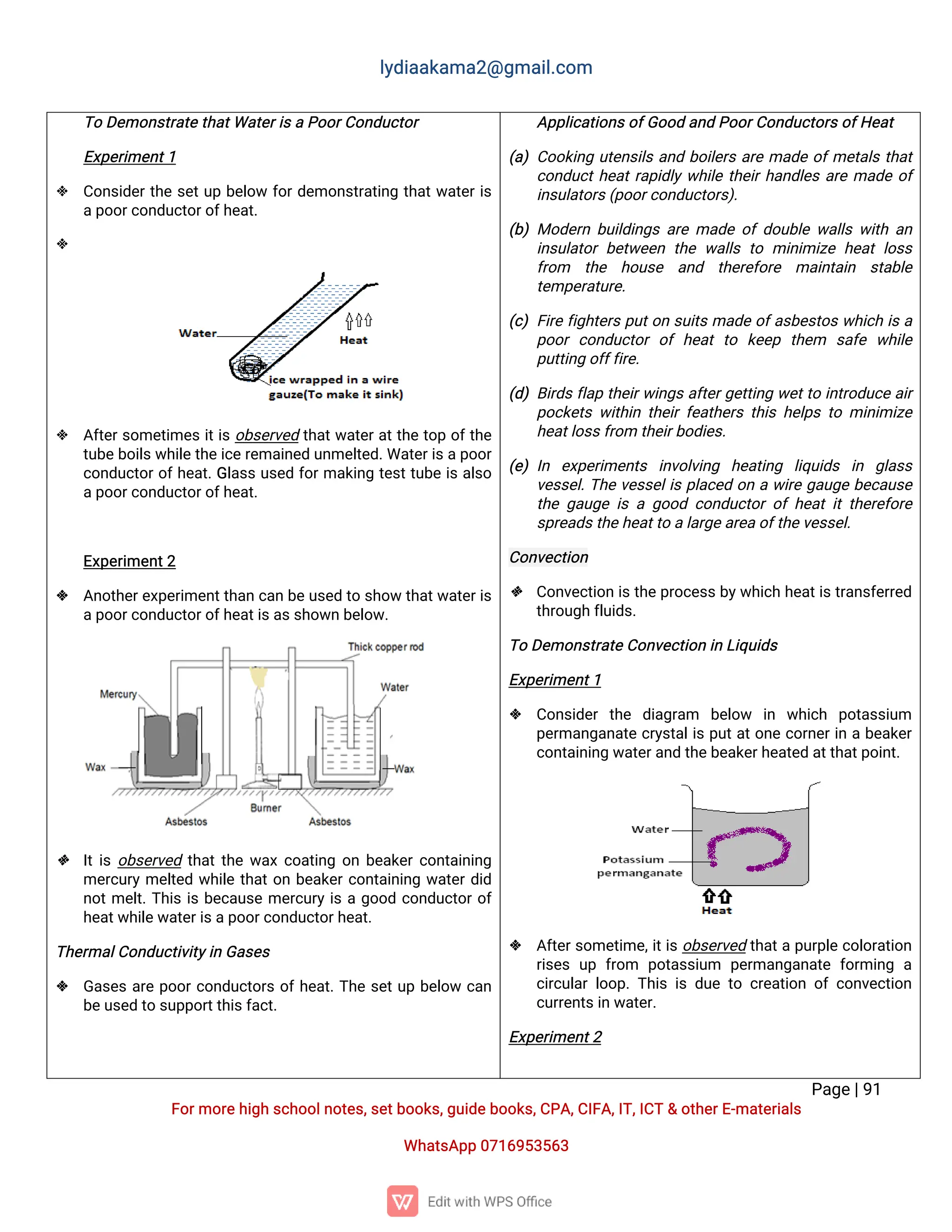 l
y
d
i
a
a
k
a
ma
2
@g
ma
i
l
.
c
o
m
P
a
g
e
|
9
1
F
o
r
mo
r
e
h
i
g
hs
c
h
o
o
l
n
o
t
e
s
,
s
e
t
b
o
o
k
s
,
g
u
i
d
e
b
o
o
k
s
,
C
P
A
,
C
I
F
A
,
I
T
,
I
C
T&o
t
h
e
r
E
-
ma
t
e
r
i
a
l
s
Wh
a
t
s
A
p
p0
7
1
6
9
5
3
5
6
3
T
oD
e
mo
n
s
t
r
a
t
e
t
h
a
t
Wa
t
e
r
i
s
aP
o
o
r
C
o
n
d
u
c
t
o
r
E
x
p
e
r
i
me
n
t
1
 C
o
n
s
i
d
e
r
t
h
es
e
t
u
pb
e
l
o
wf
o
r
d
e
mo
n
s
t
r
a
t
i
n
gt
h
a
t
w
a
t
e
r
i
s
a
p
o
o
r
c
o
n
d
u
c
t
o
r
o
f
h
e
a
t
.

 A
f
t
e
r
s
o
me
t
i
me
si
t
i
so
b
s
e
r
v
e
dt
h
a
t
w
a
t
e
r
a
t
t
h
et
o
po
f
t
h
e
t
u
b
e
b
o
i
l
s
w
h
i
l
e
t
h
e
i
c
e
r
e
ma
i
n
e
du
n
me
l
t
e
d
.
Wa
t
e
r
i
s
a
p
o
o
r
c
o
n
d
u
c
t
o
r
o
f
h
e
a
t
.
G
l
a
s
su
s
e
df
o
r
ma
k
i
n
gt
e
s
t
t
u
b
ei
sa
l
s
o
a
p
o
o
r
c
o
n
d
u
c
t
o
r
o
f
h
e
a
t
.
E
x
p
e
r
i
me
n
t
2
 A
n
o
t
h
e
r
e
x
p
e
r
i
me
n
t
t
h
a
nc
a
nb
e
u
s
e
dt
os
h
o
wt
h
a
t
w
a
t
e
r
i
s
a
p
o
o
r
c
o
n
d
u
c
t
o
r
o
f
h
e
a
t
i
s
a
s
s
h
o
w
nb
e
l
o
w
.
 I
t
i
so
b
s
e
r
v
e
dt
h
a
t
t
h
ew
a
xc
o
a
t
i
n
go
nb
e
a
k
e
r
c
o
n
t
a
i
n
i
n
g
me
r
c
u
r
yme
l
t
e
dw
h
i
l
et
h
a
t
o
nb
e
a
k
e
r
c
o
n
t
a
i
n
i
n
gw
a
t
e
r
d
i
d
n
o
t
me
l
t
.
T
h
i
si
sb
e
c
a
u
s
eme
r
c
u
r
yi
sag
o
o
dc
o
n
d
u
c
t
o
r
o
f
h
e
a
t
w
h
i
l
e
w
a
t
e
r
i
s
a
p
o
o
r
c
o
n
d
u
c
t
o
r
h
e
a
t
.
T
h
e
r
ma
l
C
o
n
d
u
c
t
i
v
i
t
y
i
nG
a
s
e
s
 G
a
s
e
sa
r
ep
o
o
r
c
o
n
d
u
c
t
o
r
so
f
h
e
a
t
.
T
h
es
e
t
u
pb
e
l
o
wc
a
n
b
e
u
s
e
dt
os
u
p
p
o
r
t
t
h
i
s
f
a
c
t
.
A
p
p
l
i
c
a
t
i
o
n
s
o
f
G
o
o
da
n
dP
o
o
r
C
o
n
d
u
c
t
o
r
s
o
f
H
e
a
t
(
a
)C
o
o
k
i
n
gu
t
e
n
s
i
l
sa
n
db
o
i
l
e
r
sa
r
ema
d
eo
f
me
t
a
l
st
h
a
t
c
o
n
d
u
c
t
h
e
a
t
r
a
p
i
d
l
yw
h
i
l
et
h
e
i
r
h
a
n
d
l
e
sa
r
ema
d
eo
f
i
n
s
u
l
a
t
o
r
s
(
p
o
o
r
c
o
n
d
u
c
t
o
r
s
)
.
(
b
)Mo
d
e
r
nb
u
i
l
d
i
n
g
sa
r
ema
d
eo
fd
o
u
b
l
ew
a
l
l
sw
i
t
ha
n
i
n
s
u
l
a
t
o
rb
e
t
w
e
e
nt
h
ew
a
l
l
st
omi
n
i
mi
z
eh
e
a
tl
o
s
s
f
r
o
m t
h
e h
o
u
s
e a
n
d t
h
e
r
e
f
o
r
e ma
i
n
t
a
i
n s
t
a
b
l
e
t
e
mp
e
r
a
t
u
r
e
.
(
c
)F
i
r
ef
i
g
h
t
e
r
sp
u
t
o
ns
u
i
t
sma
d
eo
f
a
s
b
e
s
t
o
sw
h
i
c
hi
sa
p
o
o
rc
o
n
d
u
c
t
o
ro
fh
e
a
tt
o k
e
e
p t
h
e
m s
a
f
e w
h
i
l
e
p
u
t
t
i
n
go
f
f
f
i
r
e
.
(
d
)B
i
r
d
sf
l
a
pt
h
e
i
r
w
i
n
g
sa
f
t
e
r
g
e
t
t
i
n
gw
e
t
t
oi
n
t
r
o
d
u
c
ea
i
r
p
o
c
k
e
t
sw
i
t
h
i
nt
h
e
i
rf
e
a
t
h
e
r
st
h
i
sh
e
l
p
st
omi
n
i
mi
z
e
h
e
a
t
l
o
s
s
f
r
o
mt
h
e
i
r
b
o
d
i
e
s
.
(
e
)I
n e
x
p
e
r
i
me
n
t
s i
n
v
o
l
v
i
n
g h
e
a
t
i
n
g l
i
q
u
i
d
s i
n g
l
a
s
s
v
e
s
s
e
l
.
T
h
ev
e
s
s
e
l
i
sp
l
a
c
e
do
naw
i
r
eg
a
u
g
eb
e
c
a
u
s
e
t
h
eg
a
u
g
ei
sag
o
o
dc
o
n
d
u
c
t
o
ro
fh
e
a
ti
tt
h
e
r
e
f
o
r
e
s
p
r
e
a
d
s
t
h
e
h
e
a
t
t
oa
l
a
r
g
e
a
r
e
a
o
f
t
h
e
v
e
s
s
e
l
.
C
o
n
v
e
c
t
i
o
n
 C
o
n
v
e
c
t
i
o
ni
s
t
h
e
p
r
o
c
e
s
s
b
y
w
h
i
c
hh
e
a
t
i
s
t
r
a
n
s
f
e
r
r
e
d
t
h
r
o
u
g
hf
l
u
i
d
s
.
T
oD
e
mo
n
s
t
r
a
t
e
C
o
n
v
e
c
t
i
o
ni
nL
i
q
u
i
d
s
E
x
p
e
r
i
me
n
t
1
 C
o
n
s
i
d
e
rt
h
e d
i
a
g
r
a
m b
e
l
o
w i
n w
h
i
c
h p
o
t
a
s
s
i
u
m
p
e
r
ma
n
g
a
n
a
t
ec
r
y
s
t
a
l
i
sp
u
t
a
t
o
n
ec
o
r
n
e
r
i
nab
e
a
k
e
r
c
o
n
t
a
i
n
i
n
gw
a
t
e
r
a
n
dt
h
e
b
e
a
k
e
r
h
e
a
t
e
da
t
t
h
a
t
p
o
i
n
t
.
 A
f
t
e
r
s
o
me
t
i
me
,
i
t
i
so
b
s
e
r
v
e
dt
h
a
t
ap
u
r
p
l
ec
o
l
o
r
a
t
i
o
n
r
i
s
e
su
pf
r
o
m p
o
t
a
s
s
i
u
m p
e
r
ma
n
g
a
n
a
t
ef
o
r
mi
n
g a
c
i
r
c
u
l
a
rl
o
o
p
.
T
h
i
si
sd
u
et
oc
r
e
a
t
i
o
no
fc
o
n
v
e
c
t
i
o
n
c
u
r
r
e
n
t
s
i
nw
a
t
e
r
.
E
x
p
e
r
i
me
n
t
2
 