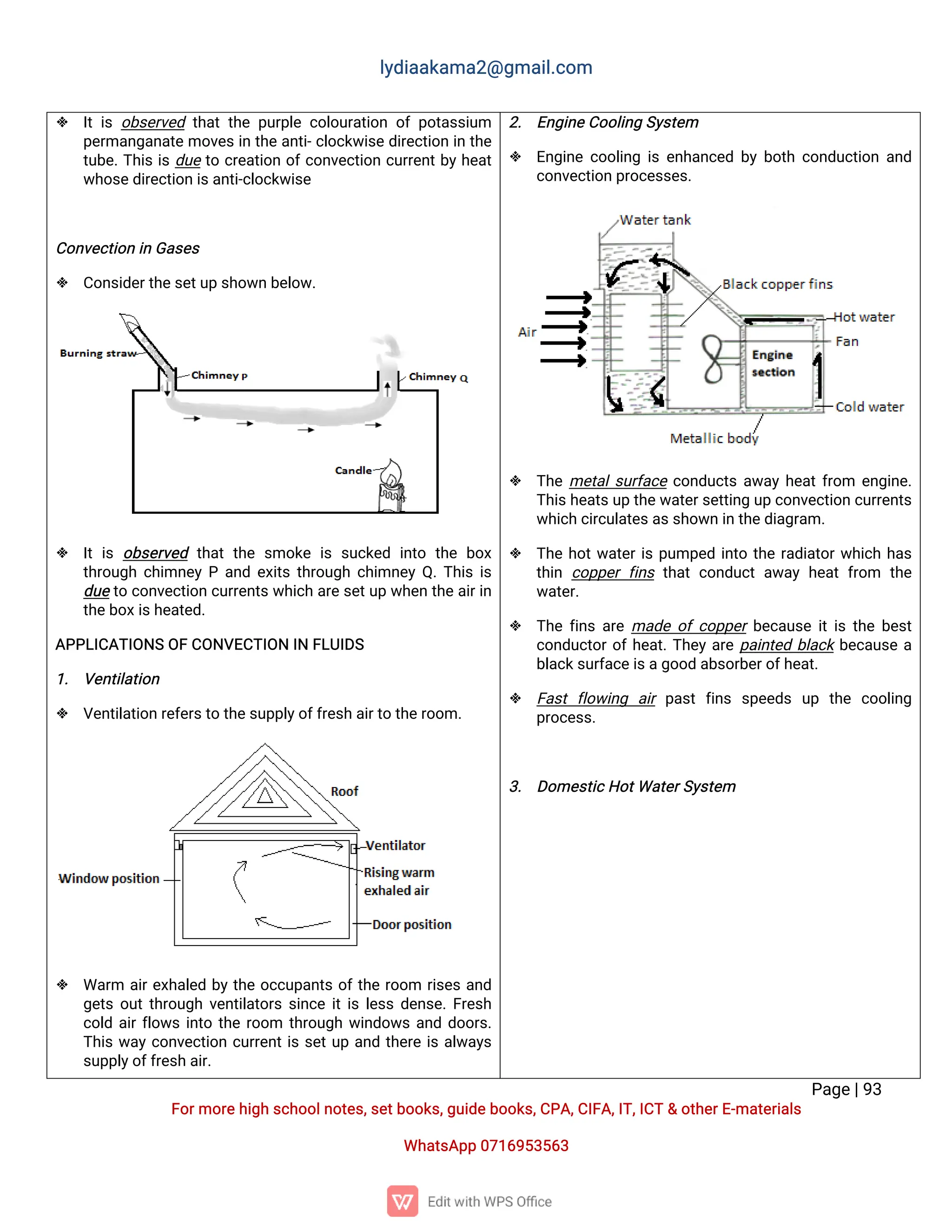 l
y
d
i
a
a
k
a
ma
2
@g
ma
i
l
.
c
o
m
P
a
g
e
|
9
3
F
o
r
mo
r
e
h
i
g
hs
c
h
o
o
l
n
o
t
e
s
,
s
e
t
b
o
o
k
s
,
g
u
i
d
e
b
o
o
k
s
,
C
P
A
,
C
I
F
A
,
I
T
,
I
C
T&o
t
h
e
r
E
-
ma
t
e
r
i
a
l
s
Wh
a
t
s
A
p
p0
7
1
6
9
5
3
5
6
3
 I
ti
so
b
s
e
r
v
e
dt
h
a
tt
h
ep
u
r
p
l
ec
o
l
o
u
r
a
t
i
o
no
fp
o
t
a
s
s
i
u
m
p
e
r
ma
n
g
a
n
a
t
emo
v
e
s
i
nt
h
ea
n
t
i
-
c
l
o
c
k
w
i
s
ed
i
r
e
c
t
i
o
ni
nt
h
e
t
u
b
e
.
T
h
i
si
sd
u
et
oc
r
e
a
t
i
o
no
f
c
o
n
v
e
c
t
i
o
nc
u
r
r
e
n
t
b
y
h
e
a
t
w
h
o
s
e
d
i
r
e
c
t
i
o
ni
s
a
n
t
i
-
c
l
o
c
k
w
i
s
e
C
o
n
v
e
c
t
i
o
ni
nG
a
s
e
s
 C
o
n
s
i
d
e
r
t
h
e
s
e
t
u
ps
h
o
w
nb
e
l
o
w
.
 I
ti
so
b
s
e
r
v
e
d t
h
a
tt
h
es
mo
k
ei
ss
u
c
k
e
di
n
t
o t
h
eb
o
x
t
h
r
o
u
g
hc
h
i
mn
e
yPa
n
de
x
i
t
st
h
r
o
u
g
hc
h
i
mn
e
yQ
.
T
h
i
si
s
d
u
et
oc
o
n
v
e
c
t
i
o
nc
u
r
r
e
n
t
s
w
h
i
c
ha
r
e
s
e
t
u
pw
h
e
nt
h
ea
i
r
i
n
t
h
e
b
o
x
i
s
h
e
a
t
e
d
.
A
P
P
L
I
C
A
T
I
O
N
SO
FC
O
N
V
E
C
T
I
O
NI
NF
L
U
I
D
S
1
. V
e
n
t
i
l
a
t
i
o
n
 V
e
n
t
i
l
a
t
i
o
nr
e
f
e
r
s
t
ot
h
e
s
u
p
p
l
y
o
f
f
r
e
s
ha
i
r
t
ot
h
e
r
o
o
m.
 Wa
r
m a
i
r
e
x
h
a
l
e
db
yt
h
eo
c
c
u
p
a
n
t
so
f
t
h
er
o
o
m r
i
s
e
sa
n
d
g
e
t
so
u
t
t
h
r
o
u
g
hv
e
n
t
i
l
a
t
o
r
ss
i
n
c
ei
t
i
sl
e
s
sd
e
n
s
e
.
F
r
e
s
h
c
o
l
da
i
r
f
l
o
w
si
n
t
ot
h
er
o
o
m t
h
r
o
u
g
hw
i
n
d
o
w
sa
n
dd
o
o
r
s
.
T
h
i
sw
a
yc
o
n
v
e
c
t
i
o
nc
u
r
r
e
n
t
i
ss
e
t
u
pa
n
dt
h
e
r
ei
sa
l
w
a
y
s
s
u
p
p
l
y
o
f
f
r
e
s
ha
i
r
.
2
. E
n
g
i
n
e
C
o
o
l
i
n
gS
y
s
t
e
m
 E
n
g
i
n
ec
o
o
l
i
n
gi
se
n
h
a
n
c
e
db
yb
o
t
hc
o
n
d
u
c
t
i
o
na
n
d
c
o
n
v
e
c
t
i
o
np
r
o
c
e
s
s
e
s
.
 T
h
eme
t
a
l
s
u
r
f
a
c
ec
o
n
d
u
c
t
sa
w
a
yh
e
a
t
f
r
o
m e
n
g
i
n
e
.
T
h
i
s
h
e
a
t
s
u
pt
h
e
w
a
t
e
r
s
e
t
t
i
n
gu
pc
o
n
v
e
c
t
i
o
nc
u
r
r
e
n
t
s
w
h
i
c
hc
i
r
c
u
l
a
t
e
s
a
s
s
h
o
w
ni
nt
h
e
d
i
a
g
r
a
m.
 T
h
eh
o
t
w
a
t
e
r
i
sp
u
mp
e
di
n
t
ot
h
er
a
d
i
a
t
o
r
w
h
i
c
hh
a
s
t
h
i
nc
o
p
p
e
rf
i
n
st
h
a
tc
o
n
d
u
c
ta
w
a
yh
e
a
tf
r
o
m t
h
e
w
a
t
e
r
.
 T
h
ef
i
n
sa
r
ema
d
eo
fc
o
p
p
e
r
b
e
c
a
u
s
ei
t
i
st
h
eb
e
s
t
c
o
n
d
u
c
t
o
r
o
f
h
e
a
t
.
T
h
e
ya
r
ep
a
i
n
t
e
db
l
a
c
kb
e
c
a
u
s
ea
b
l
a
c
k
s
u
r
f
a
c
e
i
s
a
g
o
o
da
b
s
o
r
b
e
r
o
f
h
e
a
t
.
 F
a
s
tf
l
o
w
i
n
g a
i
rp
a
s
tf
i
n
s s
p
e
e
d
s u
p t
h
e c
o
o
l
i
n
g
p
r
o
c
e
s
s
.
3
. D
o
me
s
t
i
c
H
o
t
Wa
t
e
r
S
y
s
t
e
m
 