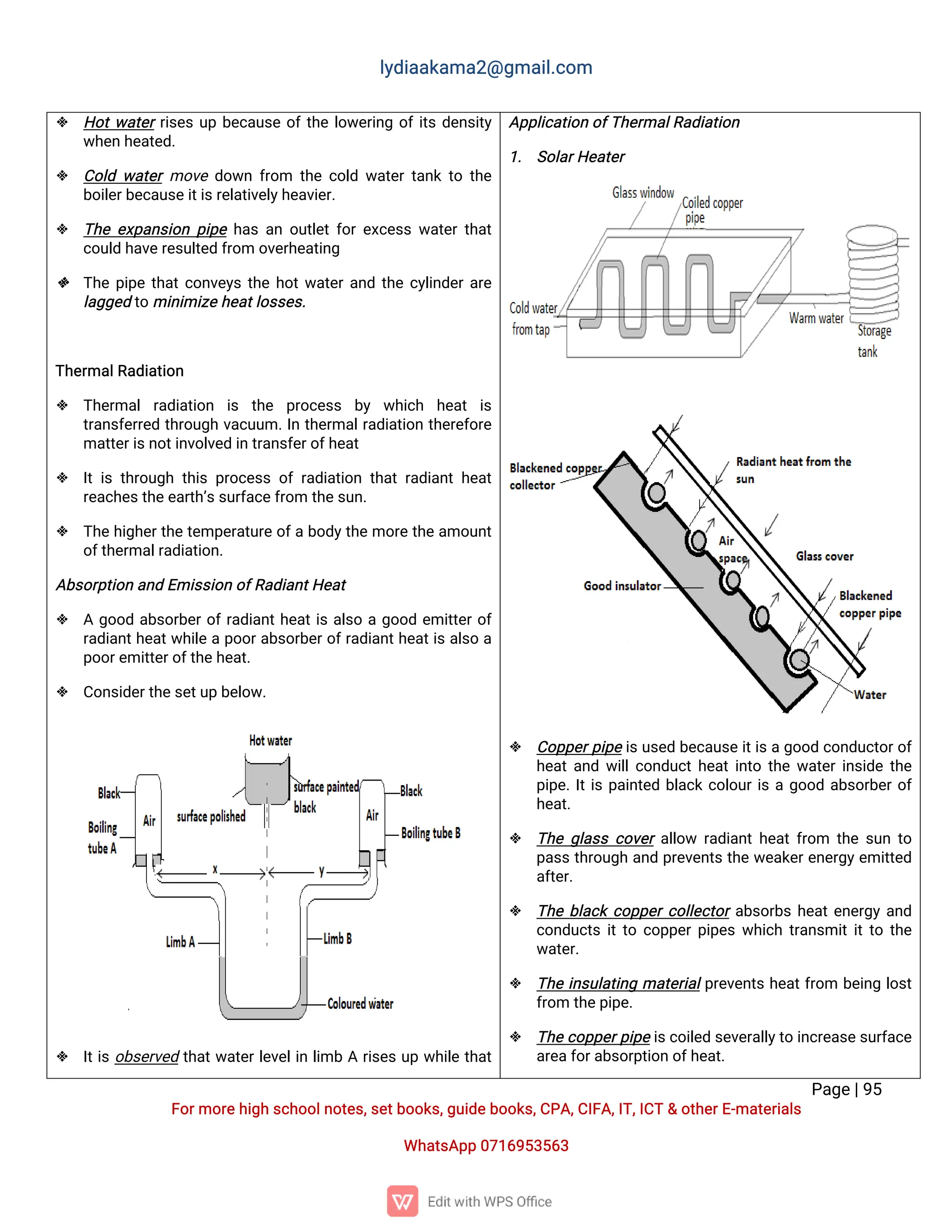l
y
d
i
a
a
k
a
ma
2
@g
ma
i
l
.
c
o
m
P
a
g
e
|
9
5
F
o
r
mo
r
e
h
i
g
hs
c
h
o
o
l
n
o
t
e
s
,
s
e
t
b
o
o
k
s
,
g
u
i
d
e
b
o
o
k
s
,
C
P
A
,
C
I
F
A
,
I
T
,
I
C
T&o
t
h
e
r
E
-
ma
t
e
r
i
a
l
s
Wh
a
t
s
A
p
p0
7
1
6
9
5
3
5
6
3
 H
o
t
w
a
t
e
r
r
i
s
e
su
pb
e
c
a
u
s
eo
f
t
h
el
o
w
e
r
i
n
go
f
i
t
sd
e
n
s
i
t
y
w
h
e
nh
e
a
t
e
d
.
 C
o
l
dw
a
t
e
rmo
v
ed
o
w
nf
r
o
m t
h
ec
o
l
dw
a
t
e
rt
a
n
kt
ot
h
e
b
o
i
l
e
r
b
e
c
a
u
s
e
i
t
i
s
r
e
l
a
t
i
v
e
l
y
h
e
a
v
i
e
r
.
 T
h
ee
x
p
a
n
s
i
o
np
i
p
eh
a
sa
no
u
t
l
e
t
f
o
r
e
x
c
e
s
sw
a
t
e
r
t
h
a
t
c
o
u
l
dh
a
v
e
r
e
s
u
l
t
e
df
r
o
mo
v
e
r
h
e
a
t
i
n
g
 T
h
ep
i
p
et
h
a
t
c
o
n
v
e
y
st
h
eh
o
t
w
a
t
e
r
a
n
dt
h
ec
y
l
i
n
d
e
r
a
r
e
l
a
g
g
e
dt
omi
n
i
mi
z
e
h
e
a
t
l
o
s
s
e
s
.
T
h
e
r
ma
l
R
a
d
i
a
t
i
o
n
 T
h
e
r
ma
lr
a
d
i
a
t
i
o
n i
s t
h
e p
r
o
c
e
s
s b
y w
h
i
c
h h
e
a
t i
s
t
r
a
n
s
f
e
r
r
e
dt
h
r
o
u
g
hv
a
c
u
u
m.
I
nt
h
e
r
ma
l
r
a
d
i
a
t
i
o
nt
h
e
r
e
f
o
r
e
ma
t
t
e
r
i
s
n
o
t
i
n
v
o
l
v
e
di
nt
r
a
n
s
f
e
r
o
f
h
e
a
t
 I
ti
st
h
r
o
u
g
ht
h
i
sp
r
o
c
e
s
so
fr
a
d
i
a
t
i
o
nt
h
a
tr
a
d
i
a
n
th
e
a
t
r
e
a
c
h
e
s
t
h
e
e
a
r
t
h
’
s
s
u
r
f
a
c
e
f
r
o
mt
h
e
s
u
n
.
 T
h
eh
i
g
h
e
r
t
h
et
e
mp
e
r
a
t
u
r
eo
f
ab
o
d
y
t
h
emo
r
et
h
ea
mo
u
n
t
o
f
t
h
e
r
ma
l
r
a
d
i
a
t
i
o
n
.
A
b
s
o
r
p
t
i
o
na
n
dE
mi
s
s
i
o
no
f
R
a
d
i
a
n
t
H
e
a
t
 Ag
o
o
da
b
s
o
r
b
e
r
o
f
r
a
d
i
a
n
t
h
e
a
t
i
sa
l
s
oag
o
o
de
mi
t
t
e
r
o
f
r
a
d
i
a
n
t
h
e
a
t
w
h
i
l
eap
o
o
r
a
b
s
o
r
b
e
r
o
f
r
a
d
i
a
n
t
h
e
a
t
i
sa
l
s
oa
p
o
o
r
e
mi
t
t
e
r
o
f
t
h
e
h
e
a
t
.
 C
o
n
s
i
d
e
r
t
h
e
s
e
t
u
pb
e
l
o
w
.
 I
t
i
so
b
s
e
r
v
e
dt
h
a
t
w
a
t
e
r
l
e
v
e
l
i
nl
i
mbAr
i
s
e
su
pw
h
i
l
et
h
a
t
A
p
p
l
i
c
a
t
i
o
no
f
T
h
e
r
ma
l
R
a
d
i
a
t
i
o
n
1
. S
o
l
a
r
H
e
a
t
e
r
 C
o
p
p
e
r
p
i
p
ei
s
u
s
e
db
e
c
a
u
s
ei
t
i
s
ag
o
o
dc
o
n
d
u
c
t
o
r
o
f
h
e
a
t
a
n
dw
i
l
l
c
o
n
d
u
c
t
h
e
a
t
i
n
t
ot
h
ew
a
t
e
r
i
n
s
i
d
et
h
e
p
i
p
e
.
I
t
i
sp
a
i
n
t
e
db
l
a
c
kc
o
l
o
u
r
i
sag
o
o
da
b
s
o
r
b
e
r
o
f
h
e
a
t
.
 T
h
eg
l
a
s
sc
o
v
e
ra
l
l
o
w r
a
d
i
a
n
t
h
e
a
t
f
r
o
m t
h
es
u
nt
o
p
a
s
st
h
r
o
u
g
ha
n
dp
r
e
v
e
n
t
st
h
ew
e
a
k
e
r
e
n
e
r
g
y
e
mi
t
t
e
d
a
f
t
e
r
.
 T
h
eb
l
a
c
kc
o
p
p
e
r
c
o
l
l
e
c
t
o
r
a
b
s
o
r
b
sh
e
a
t
e
n
e
r
g
ya
n
d
c
o
n
d
u
c
t
si
t
t
oc
o
p
p
e
r
p
i
p
e
sw
h
i
c
ht
r
a
n
s
mi
t
i
t
t
ot
h
e
w
a
t
e
r
.
 T
h
ei
n
s
u
l
a
t
i
n
gma
t
e
r
i
a
l
p
r
e
v
e
n
t
sh
e
a
t
f
r
o
m b
e
i
n
gl
o
s
t
f
r
o
mt
h
e
p
i
p
e
.
 T
h
ec
o
p
p
e
r
p
i
p
ei
s
c
o
i
l
e
ds
e
v
e
r
a
l
l
y
t
oi
n
c
r
e
a
s
e
s
u
r
f
a
c
e
a
r
e
a
f
o
r
a
b
s
o
r
p
t
i
o
no
f
h
e
a
t
.
 