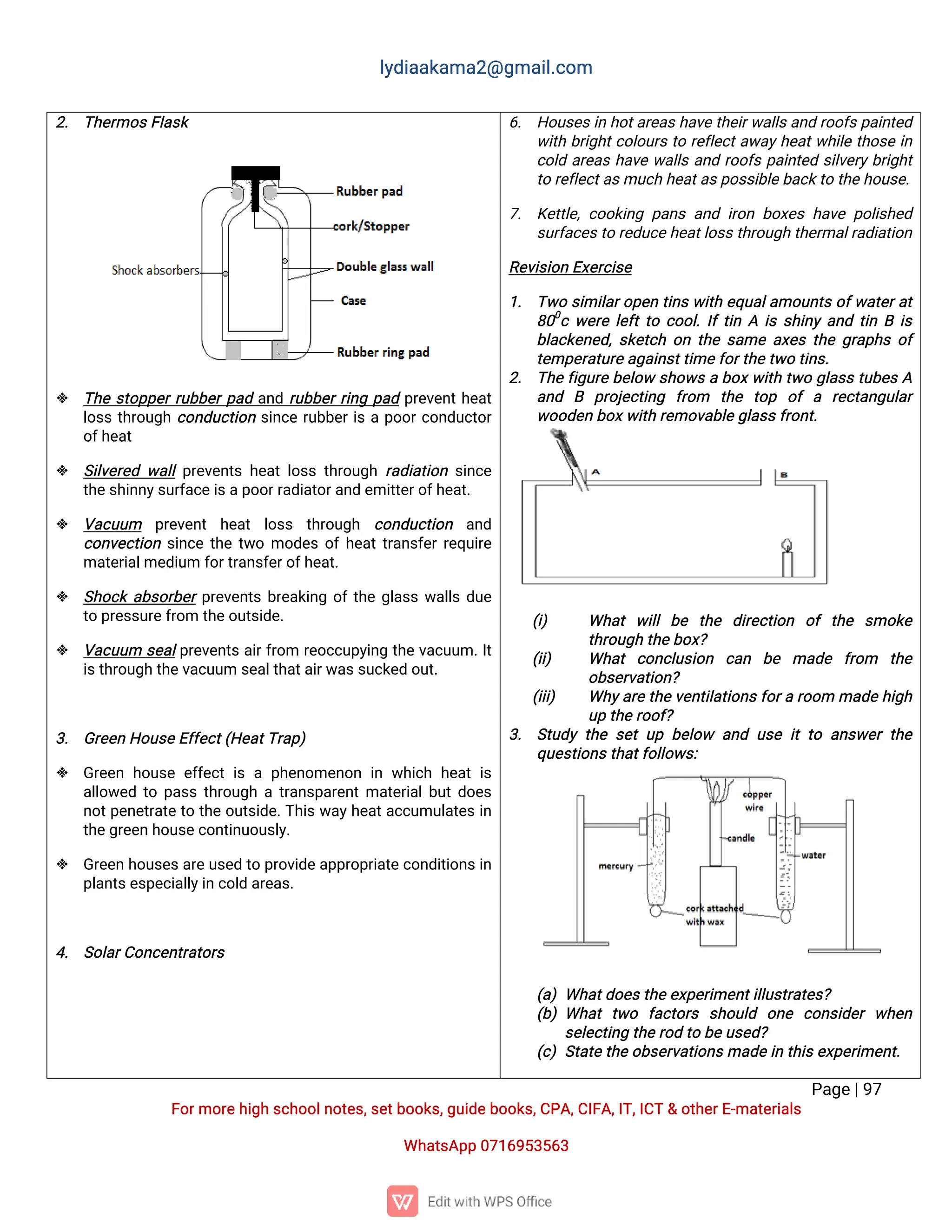 l
y
d
i
a
a
k
a
ma
2
@g
ma
i
l
.
c
o
m
P
a
g
e
|
9
7
F
o
r
mo
r
e
h
i
g
hs
c
h
o
o
l
n
o
t
e
s
,
s
e
t
b
o
o
k
s
,
g
u
i
d
e
b
o
o
k
s
,
C
P
A
,
C
I
F
A
,
I
T
,
I
C
T&o
t
h
e
r
E
-
ma
t
e
r
i
a
l
s
Wh
a
t
s
A
p
p0
7
1
6
9
5
3
5
6
3
2
. T
h
e
r
mo
s
F
l
a
s
k
 T
h
es
t
o
p
p
e
r
r
u
b
b
e
r
p
a
da
n
dr
u
b
b
e
r
r
i
n
gp
a
dp
r
e
v
e
n
t
h
e
a
t
l
o
s
st
h
r
o
u
g
hc
o
n
d
u
c
t
i
o
ns
i
n
c
er
u
b
b
e
r
i
sap
o
o
r
c
o
n
d
u
c
t
o
r
o
f
h
e
a
t
 S
i
l
v
e
r
e
dw
a
l
l
p
r
e
v
e
n
t
sh
e
a
tl
o
s
st
h
r
o
u
g
hr
a
d
i
a
t
i
o
ns
i
n
c
e
t
h
e
s
h
i
n
n
y
s
u
r
f
a
c
e
i
s
a
p
o
o
r
r
a
d
i
a
t
o
r
a
n
de
mi
t
t
e
r
o
f
h
e
a
t
.
 V
a
c
u
u
m p
r
e
v
e
n
t h
e
a
t l
o
s
s t
h
r
o
u
g
h c
o
n
d
u
c
t
i
o
n a
n
d
c
o
n
v
e
c
t
i
o
ns
i
n
c
et
h
et
w
omo
d
e
so
f
h
e
a
t
t
r
a
n
s
f
e
r
r
e
q
u
i
r
e
ma
t
e
r
i
a
l
me
d
i
u
mf
o
r
t
r
a
n
s
f
e
r
o
f
h
e
a
t
.
 S
h
o
c
ka
b
s
o
r
b
e
r
p
r
e
v
e
n
t
sb
r
e
a
k
i
n
go
f
t
h
eg
l
a
s
sw
a
l
l
sd
u
e
t
op
r
e
s
s
u
r
e
f
r
o
mt
h
e
o
u
t
s
i
d
e
.
 V
a
c
u
u
m s
e
a
l
p
r
e
v
e
n
t
sa
i
r
f
r
o
m r
e
o
c
c
u
p
y
i
n
gt
h
ev
a
c
u
u
m.
I
t
i
s
t
h
r
o
u
g
ht
h
e
v
a
c
u
u
ms
e
a
l
t
h
a
t
a
i
r
w
a
s
s
u
c
k
e
do
u
t
.
3
. G
r
e
e
nH
o
u
s
e
E
f
f
e
c
t
(
H
e
a
t
T
r
a
p
)
 G
r
e
e
nh
o
u
s
ee
f
f
e
c
ti
sap
h
e
n
o
me
n
o
ni
nw
h
i
c
hh
e
a
ti
s
a
l
l
o
w
e
dt
op
a
s
st
h
r
o
u
g
hat
r
a
n
s
p
a
r
e
n
t
ma
t
e
r
i
a
l
b
u
t
d
o
e
s
n
o
t
p
e
n
e
t
r
a
t
et
ot
h
eo
u
t
s
i
d
e
.
T
h
i
sw
a
y
h
e
a
t
a
c
c
u
mu
l
a
t
e
si
n
t
h
e
g
r
e
e
nh
o
u
s
e
c
o
n
t
i
n
u
o
u
s
l
y
.
 G
r
e
e
nh
o
u
s
e
s
a
r
e
u
s
e
dt
op
r
o
v
i
d
e
a
p
p
r
o
p
r
i
a
t
e
c
o
n
d
i
t
i
o
n
s
i
n
p
l
a
n
t
s
e
s
p
e
c
i
a
l
l
y
i
nc
o
l
da
r
e
a
s
.
4
. S
o
l
a
r
C
o
n
c
e
n
t
r
a
t
o
r
s
6
. H
o
u
s
e
s
i
nh
o
t
a
r
e
a
s
h
a
v
e
t
h
e
i
r
w
a
l
l
s
a
n
dr
o
o
f
s
p
a
i
n
t
e
d
w
i
t
hb
r
i
g
h
t
c
o
l
o
u
r
st
or
e
f
l
e
c
t
a
w
a
y
h
e
a
t
w
h
i
l
et
h
o
s
ei
n
c
o
l
da
r
e
a
sh
a
v
ew
a
l
l
sa
n
dr
o
o
f
sp
a
i
n
t
e
ds
i
l
v
e
r
yb
r
i
g
h
t
t
or
e
f
l
e
c
t
a
s
mu
c
hh
e
a
t
a
s
p
o
s
s
i
b
l
e
b
a
c
k
t
ot
h
e
h
o
u
s
e
.
7
. K
e
t
t
l
e
,
c
o
o
k
i
n
gp
a
n
sa
n
di
r
o
nb
o
x
e
sh
a
v
ep
o
l
i
s
h
e
d
s
u
r
f
a
c
e
s
t
or
e
d
u
c
e
h
e
a
t
l
o
s
s
t
h
r
o
u
g
ht
h
e
r
ma
l
r
a
d
i
a
t
i
o
n
R
e
v
i
s
i
o
nE
x
e
r
c
i
s
e
1
. T
w
os
i
mi
l
a
r
o
p
e
nt
i
n
sw
i
t
he
q
u
a
l
a
mo
u
n
t
so
f
w
a
t
e
r
a
t
8
0
0
cw
e
r
el
e
f
t
t
oc
o
o
l
.
I
f
t
i
nAi
ss
h
i
n
ya
n
dt
i
nBi
s
b
l
a
c
k
e
n
e
d
,
s
k
e
t
c
ho
nt
h
es
a
mea
x
e
st
h
eg
r
a
p
h
so
f
t
e
mp
e
r
a
t
u
r
e
a
g
a
i
n
s
t
t
i
me
f
o
r
t
h
e
t
w
ot
i
n
s
.
2
. T
h
ef
i
g
u
r
eb
e
l
o
ws
h
o
w
sab
o
x
w
i
t
ht
w
og
l
a
s
st
u
b
e
sA
a
n
d B p
r
o
j
e
c
t
i
n
g f
r
o
m t
h
e t
o
p o
fa r
e
c
t
a
n
g
u
l
a
r
w
o
o
d
e
nb
o
x
w
i
t
hr
e
mo
v
a
b
l
e
g
l
a
s
s
f
r
o
n
t
.
(
i
) Wh
a
tw
i
l
lb
e t
h
e d
i
r
e
c
t
i
o
n o
ft
h
e s
mo
k
e
t
h
r
o
u
g
ht
h
e
b
o
x
?
(
i
i
) Wh
a
tc
o
n
c
l
u
s
i
o
n c
a
n b
e ma
d
e f
r
o
m t
h
e
o
b
s
e
r
v
a
t
i
o
n
?
(
i
i
i
) Wh
y
a
r
et
h
e
v
e
n
t
i
l
a
t
i
o
n
s
f
o
r
ar
o
o
mma
d
eh
i
g
h
u
pt
h
e
r
o
o
f
?
3
. S
t
u
d
yt
h
es
e
tu
pb
e
l
o
w a
n
du
s
ei
tt
oa
n
s
w
e
rt
h
e
q
u
e
s
t
i
o
n
s
t
h
a
t
f
o
l
l
o
w
s
:
(
a
)Wh
a
t
d
o
e
s
t
h
e
e
x
p
e
r
i
me
n
t
i
l
l
u
s
t
r
a
t
e
s
?
(
b
)Wh
a
tt
w
o f
a
c
t
o
r
s s
h
o
u
l
d o
n
e c
o
n
s
i
d
e
rw
h
e
n
s
e
l
e
c
t
i
n
gt
h
e
r
o
dt
ob
e
u
s
e
d
?
(
c
)S
t
a
t
e
t
h
e
o
b
s
e
r
v
a
t
i
o
n
s
ma
d
e
i
nt
h
i
s
e
x
p
e
r
i
me
n
t
.
 