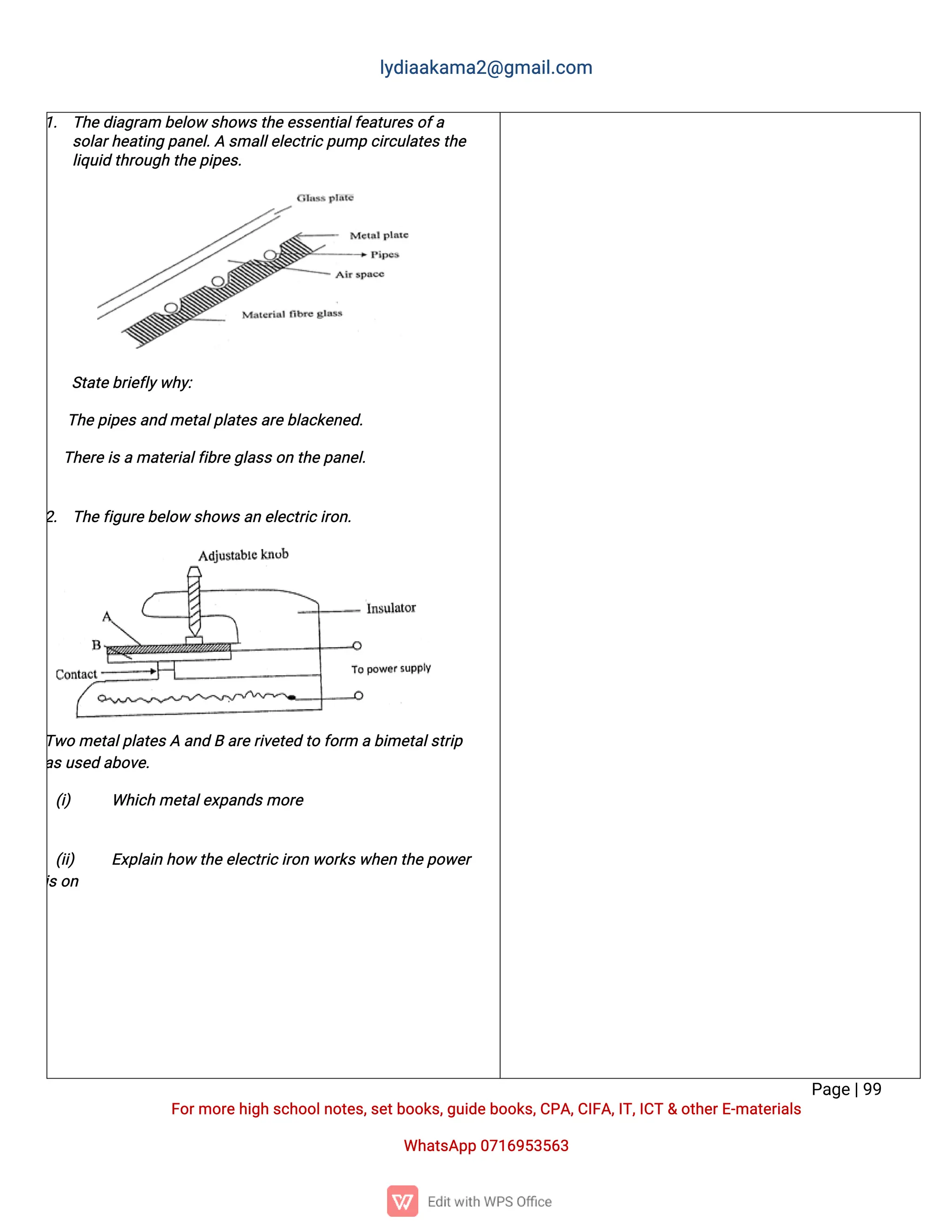 l
y
d
i
a
a
k
a
ma
2
@g
ma
i
l
.
c
o
m
P
a
g
e
|
9
9
F
o
r
mo
r
e
h
i
g
hs
c
h
o
o
l
n
o
t
e
s
,
s
e
t
b
o
o
k
s
,
g
u
i
d
e
b
o
o
k
s
,
C
P
A
,
C
I
F
A
,
I
T
,
I
C
T&o
t
h
e
r
E
-
ma
t
e
r
i
a
l
s
Wh
a
t
s
A
p
p0
7
1
6
9
5
3
5
6
3
1
. T
h
e
d
i
a
g
r
a
mb
e
l
o
ws
h
o
w
s
t
h
e
e
s
s
e
n
t
i
a
l
f
e
a
t
u
r
e
s
o
f
a
s
o
l
a
r
h
e
a
t
i
n
gp
a
n
e
l
.
As
ma
l
l
e
l
e
c
t
r
i
c
p
u
mpc
i
r
c
u
l
a
t
e
s
t
h
e
l
i
q
u
i
dt
h
r
o
u
g
ht
h
e
p
i
p
e
s
.
S
t
a
t
e
b
r
i
e
f
l
y
w
h
y
:
i
. T
h
e
p
i
p
e
s
a
n
dme
t
a
l
p
l
a
t
e
s
a
r
e
b
l
a
c
k
e
n
e
d
.
i
i
. T
h
e
r
e
i
s
ama
t
e
r
i
a
l
f
i
b
r
e
g
l
a
s
s
o
nt
h
e
p
a
n
e
l
.
2
. T
h
e
f
i
g
u
r
e
b
e
l
o
ws
h
o
w
s
a
ne
l
e
c
t
r
i
c
i
r
o
n
.
T
w
ome
t
a
l
p
l
a
t
e
s
Aa
n
dBa
r
e
r
i
v
e
t
e
dt
of
o
r
mab
i
me
t
a
l
s
t
r
i
p
a
s
u
s
e
da
b
o
v
e
.
(
i
) Wh
i
c
hme
t
a
l
e
x
p
a
n
d
s
mo
r
e
(
i
i
) E
x
p
l
a
i
nh
o
wt
h
e
e
l
e
c
t
r
i
c
i
r
o
nw
o
r
k
s
w
h
e
nt
h
e
p
o
w
e
r
i
s
o
n
 