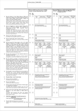 Certificate Number / Nombor Sijil
Has any person in your family (living or dead) ever
suffered from diabetes, heart disease, high blood pressure,
stroke, kidney disease, mental disorder, hepatitis B,
cancer or any other hereditary disease?
Adakah sesiapa dalam keluarga anda (sama ada yang
masih hidup atau mati) pernah menderita akibat penyakit
kencing manis, jantung, tekanan darah tinggi, angin
ahmar, buah pinggang, gangguan mental, hepatitis B,
barah atau penyakit-penyakit keturunan yung lain?
Have you engaged in or intend to engage in flying (other
than as a fare-paying passenger on a scheduled air
route), diving or any other hazardous sports,
occupation or pursuits?
Pernahkah anda melihatkan diri atau bercadang untuk
melibalkan diri dalam penerbangan (selain sebagai
penumpang yang membeli tiket untuk penerbangan yang
berjadual) penyelaman atau sebarang sukan, pekerjaan
atau tugas yang merbahaya?
Have you ever taken drugs or narcotics!
Pernahkah anda mengambil dadah atau narkotik?
Do you consume beer, wine or other alcohol?
Adakah anda meminum bir, wain atau minuman alkohol
yang lain?
Has any proposal for family takaful or life, or for health
takaful or insurance or for takaful or insurance against
accident or critical illness ever been made to this any
other takaful operator or insurance company (including
proposals abount to be submitted)? Pernahkah anda
membuat sebarang cadangan takaful keluarga ke atas
hayat anda, takaful atau insurans kesihatan, takaful atau
insurans kemalangan atau takaful atau insurans penyakit
kritikal hagi pihak diri sendiri daripada pengendali
takaful atau syarikat insurans ini atau yang lain (termasuk
cadangan yang akan dikemukakan ini)?
Has any such proposal ever been declined, deferred or
accepted at special rates?
Pernahkah sebarang cadangan tersehut ditolak,
ditangguhkan atau diterima dengan kadar yang tertentu?
Do you intend to surrender or terminate any of your
existing Family Takaful certificate or life insurance policies
with the application of this new proposal, although you
may not receive any returns under this certificate or
policies or the returns may be lesser than the total
amount of contribution or premium paid?
Adakah anda berhajat untuk menyerahkan atau
menamatkan mana-mana sijil takaful keluarga atau polisi
insurans hayat anda sekarang dengan cadangan baru
yang di pohon ini, walaupun anda mungkin menerima
pulangan yang kurang atau tiada langsung berbanding
caruman atau premium yang telah dibayar?
Has the agent in any way influenced you to surrender or
terminate any of your existing certificate/policies?
Pernahkah ejen mempengaruhi anda untuk menyerahkan
atau menamatkan mana-mana sijil/polisi anda sekarang
dengan apa cara sekalipun?
Females Only / Untuk Wanita Sahaja
Have you borne any children?
Pernahkah anda melahirkan anak?
Are you now pregnant?
Adakah anda sedang mengandung?
Have you had any disorder of the breast or female organs,
or complications at childbirth?
Pernahkah anda mengalami gangguan payu dara atau
organ kelamin atau kerumitan sewaktu melahirkan anak?
Have you ever had a Pap Smear which was found to be
abnormal, or you were advised to repeat within 6
months?
Pernahkah anda menjalani Pap Smear dan didapati
abnormal, alau dinasihatkan supaya mengulanginya
dalam tempoh 6 bulan?
Child Only (applicable if juvenile assurance is
Droposed)
Untuk Anak Sahaja (perlu diisi jika insurans untuk
juvana dicadangkan)
Was the child's birth abnormal or premature?
Adakah anak ini dilahirkan abnormal atau tidak cukup
bulan?
5.
6.
7a)
b)
8a)
b)
9a)
b)
10.
a)
b)
c)
d)
11.
a)
Person A (Person Covered or Child)
Orang A (Orang Dilindungi atau Anak)
Yes
Ya
No
Tidak
Person B (Spouse or Parent/Legal Guardian)
Orang B (Pasangan Hidup atau Ibupapa/
Penjaga yang Sah)
Type:
Jenis:
Type:
Jenis:
Average weekly consumption:
Purata pengambilan seminggu:
Reason:
Sebab:
Proposal/cert. number:
Nombor cadangan/sijil:
Name of company:
Nama syarikat:
Name of
company
Nama
syarikat
Proposal or
policy/
certificate
number
No.cadangan
atau polisi/
sijil
Sum assured/
covered &
type of coverage
Jumlah
diinsuranskan/
dilindungi &
jenis perlindungan
When
issued
Tarihk
dikeluarkan
Name of
company
Nama
syarikat
Proposal or
policy/
certificate
number
No.cadangan
atau polisi/
sijil
Sum assured/
covered &
type of coverage
Jumlah
diinsuranskan/
dilindungi &
jenis perlindungan
When
issued
Tarihk
dikeluarkan
If Yes, please comment on your satisfaction of
explanation given by the agent.
Jika Ya, berikut komen dan kepuasan hati anda
tentang penerangan yang diberikan oleh ejen.
Expected date of delivery:
Tarikh dijangka bersalin:
If Yes, please give full details with dates and results.
Sekiranya Ya, sila berikan butiran penuh berserta
tarikh dan keputusannya.
If Yes, please state nature of abnormality:
Sekiranya Ya, sila nyatakan keadaan abnormal tersebut:
Weight at birth:
Berat sewaktu dilahirkan:
Number of weeks premature:
Bilangan minggu yang tidak cukup:
Whom
Siapa
If Yes, please give full details.
Jika Ya, sila beri butiran yang lengkap.
Details of illness
Butir-butir penyakit
Age at onset
Umur penyakit
bermula
Yes
Ya
No
Tidak
Type:
Jenis:
Type:
Jenis:
Average weekly consumption:
Purata pengambilan seminggu:
Reason:
Sebab:
Proposal/cert. number:
Nombor cadangan/sijil:
Name of company:
Nama syarikat:
Name of
company
Nama
syarikat
Proposal or
policy/
certificate
number
No.cadangan
atau polisi/
sijil
Sum assured/
covered &
type of coverage
Jumlah
diinsuranskan/
dilindungi &
jenis perlindungan
When
issued
Tarihk
dikeluarkan
Name of
company
Nama
syarikat
Proposal or
policy/
certificate
number
No.cadangan
atau polisi/
sijil
Sum assured/
covered &
type of coverage
Jumlah
diinsuranskan/
dilindungi &
jenis perlindungan
When
issued
Tarihk
dikeluarkan
If Yes, please comment on your satisfaction of
explanation given by the agent.
Jika Ya, berikut komen dan kepuasan hati anda
tentang penerangan yang diberikan oleh ejen.
Expected date of delivery:
Tarikh dijangka bersalin:
If Yes, please give full details with dates and results.
Sekiranya Ya, sila berikan butiran penuh berserta
tarikh dan keputusannya.
Whom
Siapa
If Yes, please give full details.
Jika Ya, sila beri butiran yang lengkap.
Details of illness
Butir-butir penyakit
Age at onset
Umur penyakit
bermula
 