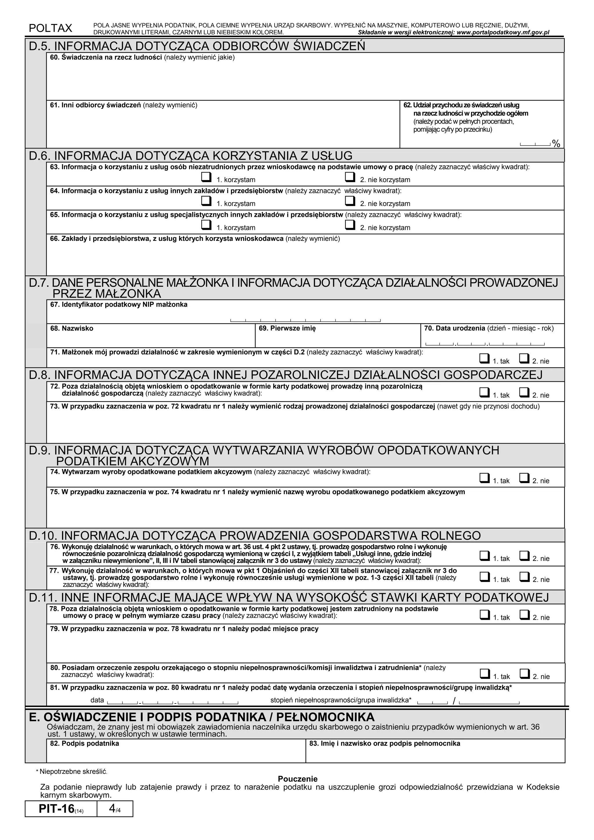 POLTAX POLA JASNE WYPEŁNIA PODATNIK, POLA CIEMNE WYPEŁNIA URZĄD SKARBOWY. WYPEŁNIĆ NA MASZYNIE, KOMPUTEROWO LUB RĘCZNIE, DUŻYMI,
DRUKOWANYMI LITERAMI, CZARNYM LUB NIEBIESKIM KOLOREM. Składanie w wersji elektronicznej: www.portalpodatkowy.mf.gov.pl
PIT-16(14) 4/4
D.5. INFORMACJA DOTYCZĄCA ODBIORCÓW ŚWIADCZEŃ
60. Świadczenia na rzecz ludności (należy wymienić jakie)
61. Inni odbiorcy świadczeń (należy wymienić) 62.Udziałprzychoduzeświadczeńusług
narzeczludnościwprzychodzieogółem
(należypodać w pełnych procentach,
pomijając cyfrypo przecinku)
└────┴────┘%
D.6. INFORMACJA DOTYCZĄCA KORZYSTANIA Z USŁUG
63. Informacja o korzystaniu z usług osób niezatrudnionych przez wnioskodawcę na podstawie umowy o pracę (należy zaznaczyć właściwy kwadrat):
1. korzystam 2. nie korzystam
64. Informacja o korzystaniu z usług innych zakładów i przedsiębiorstw (należy zaznaczyć właściwy kwadrat):
1. korzystam 2. nie korzystam
65. Informacja o korzystaniu z usług specjalistycznych innych zakładów i przedsiębiorstw (należy zaznaczyć właściwy kwadrat):
1. korzystam 2. nie korzystam
66. Zakłady i przedsiębiorstwa, z usług których korzysta wnioskodawca (należy wymienić)
D.7. DANE PERSONALNE MAŁŻONKA I INFORMACJA DOTYCZĄCA DZIAŁALNOŚCI PROWADZONEJ
PRZEZ MAŁŻONKA
67. Identyfikator podatkowy NIP małżonka
└────┴────┴────┴────┴────┴────┴────┴────┴────┴────┘
68. Nazwisko 69. Pierwsze imię 70. Data urodzenia (dzień - miesiąc - rok)
└────┴────┘-└────┴────┘-└────┴────┴────┴────┘
71. Małżonek mój prowadzi działalność w zakresie wymienionym w części D.2 (należy zaznaczyć właściwy kwadrat):
1. tak 2. nie
D.8. INFORMACJA DOTYCZĄCA INNEJ POZAROLNICZEJ DZIAŁALNOŚCI GOSPODARCZEJ
72. Poza działalnością objętą wnioskiem o opodatkowanie w formie karty podatkowej prowadzę inną pozarolniczą
działalność gospodarczą (należy zaznaczyć właściwy kwadrat): 1. tak 2. nie
73. W przypadku zaznaczenia w poz. 72 kwadratu nr 1 należy wymienić rodzaj prowadzonej działalności gospodarczej (nawet gdy nie przynosi dochodu)
D.9. INFORMACJA DOTYCZĄCA WYTWARZANIA WYROBÓW OPODATKOWANYCH
PODATKIEM AKCYZOWYM
74. Wytwarzam wyroby opodatkowane podatkiem akcyzowym (należy zaznaczyć właściwy kwadrat):
1. tak 2. nie
75. W przypadku zaznaczenia w poz. 74 kwadratu nr 1 należy wymienić nazwę wyrobu opodatkowanego podatkiem akcyzowym
D.10. INFORMACJA DOTYCZĄCA PROWADZENIA GOSPODARSTWA ROLNEGO
76. Wykonuję działalność w warunkach, o których mowa w art. 36 ust. 4 pkt 2 ustawy, tj. prowadzę gospodarstwo rolne i wykonuję
równocześnie pozarolniczą działalność gospodarczą wymienioną w części I, z wyjątkiem tabeli
”
Usługi inne, gdzie indziej
w załączniku niewymienione”, II, III i IV tabeli stanowiącej załącznik nr 3 do ustawy (należy zaznaczyć właściwy kwadrat): 1. tak 2. nie
77. Wykonuję działalność w warunkach, o których mowa w pkt 1 Objaśnień do części XII tabeli stanowiącej załącznik nr 3 do
ustawy, tj. prowadzę gospodarstwo rolne i wykonuję równocześnie usługi wymienione w poz. 1-3 części XII tabeli (należy
zaznaczyć właściwy kwadrat):
1. tak 2. nie
D.11. INNE INFORMACJE MAJĄCE WPŁYW NA WYSOKOŚĆ STAWKI KARTY PODATKOWEJ
78. Poza działalnością objętą wnioskiem o opodatkowanie w formie karty podatkowej jestem zatrudniony na podstawie
umowy o pracę w pełnym wymiarze czasu pracy (należy zaznaczyć właściwy kwadrat): 1. tak 2. nie
79. W przypadku zaznaczenia w poz. 78 kwadratu nr 1 należy podać miejsce pracy
80. Posiadam orzeczenie zespołu orzekającego o stopniu niepełnosprawności/komisji inwalidztwa i zatrudnienia* (należy
zaznaczyć właściwy kwadrat): 1. tak 2. nie
81. W przypadku zaznaczenia w poz. 80 kwadratu nr 1 należy podać datę wydania orzeczenia i stopień niepełnosprawności/grupę inwalidzką*
data └────┴────┘-└────┴────┘-└────┴────┴────┴────┘
stopień niepełnosprawności/grupa inwalidzka* └────┴────┘ / └───────────────────┘
E. OŚWIADCZENIE I PODPIS PODATNIKA / PEŁNOMOCNIKA
Oświadczam, że znany jest mi obowiązek zawiadomienia naczelnika urzędu skarbowego o zaistnieniu przypadków wymienionych w art. 36
ust. 1 ustawy, w określonych w ustawie terminach.
82. Podpis podatnika 83. Imię i nazwisko oraz podpis pełnomocnika
* Niepotrzebne skreślić.
Pouczenie
Za podanie nieprawdy lub zatajenie prawdy i przez to narażenie podatku na uszczuplenie grozi odpowiedzialność przewidziana w Kodeksie
karnym skarbowym.
 