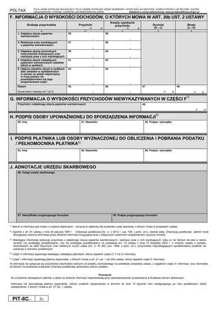 POLTAX POLA JASNE WYPEŁNIA SKŁADAJĄCY, POLA CIEMNE WYPEŁNIA URZĄD SKARBOWY. WYPEŁNIAĆ NA MASZYNIE, KOMPUTEROWO LUB RĘCZNIE, DUŻYMI,
DRUKOWANYMI LITERAMI, CZARNYM LUB NIEBIESKIM KOLOREM. Składanie w wersji elektronicznej: www.portalpodatkowy.mf.gov.pl
PIT-8C(7) 2/2
F. INFORMACJA O WYSOKOŚCI DOCHODÓW, O KTÓRYCH MOWA W ART. 30b UST. 2 USTAWY
Rodzaje przychodów Przychód
zł, gr
Koszty uzyskania
przychodu
zł, gr
Dochód
(b - c)
Strata
(c - b)
a b c d e
1. Odpłatne zbycie papierów
wartościowych
35.
,
36.
,
2. Realizacja praw wynikających
z papierów wartościowych
37.
,
38.
,
3. Odpłatne zbycie pochodnych
instrumentów finansowych oraz
realizacja praw z nich wynikających
39.
,
40.
,
4. Odpłatne zbycie niebędących
papierami wartościowymi udziałów
(akcji) w spółkach
41.
,
42.
,
5. Objęcie udziałów (akcji) w spółkach
albo wkładów w spółdzielniach
w zamian za wkład niepieniężny
w innej postaci niż
przedsiębiorstwo lub jego
zorganizowana część
43.
,
44.
,
Razem
Suma kwot z wierszy od 1 do 5.
45.
,
46.
,
47.
zł, gr
48.
zł, gr
G. INFORMACJA O WYSOKOŚCI PRZYCHODÓW NIEWYKAZYWANYCH W CZĘŚCI F
3)
Przychód z odpłatnego zbycia papierów wartościowych 49.
zł, gr
H. PODPIS OSOBY UPOWAŻNIONEJ DO SPORZĄDZENIA INFORMACJI
4)
50. Imię 51. Nazwisko 52. Podpis i pieczątka
I. PODPIS PŁATNIKA LUB OSOBY WYZNACZONEJ DO OBLICZENIA I POBRANIA PODATKU
/ PEŁNOMOCNIKA PŁATNIKA5)
53. Imię 54. Nazwisko 55. Podpis i pieczątka
J. ADNOTACJE URZĘDU SKARBOWEGO
56. Uwagi urzędu skarbowego
57. Identyfikator przyjmującego formularz 58. Podpis przyjmującego formularz
1) Ilekroć w informacji jest mowa o urzędzie skarbowym - oznacza to właściwy dla podatnika urząd skarbowy, o którym mowa w przepisach ustawy.
2) Zgodnie z art. 81 ustawy z dnia 29 sierpnia 1997 r. - Ordynacja podatkowa (Dz. U. z 2012 r. poz. 749, z późn. zm.), zwanej dalej „Ordynacją podatkową”, płatnik może
skorygować złożoną informację przez złożenie informacji korygującej wraz z dołączonym pisemnym uzasadnieniem przyczyn korekty.
3) Składający informację wykazuje przychody z odpłatnego zbycia papierów wartościowych i realizacji praw z nich wynikających, tylko co do których nie jest w stanie
określić czy podlegają opodatkowaniu, czy nie podlegają opodatkowaniu na podstawie art. 19 ustawy z dnia 12 listopada 2003 r. o zmianie ustawy o podatku
dochodowym od osób fizycznych oraz niektórych innych ustaw (Dz. U. Nr 202, poz. 1956, z późn. zm.); przychodów niepodlegających opodatkowaniu podatnik nie
wykazuje w zeznaniu podatkowym.
4) Część H informacji wypełniają składający niebędący płatnikami, którzy wypełnili części D, F lub G informacji.
5) Część I informacji wypełniają płatnicy stypendiów, o których mowa w art. 21 ust. 1 pkt 40b ustawy, którzy wypełnili część E informacji.
W informacji nie wykazuje się przychodów (dochodów) wolnych od podatku dochodowego na podstawie przepisów ustawy, z wyjątkiem części E informacji, oraz dochodów,
od których na podstawie przepisów Ordynacji podatkowej zaniechano poboru podatku.
Pouczenie
Za uchybienie obowiązkom płatnika, a także za złożenie informacji nieprawdziwej grozi odpowiedzialność przewidziana w Kodeksie karnym skarbowym.
Informacji nie sporządzają płatnicy stypendiów, którym podatnik (stypendysta) w terminie do dnia 10 stycznia roku następującego po roku podatkowym złożył
oświadczenie, o którym mowa w art. 37 ust. 1 ustawy.
 