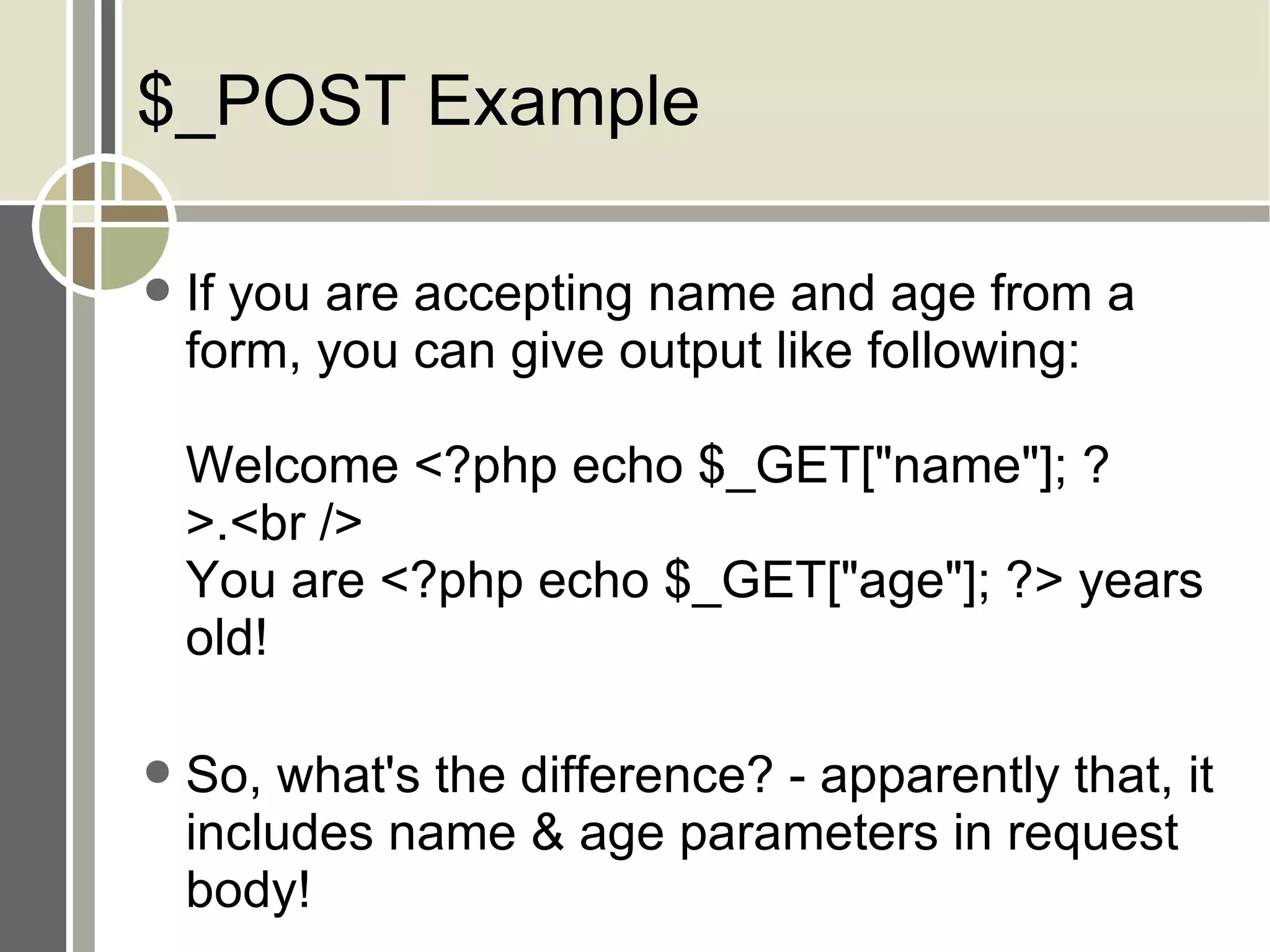 $_POST Example If you are accepting name and age from a form, you can give output like following: Welcome <?php echo $_GET[&quot;name&quot;]; ?>.<br /> You are <?php echo $_GET[&quot;age&quot;]; ?> years old! So, what's the difference? - apparently that, it includes name & age parameters in request body! 