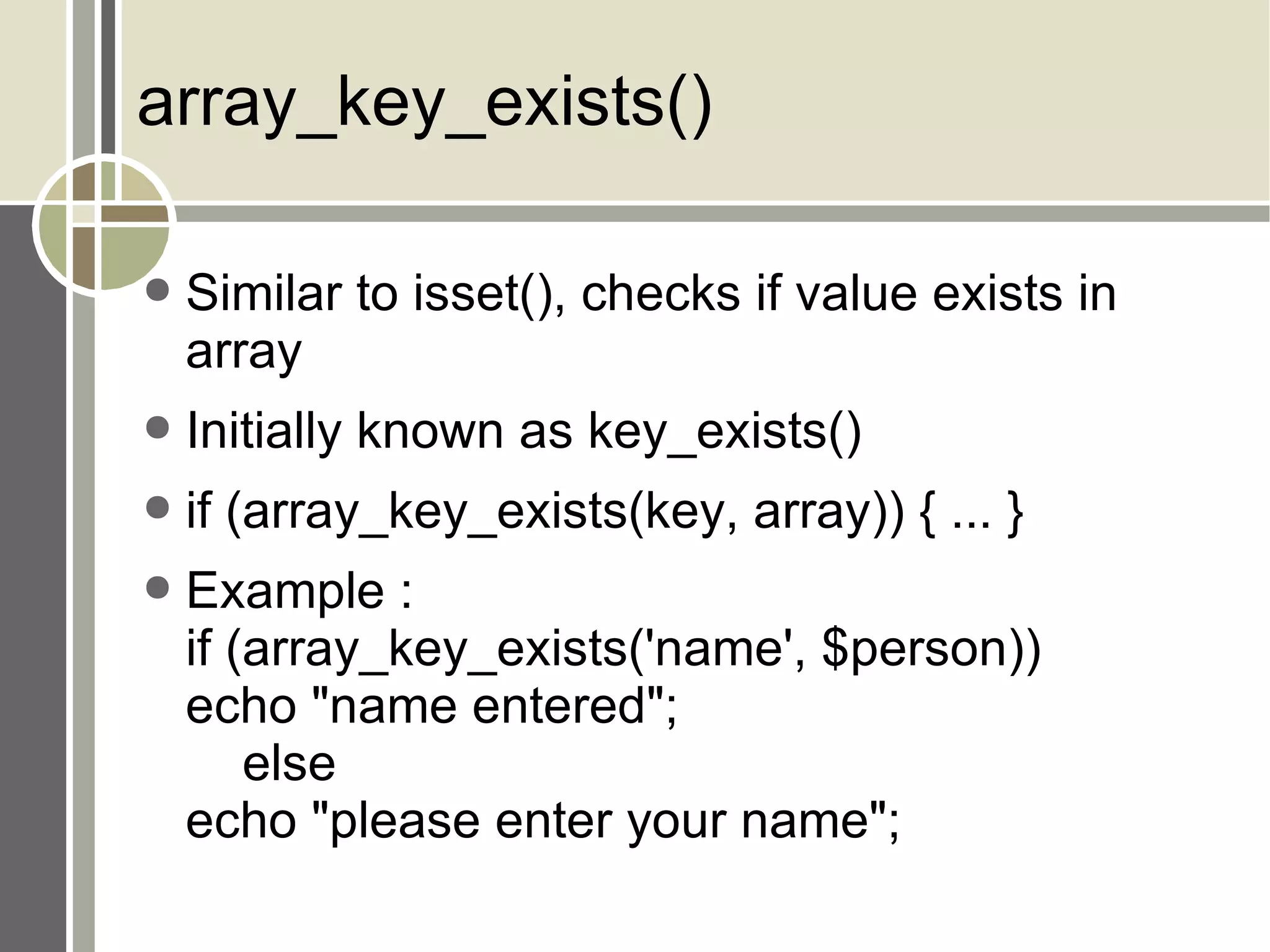 array_key_exists() Similar to isset(), checks if value exists in array Initially known as key_exists() if (array_key_exists(key, array)) { ... } Example : if (array_key_exists('name', $person)) echo &quot;name entered&quot;; else echo &quot;please enter your name&quot;; 