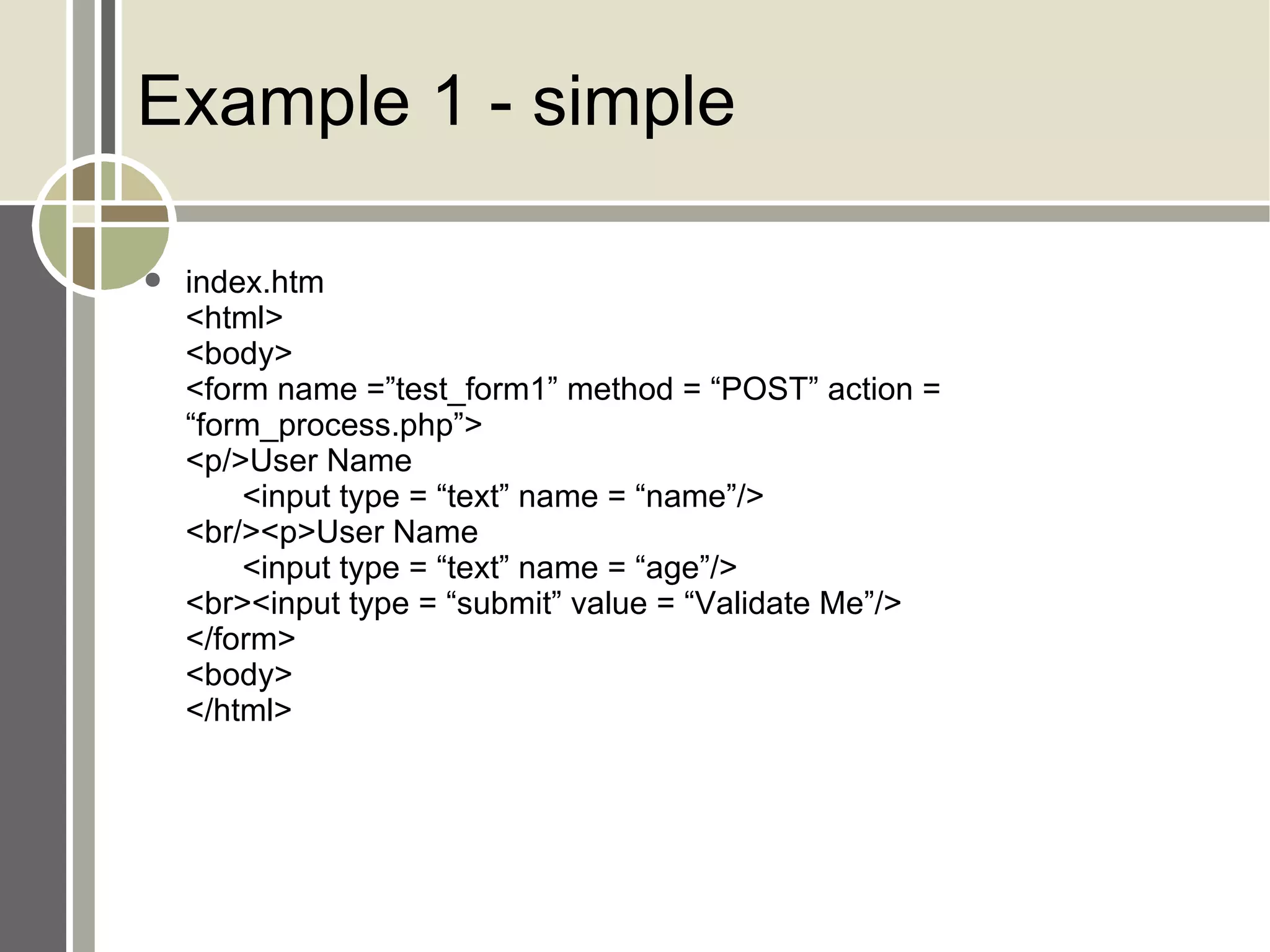 Example 1 - simple index.htm <html> <body> <form name =”test_form1” method = “POST” action = “form_process.php”> <p/>User Name <input type = “text” name = “name”/> <br/><p>User Name <input type = “text” name = “age”/> <br><input type = “submit” value = “Validate Me”/> </form> <body> </html> 