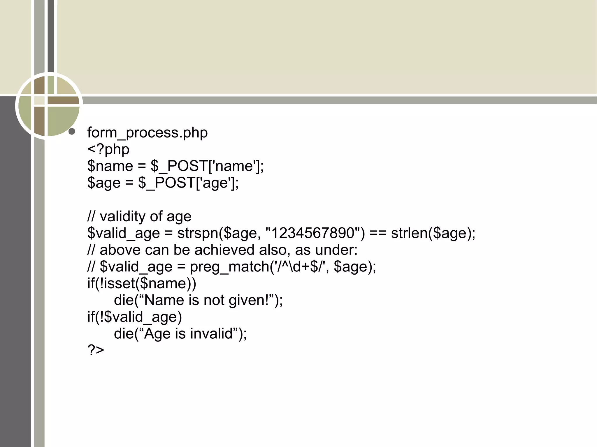 form_process.php <?php $name = $_POST['name']; $age = $_POST['age']; // validity of age $valid_age = strspn($age, &quot;1234567890&quot;) == strlen($age); // above can be achieved also, as under: // $valid_age = preg_match('/^\d+$/', $age); if(!isset($name)) die(“Name is not given!”); if(!$valid_age) die(“Age is invalid”); ?> 