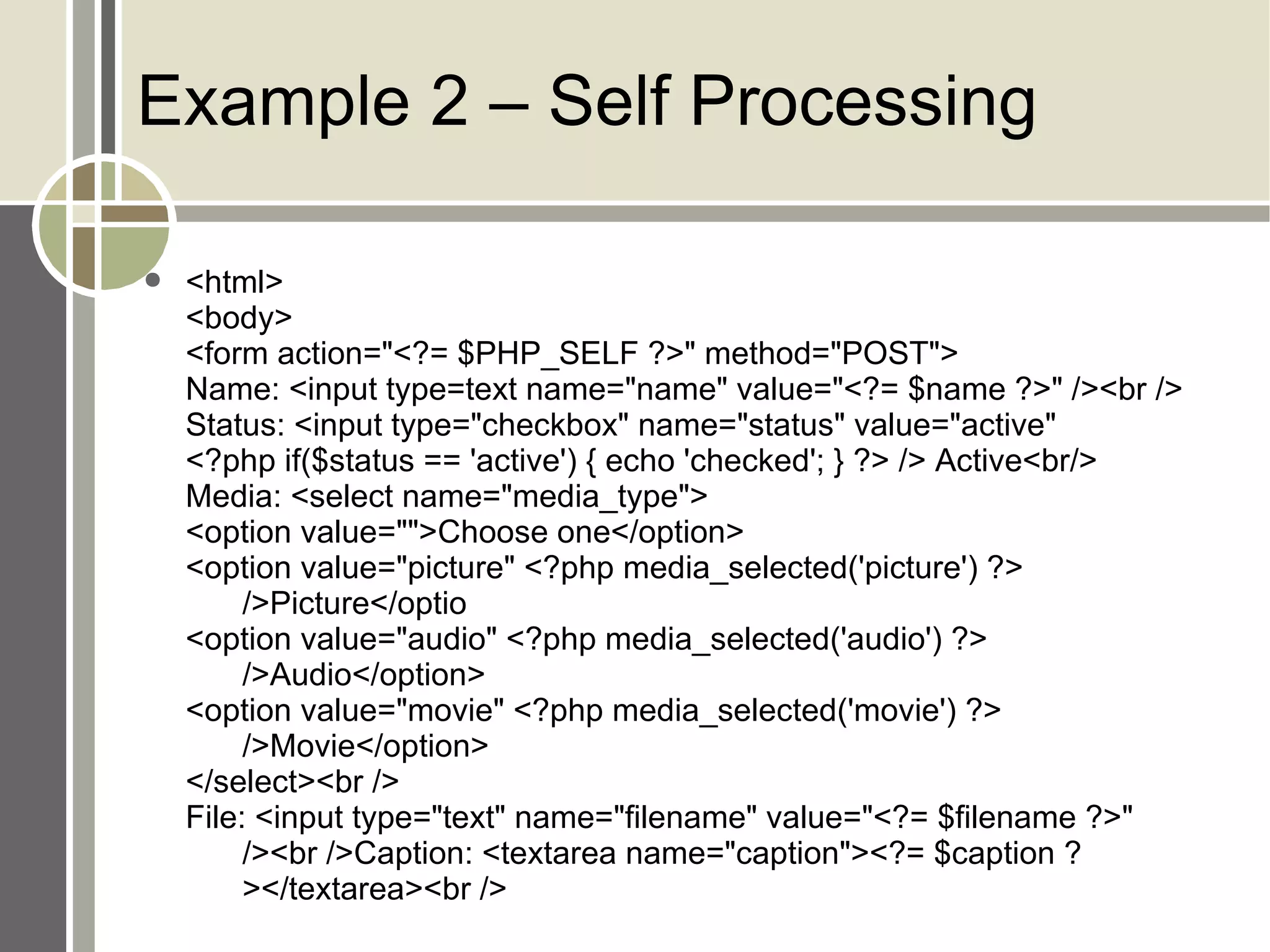 Example 2 – Self Processing <html> <body> <form action=&quot;<?= $PHP_SELF ?>&quot; method=&quot;POST&quot;> Name: <input type=text name=&quot;name&quot; value=&quot;<?= $name ?>&quot; /><br /> Status: <input type=&quot;checkbox&quot; name=&quot;status&quot; value=&quot;active&quot; <?php if($status == 'active') { echo 'checked'; } ?> /> Active<br/> Media: <select name=&quot;media_type&quot;> <option value=&quot;&quot;>Choose one</option> <option value=&quot;picture&quot; <?php media_selected('picture') ?>  />Picture</optio <option value=&quot;audio&quot; <?php media_selected('audio') ?>  />Audio</option> <option value=&quot;movie&quot; <?php media_selected('movie') ?>  />Movie</option> </select><br /> File: <input type=&quot;text&quot; name=&quot;filename&quot; value=&quot;<?= $filename ?>&quot;  /><br />Caption: <textarea name=&quot;caption&quot;><?= $caption ? ></textarea><br /> 