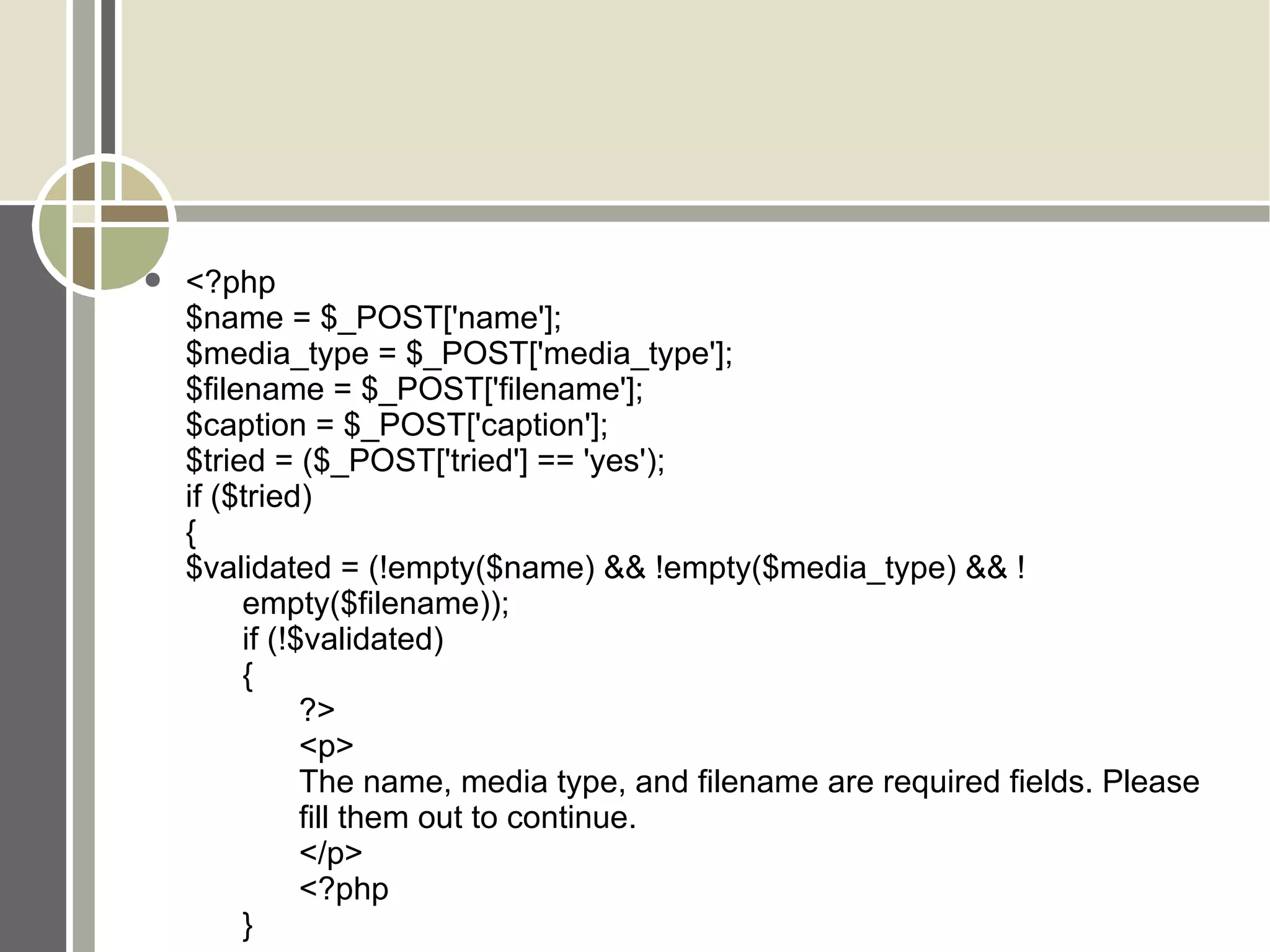 <?php $name = $_POST['name']; $media_type = $_POST['media_type']; $filename = $_POST['filename']; $caption = $_POST['caption']; $tried = ($_POST['tried'] == 'yes'); if ($tried)  { $validated = (!empty($name) && !empty($media_type) && ! empty($filename)); if (!$validated)  { ?> <p> The name, media type, and filename are required fields. Please  fill them out to continue. </p> <?php } 