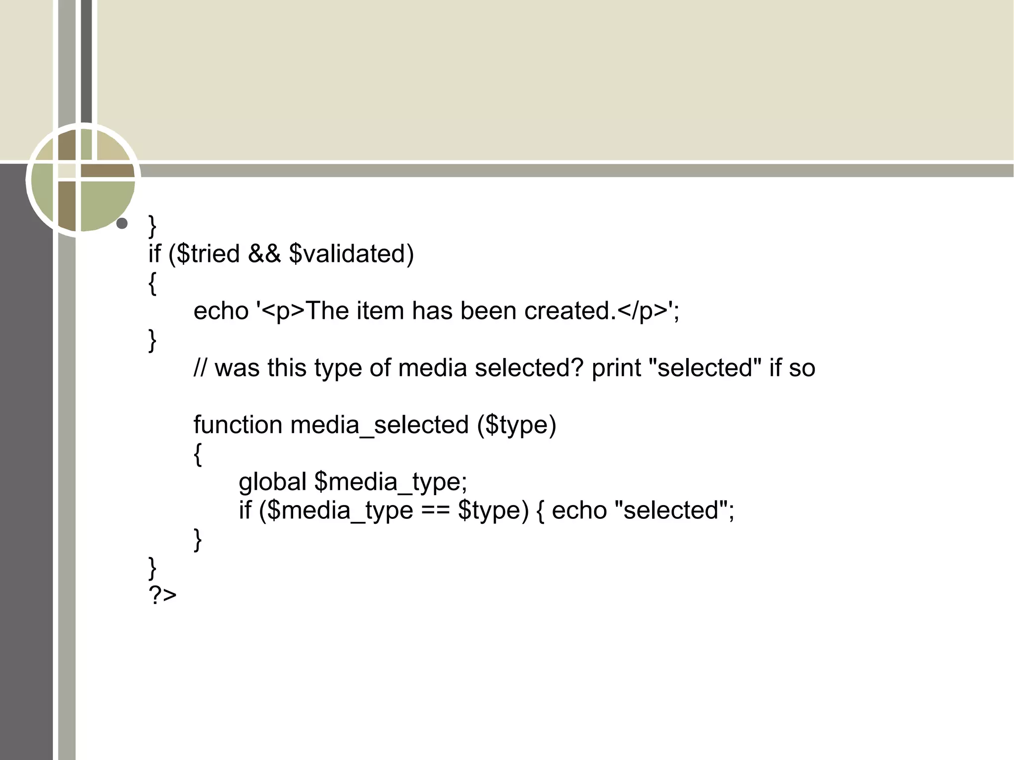 } if ($tried && $validated)  { echo '<p>The item has been created.</p>'; } // was this type of media selected? print &quot;selected&quot; if so function media_selected ($type)  { global $media_type; if ($media_type == $type) { echo &quot;selected&quot;;  } } ?> 